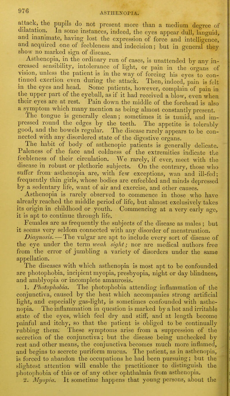 ASTHENOPIA. attack, the pupils do not present more than a medium degree of dilatation. In some instances, indeed, the eyes appear dull, languid, and inanimate, having lost the expression of force and intelligence, and acquired one of feebleness and indecision; but in general they show no marked sign of disease. Asthenopia, in the ordinary run of cases, is unattended by any in- creased sensibility, intolerance of light, or pain in the organs of vision, unless the patient is in the way of forcing his eyes to con- tinued exertion even during the attack. Theuj^'indeed, pain is felt m the eyes and head. Some patients, however, complain of pain in the upper part of the eyeball, as if it had received a blow, even when their eyes are at rest. Pain down the middle of the forehead is also a symptom which many mention as being almost constantly present. The tongue is generally clean; sometimes it is tumid, and im- pressed round the edges by the teeth. The appetite is tolerably good, and the bowels regular. The disease rarely appears to be con- nected with any disordered state of the digestive organs. The habit of body of asthenopia patients is generally delicate. Paleness of the face and coldness of the extremities indicate the feebleness of their circulation. We rarely, if ever, meet with the disease in robust or plethoric subjects. On the contrary, those who suffer from asthenopia are, with few exceptions, wan and ill-fed; frequently thin girls, whose bodies are enfeebled and minds depressed by a sedentary life, want of air and exercise, and other causes. Asthenopia is rarely observed to commence in those who have already reached the middle period of life, but almost exclusively takes its origin in childhood or youth. Commencing at a very early age, it is apt to continue through life. Females are as frequently the subjects of the disease as males ; but it seems very seldom connected with any disorder of menstruation. Diagnosis. — The vulgar are apt to include every sort of disease of the eye under the term weak sight; nor are medical authors free from the error of jumbling a variety of disorders under the same appellation. The diseases with which asthenopia is most apt to be confounded are photophobia, incipient myopia, presbyopia, night or day blindness, and amblyopia or incomplete amaurosis. 1. Photophobia. The photophobia attending inflammation of the conjunctiva, caused by the heat which accompanies strong artificial light, and especially gas-light, is sometimes confounded with asthe- nopia. The inflammation in question is marked by a hot and irritable state of the eyes, which feel dry and stiff, and at length become painful and itchy, so that the patient is obliged to be continually rubbing them; These symptoms arise from a suppression of the secretion of the conjunctiva; but the disease being unchecked by rest and other means, the conjunctiva becomes much more inflamed, and begins to secrete puriform mucus. The patient, as in asthenopia, is forced to abandon the occupations he had been pursuing; but the slightest attention will enable the practitioner to distinguish the photo])h()bia of this or of any other ophthalmia from asthenopia. 'i. Myopia. It sometime happens that young persons, about the