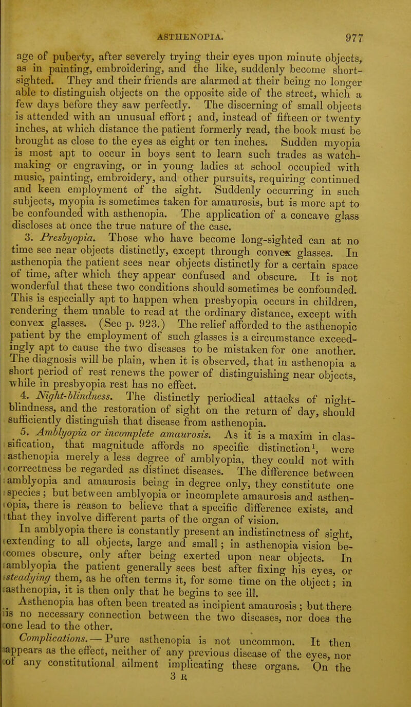 age of puberty, after severely trying their eyes upon minute objects, as in painting, embroidei'ing, and the like, suddenly become short- sighted. They and their friends are alarmed at their being no longer able to distinguish objects on the opposite side of the street, which a few days before they saw perfectly. The discerning of small objects is attended with an unusual effort; and, instead of fifteen or twenty inches, at which distance the patient formerly read, the book must be brought as close to the eyes as eight or ten inches. Sudden myopia is most apt to occur in boys sent to learn such trades as watch- making or engraving, or in young ladies at school occupied with music, painting, embroidery, and other pursuits, requiring continued and keen employment of the sight. Suddenly occurring in such subjects, myopia is sometimes taken for amaurosis, but is more apt to be confounded with asthenopia. The application of a concave glass discloses at once the true nature of the case. 3. Presbyopia. Those who have become long-sighted can at no time see near objects distinctly, except through convex glasses. In asthenopia the patient sees near objects distinctly for a certain space of time, after which they appear confused and obscure. It is not wonderful that these two conditions should sometimes be confounded. This is especially apt to happen when presbyopia occurs in children, rendering them unable to read at the ordinary distance, except with convex glasses. (See p. 923.) The rehef afforded to the asthenopic patient by the employment of such glasses is a circumstance exceed- ingly apt to cause the two diseases to be mistaken for one another. The diagnosis will be plain, when it is observed, that in asthenopia a short period of rest renews the power of distinguishing near objects, while in presbyopia rest has no effect. 4. Night-blindness. The distinctly periodical attacks of nio-ht- blmdness, and the restoration of sight on the return of day, should sufficiently distinguish that disease from asthenopia. 5. Amblyopia or incomplete amaurosis. As it is a maxim in clas- sification, that magnitude afibrds no specific distinction ^ were asthenopia merely a less degree of amblyopia, they could not with .correctness be regarded as distinct diseases. The difference between I amblyopia and amaurosis being in degree only, they constitute one I species ; but between amblyopia or incomplete amaurosis and asthen- • opia, there IS reason to believe that a specific difference exists, and I that they involve different parts of the organ of vision. In amblyopia there is constantly present an indistinctness of sight, (extending to all objects, large and small; in asthenopia vision be- (comes obscure, only after being exerted upon near objects. In .amblyopia the patient generally sees best after fixing his eyes, or ^steadying them, as he often terms it, for some time on the object; in ^asthenopia, it is then only that he begins to see ill. ^ Asthenopia has often been treated as incipient amaurosis ; but there lis no necessary connection between the two diseases, nor does the cone lead to the other. Complications. — Pure asthenopia is not uncommon. It then appears as the effect, neither of any previous disease of the eyes, nor ^'^ any constitutional ailment implicating these organs. On the 3 It