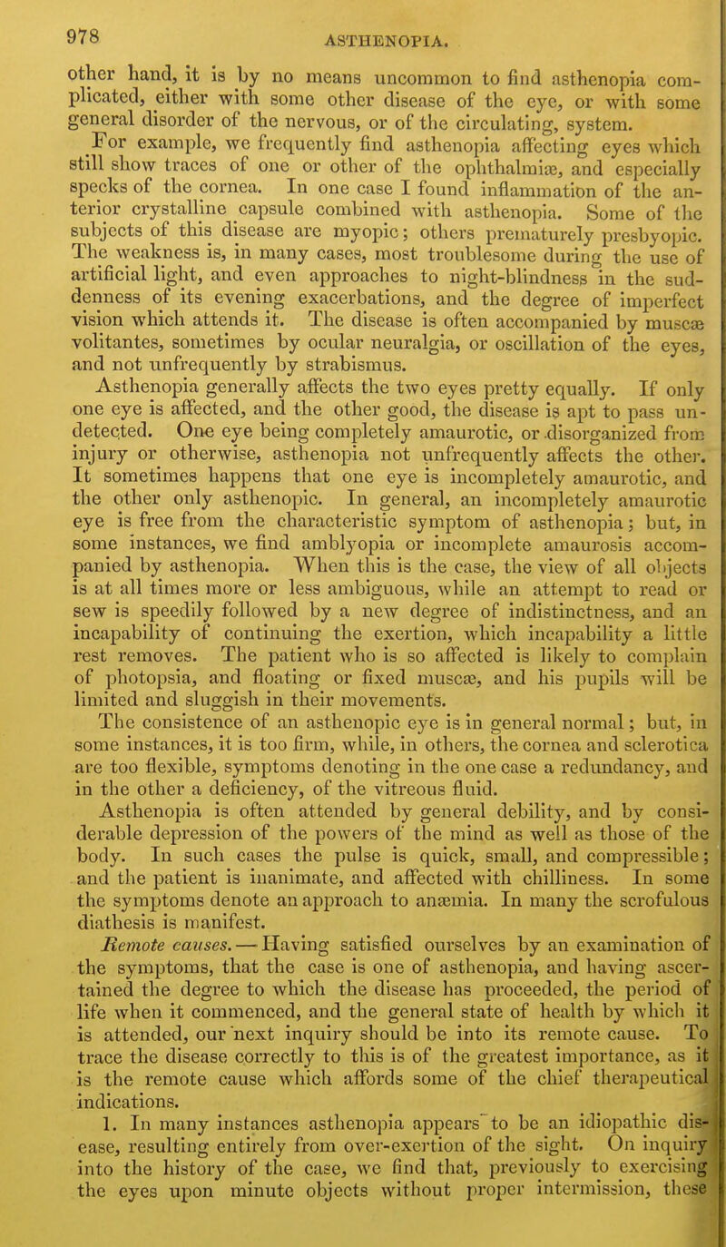 Other hand, it is by no means uncoramon to find asthenopia com- plicated, either with some other disease of the eye, or with some general disorder of the nervous, or of the circulating, system. For example, we frequently find asthenopia affecting eyes which still show traces of one or other of the ophthalmite, and especially specks of the cornea. In one case I found inflammation of the an- terior crystalline capsule combined with asthenopia. Some of the subjects of this disease are myopic; others prematurely presbyopic. The weakness is, in many cases, most troublesome during the use of artificial light, and even approaches to night-blindness in the sud- denness of its evening exacerbations, and the degree of imperfect vision which attends it. The disease is often accompanied by muscse volitantes, sometimes by ocular neuralgia, or oscillation of the eyes, and not unfrequently by strabismus. Asthenopia generally affects the two eyes pretty equally. If only one eye is atfected, and the other good, the disease is apt to pass un- detected. One eye being completely amaurotic, or .disorganized from injury or otherwise, asthenopia not unfrequently aflfects the other. It sometimes happens that one eye is incompletely amaurotic, and the other only asthenopic. In general, an incompletely amaurotic eye is free from the characteristic symptom of asthenopia; but, in some instances, we find amblyopia or incomplete amaurosis accom- panied by asthenopia. When this is the case, the view of all olgects is at all times more or less ambiguous, while an attempt to read or sew is speedily followed by a new degree of indistinctness, and an incapability of continuing the exertion, which incapability a little rest removes. The patient who is so aflfected is likely to complain of photopsia, and floating or fixed muscee, and his pupils will be limited and sluggish in their movements. The consistence of an asthenopic eye is in general normal; but, in some instances, it is too firm, while, in others, the cornea and sclerotica are too flexible, symptoms denoting in the one case a redundancy, and in the other a deficiency, of the vitreous fluid. Asthenopia is often attended by general debility, and by consi- derable depression of the powers of the mind as well as those of the body. In such cases the pulse is quick, small, and compressible; and the patient is inanimate, and affected with chilliness. In some the symptoms denote an approach to anjemia. In many the scrofulous diathesis is manifest. Remote causes. — Having satisfied ourselves by an examination of the symptoms, that the case is one of asthenopia, and having ascer- tained the degree to which the disease has proceeded, the period of life when it commenced, and the general state of health by which it is attended, our next inquiry should be into its remote cause. To trace the disease correctly to this is of the greatest importance, as it is the remote cause which affords some of the chief therapeutical indications. 1. In many instances asthenopia appears to be an Idiopathic dis- ease, resulting entirely from over-exertion of the sight. On inquiry into the history of the case, we find that, previously to exercising the eyes upon minute objects without proper intermission, these
