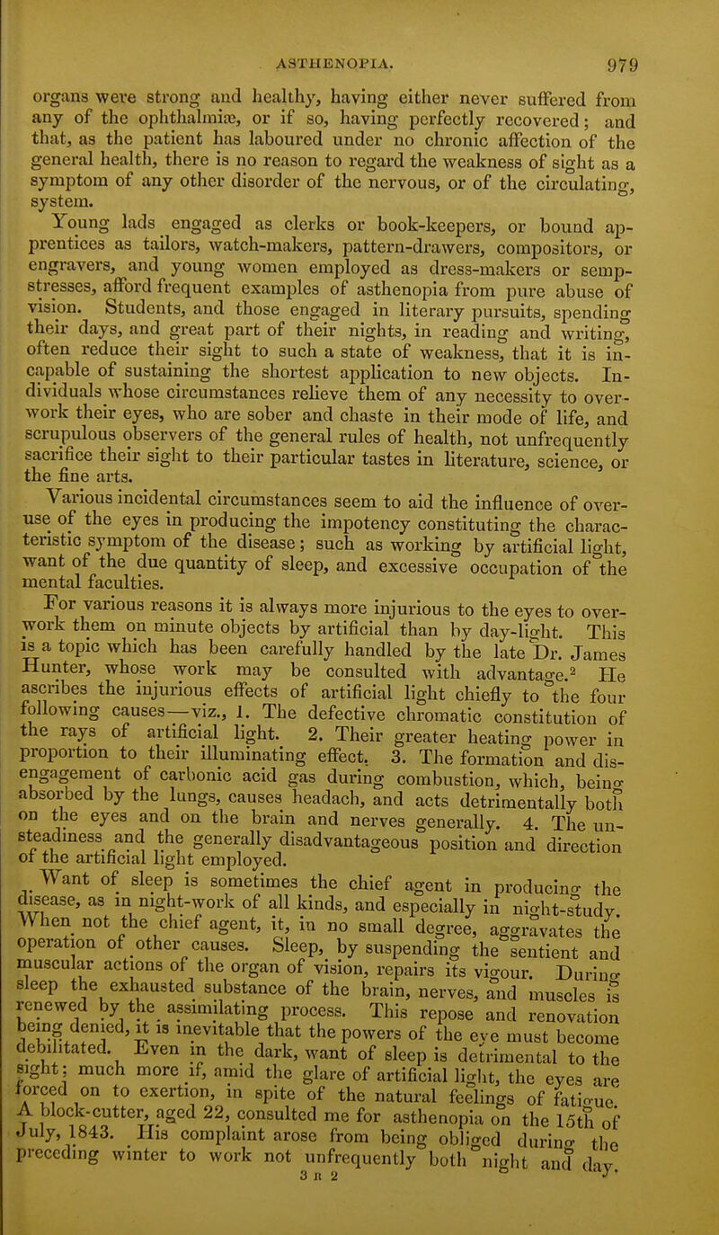 organs were strong and healthy, having either never suffered from any of the ophthahnite, or if so, having perfectly recovered; and that, as the patient has laboured under no chronic affection of the general health, there is no reason to regard the weakness of sight as a symptom of any other disorder of the nervous, or of the circulating, system. Young lads engaged as clerks or book-keepers, or bound ap- prentices as tailors, watch-makers, pattern-drawers, compositors, or engravers, and yoimg women employed as dress-makers or semp- stresses, afford frequent examples of asthenopia from pure abuse of vision. Students, and those engaged in literary pursuits, spending their days, and great part of their nights, in reading and writing, often reduce their sight to such a state of weakness, that it is in- capable of sustaining the shortest application to new objects. In- dividuals whose circumstances relieve them of any necessity to over- work their eyes, who are sober and chaste in their mode of life, and scrupulous observers of the general rules of health, not unfrequently sacrifice their sight to their particular tastes in literature, science, or the fine arts. Various incidental circumstances seem to aid the influence of over- use of the eyes in producing the impotency constituting the charac- teristic symptom of the disease; such as working by artificial light, want of the due quantity of sleep, and excessive occupation of the mental faculties. For various reasons it is always more injurious to the eyes to over- work them on minute objects by artificial than by day-light. This IS a topic which has been carefully handled by the late Dr. James Hunter, whose work may be consulted with advantao-e.^ Pie ascribes the mjurious eflfects of artificial light chiefly to the four following causes—viz., 1. The defective chromatic constitution of the rays of artificial light. 2. Their greater heating power in proportion to their illuminating effect, 3. The formation and dis- engagement of carbonic acid gas during combustion, which, beino- absorbed by the lungs, causes headach, and acts detrimentally both on the eyes and on the brain and nerves generally. 4 The un- steadiness and the generally disadvantageous position and direction or the artificial light employed. Want of sleep is sometimes the chief agent in producino- the disease, as m night-work of all kinds, and especially in nicrht-s°tudv When not the chief agent, it, in no small degree, aggravates the operation of other causes. Sleep, by suspending the sentient and muscular actions of the organ of vision, repairs its vigour. Durino- sleep the exhausted substance of the brain, nerves, and muscles is renewed by the assimilating process. This repose and renovation being denied. It as inevitable that the powers of the eye must become debilitated. Even m the dark, want of sleep is detrimental to the sight: much more if, amid the glare of artificial liglit, the eyes are forced on to exertion, in spite of the natural feelings of fatia-ue' A block-cutter, aged 22, consulted me for asthenopia on the 15th of July, 1843. His complaint arose from being obliged durino- tlio preceding winter to work not unfrequently both night and d-iv 3 n 2 ° J'