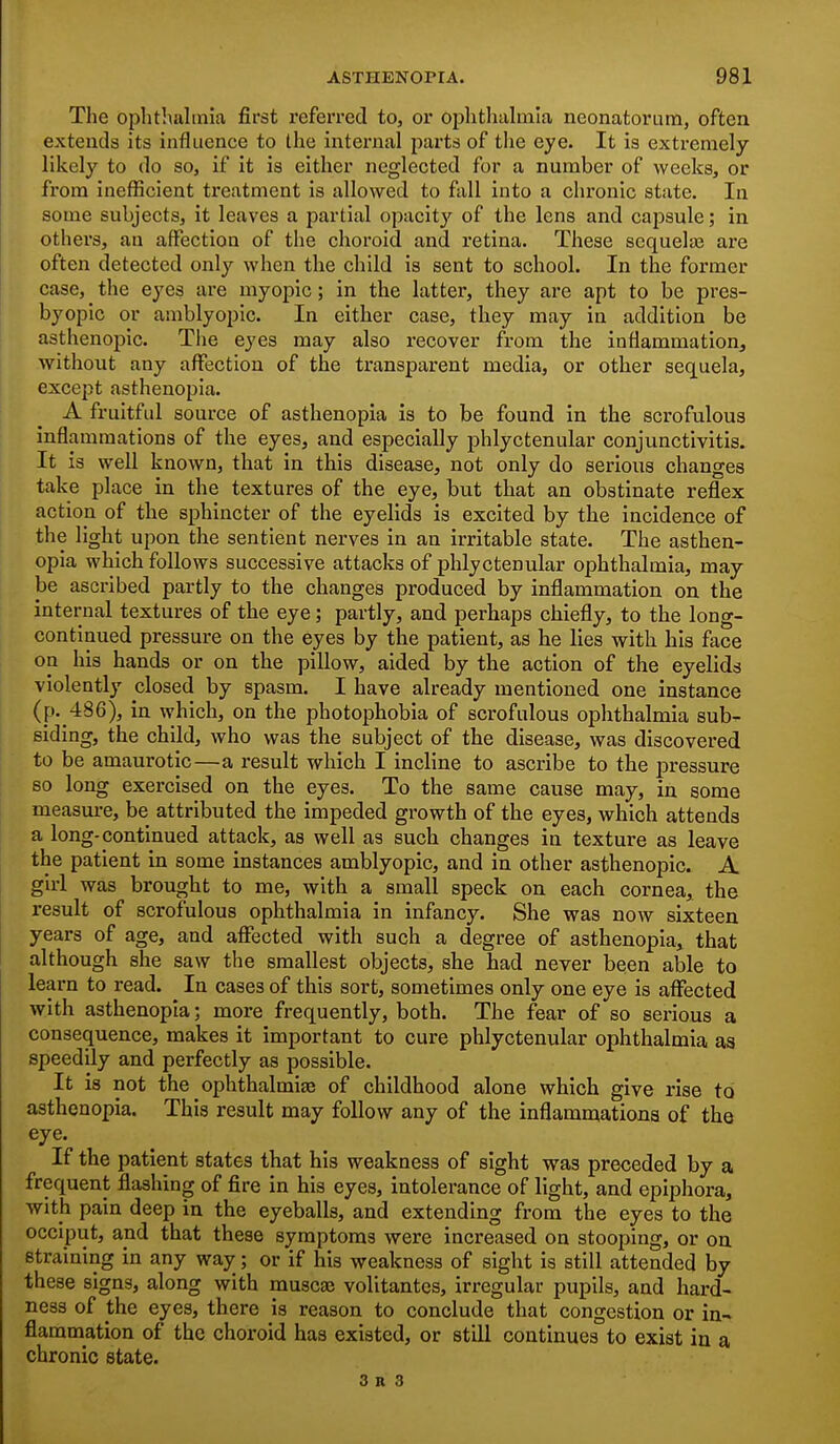The ophthalmia first referred to, or ophthalmia neonatorum, often extends its influence to the intei'nal parts of the eye. It is extremely likely to do so, if it is either neglected for a number of weeks, or from inefficient treatment is allowed to fall into a chronic state. In some subjects, it leaves a partial opacit}' of the lens and capsule; in othei's, an affection of the choroid and retina. These scquelas are often detected only when the child is sent to school. In the former case, the eyes ai-e myopic; in the latter, they are apt to be pi'es- byopic or amblyopic. In either case, they may in addition be asthenopic. The eyes may also recover from the inflammation, without any affection of the transparent media, or other sequela, exce^jt asthenopia. A fruitful source of asthenopia is to be found in the scrofulous inflammations of the eyes, and especially phlyctenular conjunctivitis. It is well known, that in this disease, not only do serious changes take place in the textures of the eye, but that an obstinate reflex action of the sphincter of the eyelids is excited by the incidence of the light upon the sentient nerves in an irritable state. The asthen- opia which follows successive attacks of phlyctenular ophthalmia, may- be ascribed partly to the changes produced by inflammation on the internal textures of the eye; partly, and perhaps chiefly, to the long- continued pressure on the eyes by the patient, as he lies with his face on his hands or on the pillow, aided by the action of the eyelids violently closed by spasm. I have already mentioned one instance (p. 486), in which, on the photophobia of scrofulous ophthalmia sub^ siding, the child, who was the subject of the disease, was discovered to be amaurotic—a result which I incline to ascribe to the pressure so long exercised on the eyes. To the same cause may, in some measure, be attributed the impeded growth of the eyes, which attends a long-continued attack, as well as such changes in texture as leave the patient in some instances amblyopic, and in other asthenopic. A girl was brought to me, with a small speck on each cornea, the result of scrofulous ophthalmia in infancy. She was now sixteen years of age, and affected with such a degree of asthenopia, that although she saw the smallest objects, she had never been able to learn to read. In cases of this sort, sometimes only one eye is affected with asthenopia; more frequently, both. The fear of so serious a consequence, makes it important to cure phlyctenular ophthalmia as speedily and perfectly as possible. It is not the ophthalmias of childhood alone which give rise to asthenopia. This result may follow any of the inflammations of the eye. If the patient states that his weakness of sight was preceded by a frequent flashing of fire in his eyes, intolerance of light, and epiphora, with pain deep in the eyeballs, and extending from the eyes to the occiput, and that these symptoms were increased on stooping, or on straining in any way; or if his weakness of sight is still attended by these signs, along with muscaj volitantes, irregular pupils, and hard- ness of the eyes, there is reason to conclude that congestion or in- flammation of the choroid has existed, or still continues to exist in a chronic state.