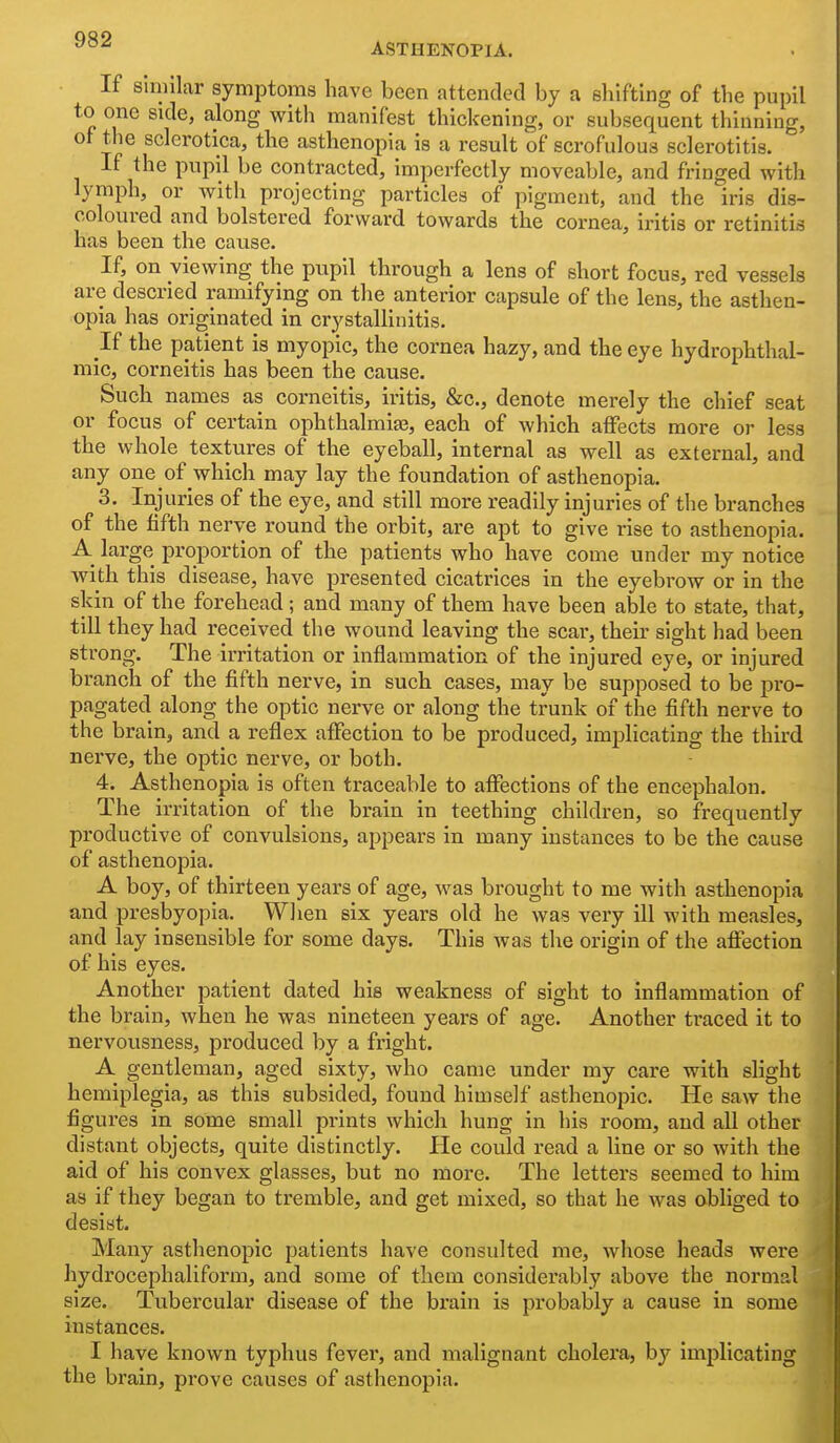 ASTHENOPIA. If Similar symptoms have been attended by a shifting of the pupil to one side, along with manifest thickening, or subsequent thinning, of the sclerotica, the asthenopia is a result of scrofulous sclerotitis. If the pupil be contracted, imperfectly moveable, and fringed with lymph, or with projecting particles of pigment, and the iris dis- coloured and bolstered forward towards the cornea, iritis or retinitis has been the cause. If, on viewing the pupil through a lens of short focus, red vessels are descried ramifying on the anterior capsule of the lens, the asthen- opia has originated in crystallinitis. If the patient is myopic, the cornea hazy, and the eye hydrophthal- mic, corneitis has been the cause. Such names as corneitis, iritis, &c., denote merely the chief seat or focus of certain ophthalmiaj, each of which affects more or less the whole textures of the eyeball, internal as well as external, and any one of which may lay the foundation of asthenopia. 3. Injuries of the eye, and still more readily injuries of the branches of the fifth nerve round the orbit, are apt to give rise to asthenopia. A large proportion of the patients who have come under my notice with this disease, have presented cicatrices in the eyebrow or in the skin of the forehead; and many of them have been able to state, that, tiU they had received the wound leaving the scar, their sight had been strong. The irritation or inflammation of the injured eye, or injured branch of the fifth nerve, in such cases, may be supposed to be pro- pagated along the optic nerve or along the trunk of the fifth nerve to the brain, and a reflex affection to be produced, imiDlicating the third nerve, the optic nerve, or both. 4. Asthenopia is often traceable to affections of the encephalon. The irritation of the brain in teething children, so frequently productive of convulsions, appears in many instances to be the cause of asthenopia. A boy, of thirteen years of age, was brought to me with asthenopia and presbyopia. When six years old he was very ill with measles, and lay insensible for some days. This was the origin of the affection of his eyes. Another patient dated his weakness of sight to inflammation of the brain, when he was nineteen years of age. Another traced it to nervousness, produced by a fright. A gentleman, aged sixty, who came under my care with slight hemiplegia, as this subsided, found himself asthenopic. He saw the figures in some small prints which hung in his room, and all other distant objects, quite distinctly. He could read a line or so with the aid of his convex glasses, but no more. The letters seemed to him as if they began to tremble, and get mixed, so that he was obliged to desist. Many asthenopic patients have consulted me, whose heads were hydrocephaliform, and some of them considerably above the normal size. Tubercular disease of the brain is probably a cause in some instances. I have known typhus fever, and malignant cholera, by implicating the brain, prove causes of asthenopia.