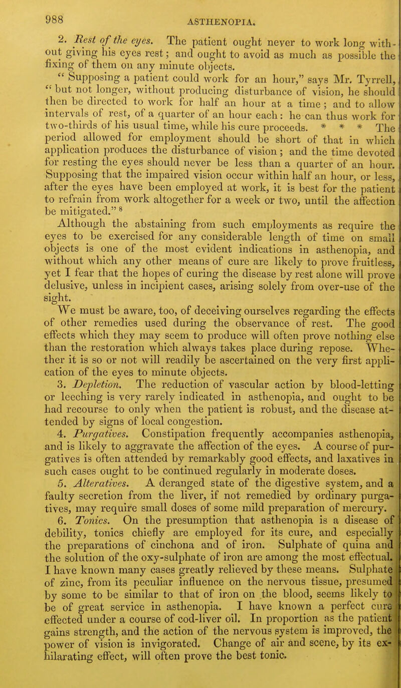2. Eesl of the eyes. The patient ought never to work long with- out giving his eyes rest; and ought to avoid as much as possible the fixuig of them on any minute objects.  Supposing a patient could work for an hour, says Mr. Tyrrell,  but not longer, without producing disturbance of vision, he should then be directed to work for half an hour at a time ; and to allow intervals of rest, of a quarter of an hour each: he can thus work for two-thirds of his usual time, while his cure proceeds. * * * The period allowed for employment should be short of that in which application produces the disturbance of vision ; and the time devoted for resting the eyes should never be less than a quarter of an hour. Supposing that the impaired vision occur within half an hour, or less, after the eyes have been employed at work, it is best for the patient to refrain from work altogether for a week or two, until the affection be mitigated. ^ Although the abstaining from such employments as require the eyes to be exercised for any considerable length of time on small objects is one of the most evident indications in asthenopia, and without which any other means of cure are likely to prove fruitless, yet I fear that the hopes of curing the disease by rest alone will prove delusive, unless in incipient cases, arising solely from over-use of the sight. We must be aware, too, of deceiving ourselves regarding the effects of other remedies used during the observance of rest. The good effects which they may seem to produce will often prove nothing else than the restoration which always takes place during repose. Whe- ther it is so or not will readily be ascertained on the very first appli- cation of the eyes to minute objects. 3. Depletion. The reduction of vascular action by blood-letting or leeching is very rarely indicated in asthenopia, and ought to be had recourse to only when the patient is robust, and the disease at- tended by signs of local congestion. 4. Purgatives. Constipation frequently accompanies asthenopia, and is likely to aggravate the affection of the eyes. A course of pur- gatives is often attended by remarkably good effects, and laxatives in such cases ought to be continued regularly in moderate doses. 5. Alteratives. A deranged state of the digestive system, and a faulty secretion from the liver, if not remedied by ordinary purga- tives, may require small doses of some mild preparation of mercury. 6. Tonics. On the presumption that asthenopia is a disease of debility, tonics chiefly ai'e employed for its cure, and especially the preparations of cinchona and of iron. Sulphate of quina and the solution of the oxy-sulphate of iron are among the most effectual. I have known many cases greatly relieved by these means. Sulphate of zinc, from its peculiar influence on the nervous tissue, presumed by some to be similar to that of iron on the blood, seems likely to be of great service in asthenopia. I have known a perfect cure effected under a course of cod-liver oil. In proportion as the patient gains strength, and the action of the nervous system is improved, the power of vision is invigorated. Change of air and scene, by its ex- hilarating effect, will often prove the best tonic.