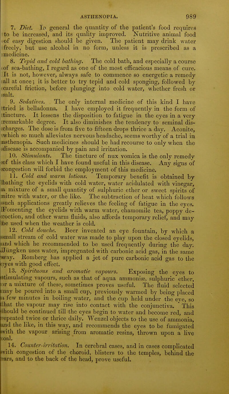 7. Diet. In general tlie quantity of the patient's food requires I to be increased, and its quality improved. Nutritive animal food I of easy digestion should be given. The patient may drink water ! freely, but use alcohol in no form, unless it is prescribed as a 1 medicine. 8. Tepid and cold bathing. The cold bath, and especially a course lof sea-bathing, I regard as one of the most efficacious means of cure. Tt is not, however, always safe to commence so energetic a remedy •all at once; it is better to try tepid and cold sponging, followed by t careful friction, before plunging into cold water, whether fresh or •salt. 9. Sedatives. The only internal medicine of this kind I have ttried is belladonna. I have employed it frequently in the form of itincture. It lessens the disposition to fatigue in the eyes in a very iremarkable degree. It also diminishes the tendency to seminal dis- ccharges. The dose is from five to fifteen drops thrice a day. Aconite, which so much alleviates nervous headache, seems worthy of a trial in lasthenopia. Such medicines should be had recourse to only when the cdisease is accompanied by pain and irritation. 10. Stimulants. The tincture of nux vomica is the only remedy cof this class which I have found useful in this disease. Any signs of ccongestion will forbid the employment of this medicine. 11. Cold and warm lotions. Temporary benefit is obtained by Ibathing the eyelids with cold water, water acidulated with vinegar, aa mixture of a small quantity of sulphuric ether or sweet spirits of mitre with water, or the like. The subtraction of heat which follows ?3uch applications greatly relieves the feeling of fatigue in the eyes. IFomenting the eyelids with warm water, chamomile tea, poppy de- ccoction, and other warm fluids, also affords temporary relief, and may be used when the weather is cold. 12. Cold douche. Beer invented an eye fountain, by which a Bsmall stream of cold water was made to play upon the closed eyelids, aand which he recommended to be used frequently during the day. JJiingken uses water, impregnated with carbonic acid gas, in the same way. Komberg has applied a jet of pure carbonic acid gas to the E3yes with good effect. 13. Spirituous and aromatic vapours. Exposing the eyes to •Stimulating vapours, such as that of aqua ammonia3, sulphuric ether, or a mixture of these, sometimes proves useful. The fluid selected may be poured into a small cup, previously warmed by being placed u few minutes in boiling water, and the cup held under the eye, so llhat the vapour may rise into contact Avith the conjunctiva. ' This ^lihould be continued till the eyes begin to water and become red, and •repeated twice or thrice daily. Wenzel objects to the use of ammonia, and the like, in this way, and recommends the eyes to be fumigated with the vapour arising from aromatic resins, thrown upon a live icoal. 14. Counter-irritation. In cerebral cases, and in cases complicated fvith congestion of the choroid, blisters to the temples, behind the ^sars, and to the back of the head, prove useful.
