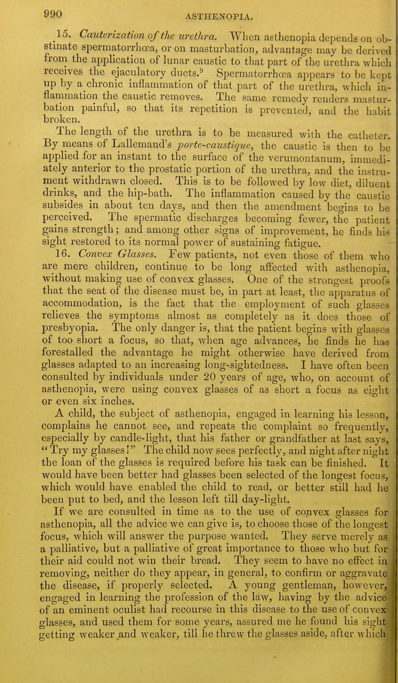 15. Cauterization of the urethra. When asthenopia depends on ob- stinate spermatorrhoea, or on masturbation, advantage may be derived from the application of lunar caustic to that part of the urethra which receives the ejaculatory ducts.^ Spermatorrhoea appears to be kept up by a chronic inflammation of that part of the urethra, which in- flammation the caustic removes. The same remedy renders mastur- bation painful, so that its repetition is prevented, and the habit broken. The length of the urethra is to be measured with the catheter. By means of Lallemand's porte-caustique, the caustic is then to be applied for an instant to the surface of the verumontanum, immedi- ately anterior to the prostatic portion of the urethra, and the instru- ment withdrawn closed. This is to be followed by low diet, diluent drinks, and the hip-bath. The inflammation caused by the caustic subsides in about ten days, and then the amendment begins to be perceived. The spermatic discharges becoming fewer, the patient gains strength; and among other signs of improvement, he finds his sight restored to its normal power of sustaining fatigue. 16. Convex Glasses. Few patients, not even those of them who are mere children, continue to be long alFected with asthenopia, without making use of convex glasses. One of the strongest proofs that the seat of the disease must be, in part at least, the apparatus of accommodation, is the fact that the employment of such glasses relieves the symptoms almost as completely as it does those of presbyopia. The only danger is, that the patient begins with glasses of too slaort a focus, so that, when age advances, he finds he has forestalled the advantage he might otherwise have derived from glasses adapted to an increasing long-sightedness. I have often been consulted by individuals under 20 years of age, who, on account of asthenopia, were using convex glasses of as short a focus as eight or even six inches. A child, the subject of asthenopia, engaged in learning his lesson, complains he cannot see, and repeats the complaint so frequently, especially by candle-light, that his father or grandfather at last says,  Try my glasses I The child now sees perfectly, and night after night the loan of the glasses is required before his task can be finished. It would have been better had glasses been selected of the longest focus, which would have enabled the child to read, or better still had he been put to bed, and the lesson left till day-light. If we are consulted in time as to the use of convex glasses for asthenopia, all the advice we can give is, to choose those of the longest focus, which will answer the purpose wanted. They serve merely as a palliative, but a palliative of great importance to those who but for their aid could not win their bread. They seem to have no effect in removing, neither do they appear, in general, to confirm or aggravate the disease, if properly selected. A young gentleman, however, engaged in learning the pi'ofession of the law, having by the advice of an eminent oculist had recourse in this disease to the use of convex glasses, and used them for some years, assured me he found his sight getting weaker and weaker, till he threw the glasses aside, after which