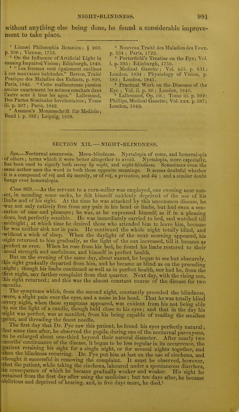 without anything else being done, he found a considerable improve- ment to take place. ' Linnsei Philosophia Botanica; § 260. p. 206 ; Vienna;, 1755. - On the Influence of Artificial Light in causing Impaired Vision; Edinburgh, 1840. '  Les femmes sont egalement enclines a ces mauvaises habitudes. Berton, Traite Pratique des Maladies des Enfants, p. 800, Paris, 1842.  Cette malheureuse passion . amene exactement les memes resultats dans I'autre sexe a tous les ages. Lallemand, Des Partes Seminales Involontaires; Tome : iii. p. 207 ; Paris, 1842. * Ammon's Monatsschrift fiirMedicin; Band i. p. 592 ; Leipzig, 1838. ^ Nouveau Traite des Maladies des Yeux, p. 334 ; Paris, 1722. ° Porterfield's Treatise on the Eye; Vol. i. p. 395 ; Edinburgh, 1759. ' Medical Gazette ; Vol. xiii. p. 631; London, 1834 : Physiology of Vision, p. 185 ; London, 1841. ' Practical Work on the Diseases of the Eye ; Vol. ii. p. 30 ; London, 1840.  Lallemand, Op. cit.; Tome iii. p. 392: Phillips, Medical Gazette; Vol. xxx. p. 587; London, 1843. SECTION XII.—NIGHT-BLINDNESS. St/n,—Nocturnal amaurosis. Moon-blindness. Nyctalopia of some, and hemeralopia ' of others ; terms -which it were better altogether to avoid. Nyctalopia, more especially, has been used to signify both seeing by night, and night-blindness. Sometimes even the ; same author uses the word in both these opposite meanings. It seems doubtful whether i it is a compound of and merely, or of yu^, a privative, and &^ ; and a similar doubt I hangs over hemeralopia. Case 869.—As the servant to a corn-miller was employed, one evening near sun- ! set, in mending some sacks, he felt himself suddenly deprived of the use of his I limbs and of his sight. At the time he was attacked by this uncommon disease, he ' was not only entirely free from any pain in his head or limbs, but had even a sen- isation of ease and pleasure; he was, as he expressed himself, as if in a pleasing 1 doze, but perfectly sensible. He was immediately carried to bed, and watched till I midnight ;^ at which time he desired those who attended him to leave him, because ihe was neither sick nor in pain. He continued the whole night totally blind, and 1 without a wink of sleep. When the daylight of the next morning appeared, his :sight returned to him gradually, as the light of the sun increased, till it became as ] perfect as ever. When he rose from his bed, he found his limbs restored to their \usual strength and usefulness, and himself in perfect health. But on the evening of the same day, about sunset, he began to see but obscurely, I his sight gradually departed from him, and he became as blind as on the preceding might; though his limbs continued as well as in perfect health, nor had he, from the f first night, any farther complaint from that quarter. Next day, with the rising sun, this sight returned; and this was the almost constant course of the disease for two rmonths. The symptoms which, from the second night, constantly preceded the blindness, 'were, a slight pain over the eyes, and a noise in his head. That he was totally blind cevery night, when these symptoms appeared, was evident from his not being able tto see the light of a candle, though held close to his eyes; and that in the day his ssi^ht was perfect, was as manifest, from his being capable of reading the smallest rprint, and threading the finest needle. The first day that Dr. Pye saw this patient, he found his eyes perfectly natural; ibut some time after, he observed the pupils, during one of the nocturnal paroxysms, tto be enlarged about one-third beyond their natural diameter. After nearly two rmonths' continuance of the disease, it began to be less regular in its occurrence, the [patient retaining his sight for a single night, or for several nights together, and tthen the bhndness recurring. Dr. Pye put him at last on the use of cinchona, and ; thought it successful in removing the complaint. It must be observed, however, I that the patient, while taking the cinchona, laboured under a spontaneous diarrhoea, lan consequence of which he became gradually weaker and weaker. His sight he iretained from the first day after using the medicine; but ten days after, he became 'Idelinous and deprived of hearing, and, in five days more, he died.^