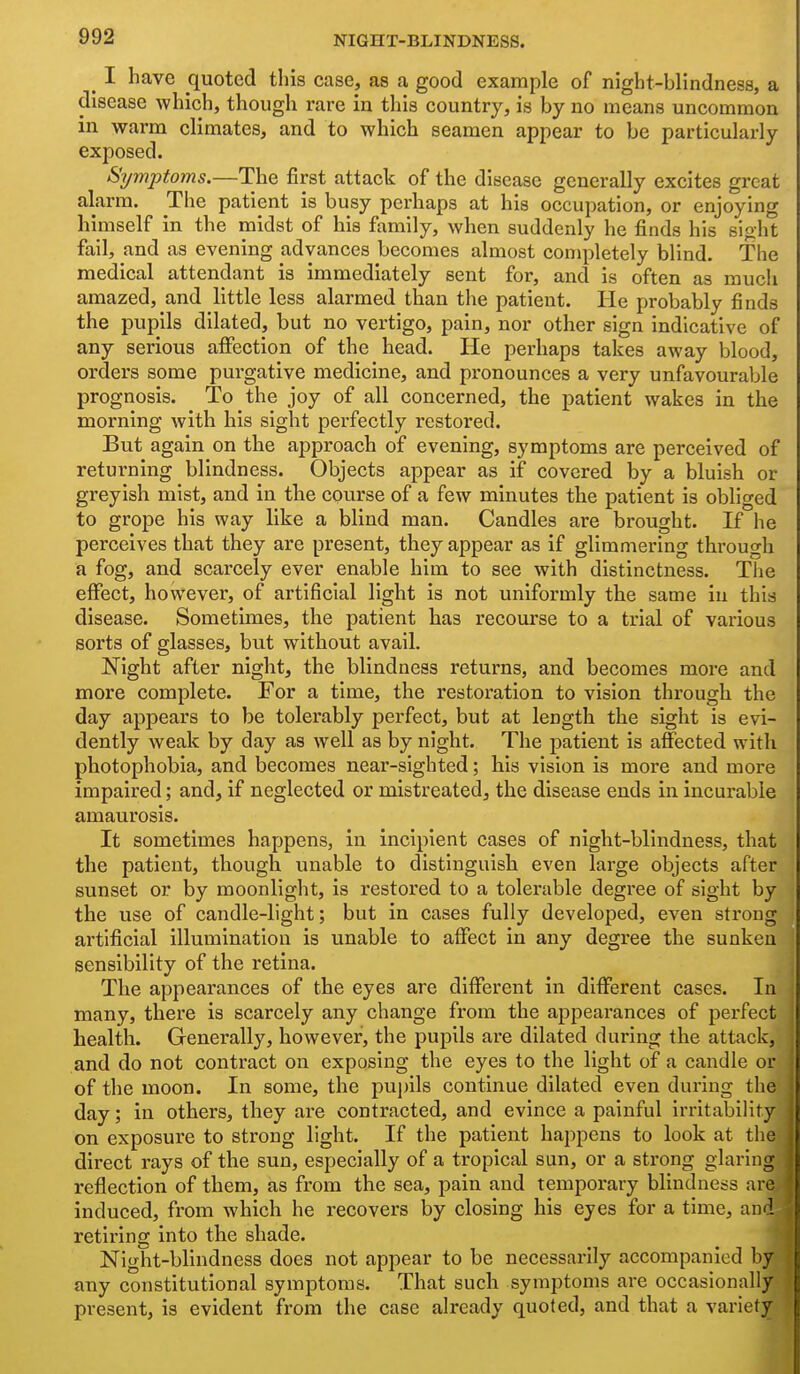 ^ I have quoted this case, as a good example of night-blindness, a disease which, though rare in this country, is by no means uncommon in warm climates, and to which seamen appear to be particularly exposed. Symptoms.—The first attack of the disease generally excites great alarm. The patient is busy perhaps at his occupation, or enjoying himself in the midst of his family, when suddenly he finds his sight fail, and as evening advances becomes almost completely blind. The medical attendant is immediately sent for, and is often as much amazed, and little less alarmed than the patient. He probably finds the pupils dilated, but no vertigo, pain, nor other sign indicative of any serious aflfection of the head. He perhaps takes away blood, orders some purgative medicine, and pronounces a very unfavourable prognosis. To the joy of all concerned, the patient wakes in the morning with his sight perfectly restored. But again on the approach of evening, symptoms are perceived of retui-ning blindness. Objects appear as if covered by a bluish or greyish mist, and in the course of a few minutes the patient is obliged to grope his way like a blind man. Candles are brought. If he perceives that they are present, they appear as if glimmering thi'ough a fog, and scarcely ever enable him to see with distinctness. The elFect, however, of artificial light is not uniformly the same in this disease. Sometimes, the patient has recourse to a trial of various sorts of glasses, but without avail. Night after night, the blindness returns, and becomes more and more complete. For a time, the restoration to vision through the day appears to be tolerably perfect, but at length the sight is evi- dently weak by day as well as by night. The patient is affected with photophobia, and becomes near-sighted; his vision is more and more impaired; and, if neglected or mistreated, the disease ends in incurable amaurosis. It sometimes happens, in incipient cases of night-blindness, that the patient, though unable to distinguish even large objects after sunset or by moonlight, is restored to a tolerable degree of sight by the use of candle-light; but in cases fully developed, even strong artificial illumination is unable to affect in any degree the sunken sensibility of the retina. The appearances of the eyes are different in different cases. In many, there is scarcely any change from the appearances of perfect health. Generally, however, the pupils are dilated during the attack, and do not contract on exposing the eyes to the light of a candle or of the moon. In some, the pupils continue dilated even during the day; in others, they are contracted, and evince a painful irritability on exposure to strong light. If the patient happens to look at the direct rays of the sun, especially of a tropical sun, or a strong glaring reflection of them, as from the sea, pain and temporary blindness are induced, from which he recovers by closing his eyes for a time, and retiring into the shade. Night-blindness does not appear to be necessarily accompanied by any constitutional symptoms. That such symptoms are occasionally present, is evident from the case already quoted, and that a variety