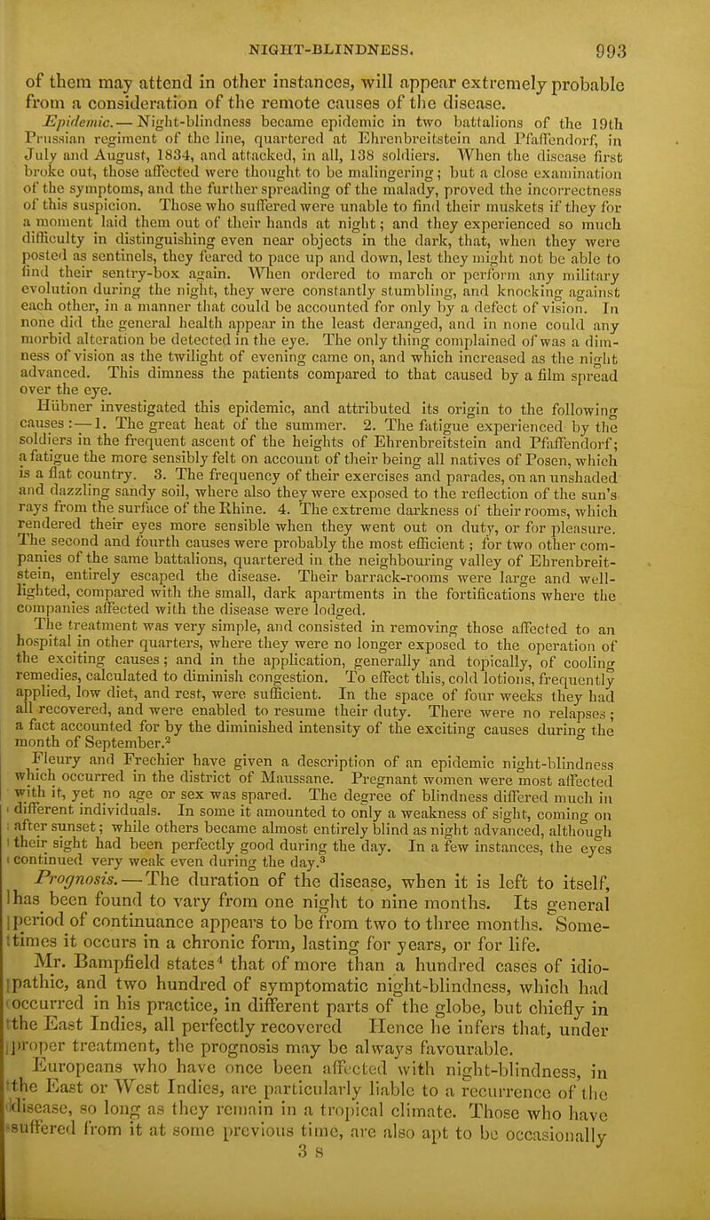 of them may attend in other instances, will appear extremely probable from a consideration of the remote causes of the disease. Epidemic.— Night-blindness became epidemic in two battalions of the 19th Pi'us.sian regiment of the line, quartered at Ehrenbreitstein and PfixfTendorf, in July and August, 1834, and attacked, in all, 138 soldiers. When the disease first broke out, those affected were thought to be malingering; but a close examination of the symptoms, and the further spreading of the malady, proved the incorrectness of this suspicion. Those who suffered were unable to find their muskets if they for a moment laid them out of their hands at night; and they experienced so much difficulty in distinguishing even near objects in the dark, that, when they were posted as sentinels, they feared to pace up and down, lest they might not be able to find their sentry-box again. When ordered to march or perform any military evolution during the night, they were constantly stumbling, and knocking against each other, in a manner that could be accounted for only by a defect of vision. In none did the general health appear in the least deranged, and in none could any morbid alteration be detected in the eye. The only thing complained of was a dim- ness of vision as the twilight of evening came on, and which increased as the nin-lit advanced. This dimness the patients compared to that caused by a film spread over the eye. Hiibner investigated this epidemic, and attributed its origin to the following causes: —1. The great heat of the summer. 2. The fatigue experienced by the soldiers in the frequent ascent of the heights of Ehrenbreitstein and Pfaffendorf; a fiitigue the more sensibly felt on account of their being all natives of Posen, which is a flat country. 3. The frequency of their exercises and parades, on an unshaded and dazzling sandy soil, where also they were exposed to the reflection of the sun's rays from the surface of the Rhine. 4. The extreme darkness ol' their rooms, which rendered their eyes more sensible Avhen they went out on duty, or for pleasure. The second and fourth causes were probably the most efficient; for two other com- panies of the same battalions, quartered in the neighbouring valley of Ehrenbreit- stein, entirely escaped the disease. Their barrack-rooms were large and well- lighted, compared with the small, dark apartments in the fortifications where the companies affected with the disease were lodged. The treatment was very simple, and consisted in removing those affected to an hospital in other quarters, where they were no longer exposed to the operation of the exciting causes; and in the application, generally and topically, of cooling remedies, calculated to diminish congestion. To effect this, cold lotions, frequently applied, low diet, and rest, were sufficient. In the space of foiir weeks they had all recovered, and were enabled to resume their duty. There were no relapses ; a fact accounted for by the diminished intensity of the exciting causes durino- the month of September.- Fleury and Frechier have given a description of an epidemic night-blindness which occurred in the district of Maussane. Pregnant women were most affected with it, yet no age or sex was spared. The degree of blindness differed much in ' different individuals. In some it amounted to only a weakness of sight, coming on : after sunset; while others became almost entirely blind as night advanced, although I their sight had been perfectly good during the day. In a few instances, the eyes I continued very weak even during the day.^ Prognosis. — The duration of the disease, when it is left to itself, Ihas^ been found to vary from one night to nine months. Its general 1 period of continuance appears to be from two to three months. Some- ttimes it occurs in a chronic form, lasting for years, or for life. Mr. Bampfield statesthat of more than a hundred cases of idio- ipathic, and two hundred of symptomatic night-blindness, which had • occurred in his practice, in different parts of the globe, but chiefly in tthe East Indies, all perfectly recovered Hence he infers that, under ij)r()pcr treatment, the prognosis may be always favourable. Europeans who have once been affected with night-blindness, in tthe East or West Indies, are particularly liable to a recurrence of tlie 'disease, so long as they reiuain in a tropical climate. Those who have >8uffered from it at some previous time, are also apt to be occasiouallv 3 s ^