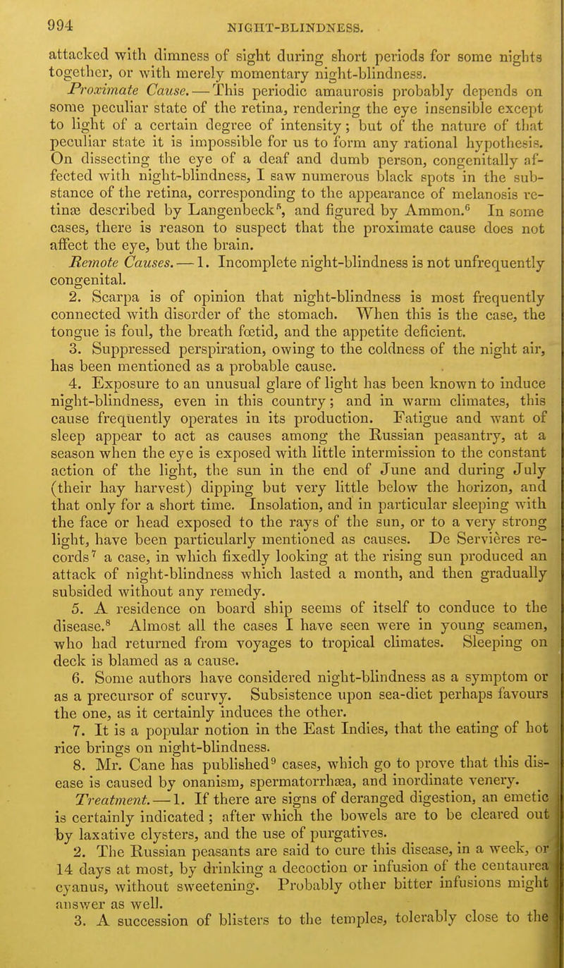 attacked with dimness of sight during short periods for some nights together, or with merely momentary night-blindness. Proximate Cause. — This periodic amaurosis probably depends on some peculiar state of the retina, rendering the eye insensible except to light of a certain degree of intensity; but of the nature of that peculiar state it is impossible for us to form any rational hypothesis. On dissecting the eye of a deaf and dumb person, congenitally af- fected with night-blindness, I saw numerous black spots in the sub- stance of the retina, corresponding to the appearance of melanosis re- tinee described by Langenbeck'', and figured by Ammon.'' In some cases, there is reason to suspect that the proximate cause does not affect the eye, but the brain. Remote Causes. — 1. Incomplete night-blindness is not unfrequently congenital. 2. Scarpa is of opinion that night-blindness is most frequently connected with disorder of the stomach. When this is the case, the tongue is foul, the breath foetid, and the appetite deficient. 3. Suppressed perspiration, owing to the coldness of the night air, has been mentioned as a probable cause. 4. Exposure to an unusual glare of light has been known to induce night-blindness, even in this country; and in warm climates, this cause frequently operates in its production. Fatigue and want of sleep appear to act as causes among the Russian peasantry, at a season when the eye is exposed with little intermission to the constant action of the light, the sun in the end of June and during July (their hay harvest) dipping but very little below the horizon, and that only for a short time. Insolation, and in particular sleeping with the face or head exposed to the rays of the sun, or to a very strong light, have been particularly mentioned as causes. De Servieres re- cords'' a case, in which fixedly looking at the rising sun produced an attack of night-blindness which lasted a month, and then gradually subsided without any remedy. 5. A residence on board ship seems of itself to conduce to the disease.^ Almost all the cases I have seen were in young seamen, who had returned from voyages to tropical climates. Sleeping on deck is blamed as a cause. 6. Some authors have considered night-blindness as a symptom or as a precursor of scurvy. Subsistence upon sea-diet perhaps favours the one, as it certainly induces the other. 7. It is a popular notion in the East Indies, that the eating of hot rice brings on night-blindness. 8. Mr. Cane has published^ cases, which go to prove that this dis- ease is caused by onanism, spermatorrhsea, and inordinate venery. Treatment. — 1. If there are signs of deranged digestion, an emetic is certainly indicated ; after which the bowels are to be cleared out by laxative clysters, and the use of purgatives. 2. The Russian peasants are said to cure this disease, in a week, or 14 days at most, by drinking a decoction or infusion of the centaurea cyanus, without sweetening. Probably other bitter infusions might ansv/er as well. 3. A succession of blisters to the temples, tolerably close to the