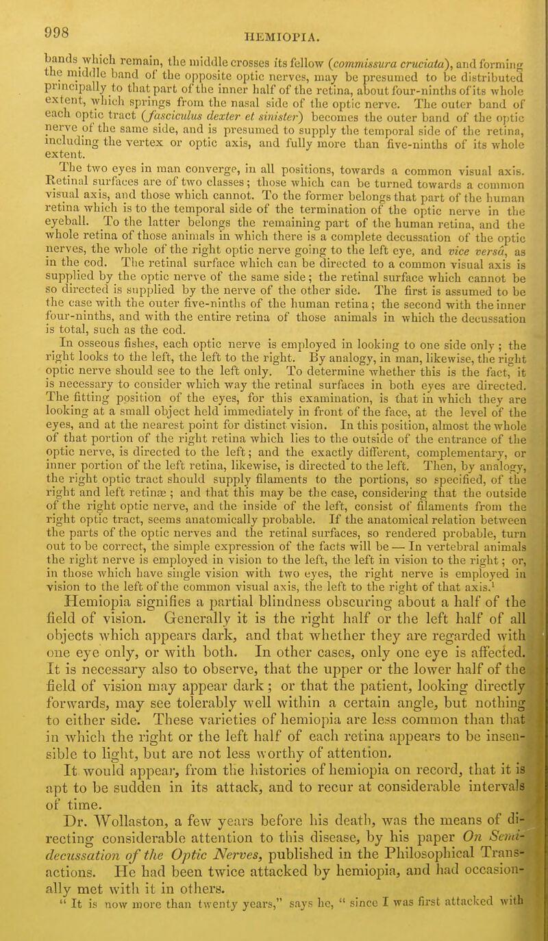 HEMIOPIA. bands which remain, the middle crosses its fellow (commissura cruciata), and {orm'mg the mid( le band of the opposite optic nerves, may be presumed to be distributed principally to that part of the inner half of the retina, about four-ninths of its whole extent, which springs from the nasal side of the optic nerve. The outer band of each optic tract (fasciculus dexter et sinister) becomes the outer band of the optic nerve of the same side, and is presumed to supply the temporal side of the retina, including the vertex or optic axis, and fully more than five-ninths of its whole extent. The two eyes in man converge, in all positions, towards a common visual axis. Retinal surfaces are of two classes; those which can be turned towards a common visual axis, and those which cannot. To the former belongs that part of the human retina which is to the temporal side of the termination of the optic nerve in the eyeball. To the latter belongs the remaining part of the human retina, and the whole retina of those animals in which there is a complete decussation of the optic nerves, the whole of the right optic nerve going to the left eye, and vice versa, as in the cod. Tlie retinal surface which can be directed to a common visual axis is supplied by the optic nerve of the same side; the retinal surface which cannot be so directed is supplied by the nerve of the other side. The first is assumed to be the case with the outer five-ninths of the human retina; the second with the inner four-ninths, and with the entire retina of those animals in which the decussation is total, such as the cod. _ In osseous fishes, each optic nerve is emjjloyed in looking to one side only ; the right looks to the left, the left to the right. By analogy, in man, likewise, the right optic nerve shovild see to the left only. To determine whether this is the fact, it is necessary to consider which way the retinal surfaces in both eyes ai-e directed. The fitting position of the eyes, for this examination, is that in which they are looking at a small object held immediately in front of the face, at the level of the eyes, and at the nearest point for distinct vision. In this position, almost the whole of that portion of the right retina which lies to the outside of the entrance of the optic nerve, is directed to the left; and the exactly different, complementary, or inner portion of the left retina, likewise, is directed to the left. Then, by analogy, the right optic tract should supply filaments to the portions, so specified, of the right and left retinjE ; and that this may be the case, considering that the outside of the right optic nerve, and the inside of the left, consist of filaments from the right optic tract, seems anatomically probable. If the anatomical relation between the parts of the optic nerves and the retinal surfaces, so rendered probable, turn out to be correct, the simple expression of the facts will be — In vertebral animals the right nerve is employed in vision to the left, the left in vision to the right; or, in those Avhich have single vision with two eyes, the right nerve is employed in vision to the left of the common visual axis, the left to the right of that axis.' Hemiopia signifies a partial blindness obscuring about a half of the field of vision. Generally it is the right half or the left half of all objects which appears dark, and that whether they are regarded with one eye only, or with both. In other cases, only one eye is affected. It is necessary also to observe, that the upper or the lower half of the field of vision may appear dark; or that the patient, looking directly forwards, may see tolerably well within a certain angle, but nothing to either side. These vai'ieties of hemiopia are less common than that in which the right or the left half of each retina appears to be insen- sible to light, but are not less worthy of attention. It would appeal-, from the histories of hemiopia on record, that it is apt to be sudden in its attack, and to recur at considerable intervals of time. Dr. Wollaston, a few years before his death, was the means of di- recting considerable attention to this disease, by his paper On Semi- decussation of the Optic Nerves, published in the Philosophical Trans- actions. He had been twice attacked by hemiopia, and had occasion- ally met with it in others. It is now more than twenty years, says he, since I was first attacked with