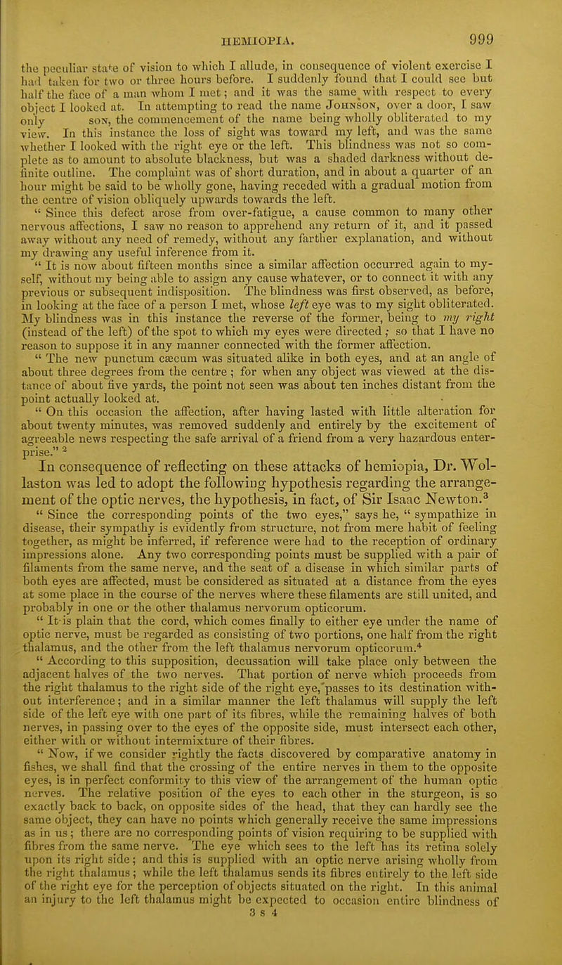 the peculiar state of vision to which I allude, in consequence of violent exercise I hail taken for two or throe hours before. I suddenly found that I could see but half the face of a man whom I met; and it was the samewith respect to every object I looked at. In attempting to read the name Jounson, over a door, I saw only SOX, the commencement of the name being wholly obliterated to my view. In this instance the loss of sight was toward my left, and was the same whether I looked with the right eye or the left. This blindness was not so com- plete as to amount to absolute blackness, but was a shaded darkness without de- finite outline. The complaint was of short duration, and in about a quarter of an hour might be said to be wholly gone, having receded with a gradual motion from the centi-e of vision obliquely upwards towards the left.  Since this defect arose from over-fatigue, a cause common to many other nervous affections, I saw no reason to apprehend any return of it, and it passed away without any need of remedy, without any farther explanation, and without my drawing any useful inference from it.  It is now about fifteen months since a similar affection occurred again to my- self, without my being able to assign any cause whatever, or to connect it with any previous or subsequent indisposition. The blindness was first observed, as before, in looking at the face of a person I met, whose left eye was to my sight obliterated. My blindness was in this instance the reverse of the former, being to my right (instead of the left) of the spot to which my eyes were dii-ected; so that I have no reason to suppose it in any manner connected with the former affection.  The new punctum csBcum was situated alike in both eyes, and at an angle of about three degrees from the centre ; for when any object was viewed at the dis- tance of about five yards, the point not seen was about ten inches distant from the point actually looked at.  On this occasion the affection, after having lasted with little alteration for about twenty minutes, was removed suddenly and entirely by the excitement of agreeable news respecting the safe arrival of a friend from a very hazardous enter- prise. ^ In consequence of reflecting on these attacks of hemiopia, Dr. Wol- laston was led to adopt the following hypothesis regarding the arrange- ment of the optic nerves, the hypothesis, in fact, of Sir Isaac Newton.^  Since the corresponding points of the two eyes, says he,  sympathize in disease, their sympathy is evidently from structure, not from mere habit of feeling together, as might be inferred, if reference were had to the reception of ordinary impressions alone. Any two corresponding points must be supplied with a pair of filaments from the same nerve, and the seat of a disease in which similar parts of both eyes are affected, must be considered as situated at a distance from the eyes at some place in the course of the nerves where these filaments are still united, and probably in one or the other thalamus nervorum opticorum.  It-is plain that the cord, which comes finally to either eye under the name of optic nerve, must be regarded as consisting of two portions, one half from the right thalamus, and the other from the left thalamus nervorum opticorum.*  According to this supposition, decussation will take place only between the adjacent halves of the two nerves. That portion of nerve which proceeds from the right thalamus to the right side of the right eye,'passes to its destination with- out interference; and in a similar manner the left thalamus will supply the left side of the left eye with one part of its fibres, while the remaining halves of both nerves, in passing over to the eyes of the opposite side, must intersect each other, either with or without intermixture of their fibres.  Now, if we consider rightly the facts discovered by comparative anatomy in fishes, we shall find that the crossing of the entire nerves in them to the opposite eyes, is in perfect conformity to this view of the arrangement of the human optic nerves. The relative position of the eyes to each other in the sturgeon, is so exactly back to back, on opposite sides of the head, that they can hardly see the same object, they can have no points which generally receive the same impressions as in us; there are no corresponding points of vision requiring to be supplied with fibres from the same nerve. The eye which sees to the left has its retina solely iipon its right side; and this is supplied with an optic nerve arising wholly from the right thalamus; while the left thalamus sends its fibres entirely to the left side of the right eye for the perception of objects situated on the right. In this animal an injury to the left thalamus might be expected to occasion entire blindness of