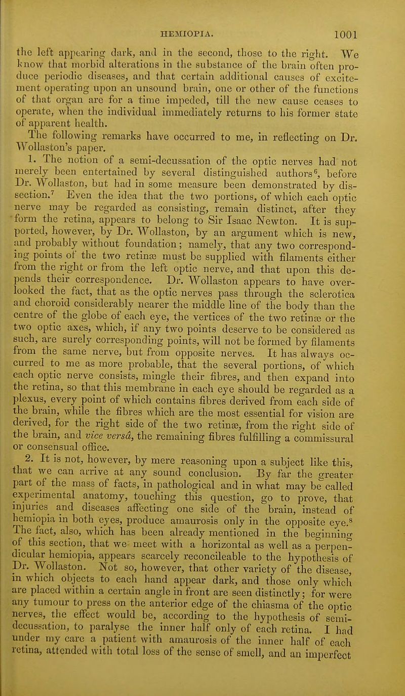the left appearing dark, and in the second, those to the right. We Ix'now that morbid alterations in the substance of the brain often pro- duce periodic diseases, and that certain additional causes of excite- ment operating upon an unsound brain, one or other of the functions of that organ are for a time impeded, till the new cause ceases to operate, when the individual immediately returns to his former state of apparent health. The following remarks have occurred to me, in reflecting on Dr. Wollaston's paper. 1. The notion of a semi-decussation of the optic nerves had not merely been entertained by several distinguished authors, before Dr. Wollaston, but had in some measure been demonstrated by dis- section.^ Even the idea that the two portions, of which each optic nerve may be regarded as consisting, remain distinct, after they form the retina, appears to belong to Sir Isaac Newton. It is sup- ported, however, by Dr. Wollaston, by an argument which is new, and probably without foundation; namely, that any two correspond- ing points of the two retinaj must be supplied with filaments either from the right or from the left optic nerve, and that upon this de- pends their correspondence. Dr. Wollaston appears to have over- looked the fact, that as the optic nerves pass through the sclerotica and choroid considerably nearer the middle line of the body than the centre of the globe of each eye, the vertices of the two retinaj or the two optic axes, which, if any two points deserve to be considered as such, are surely corresponding points, will not be formed by filaments from the same nerve, but from opposite nerves. It has always oc- curred to me as more probable, that the several portions, of which each optic nerve consists, mingle their fibres, and then expand into the retina, so that this membrane in each eye should be regarded as a plexus, every point of which contains fibres derived from each side of the brain, while the fibres which are the most essential for vision are derived, for the right side of the two retinas, from the right side of the brain, and vice versa, the remaining fibres fulfilling a commissural or consensual oflice. 2. It is not, however, by mere reasoning upon a subject like this, that we can arrive at any sound conclusion. By far the greater part of the mass of facts, in pathological and in what may be called experimental anatomy, touching this question, go to prove, that mjuries and diseases aflPecting one side of the brain, instead of hemiopia in both eyes, produce amaurosis only in the opposite eye.^ The fact, also, which has been already mentioned in the beginnino- of this section, that we- meet with a horizontal as well as a perpen- dicular hemiopia, appears scarcely reconcileable to the hypothesis of Dr. Wollaston. Not so, however, that other variety of the disease, in which objects to each hand appear dark, and those only which are placed within a certain angle in front are seen distinctly; for were any tumour to press on the anterior edge of the chiasma of the optic nerves, the effect would be, according to the hypothesis of semi- decussation, to paralyse the inner half only of each retina. I had under my care a patient with amaurosis of the inner half of each retina, attended with total loss of the sense of smell, and an imperfect