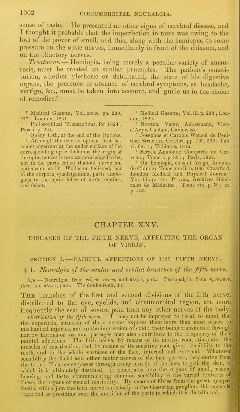 sense of taste. lie presented no other signs of cerebral disease, and I thought it probable that the imperfection in taste was owing to the loss of the power of smell, and this, along with the hemiopia, to tome pressure on the optic nerves, immediately in front of the chiasma, and on the olfactory nerves. Treatment. — Hemiopia, being merely a peculiar variety of amau- rosis, must be treated on similar principles. The patient's consti- tution, whether plethoric or debilitated, the state of his digestive organs, the presence or absence of cerebral symptoms, as headache, vertigo, &c., must be taken into account, and guide us in the choice of remedies.'* ' Medical Gazette; Vol. xxix. pp. 229, 277 ; London, 1841. 2 Philosophical Transactions, for 1824 ; Part i. p. 224. ^ Query 15th, at the end of the Opticks. * Although the tractvxs opticus first he- comes apparent at the under surface of the corresponding optic thalamus, the origin of the optic nerves is now acknowledged to he, not in the parts called thalami nervorum opticorum, as Dr. Wollaston helieved, but in the corpora quadrigemina, parts analo- gous to the optic lobes of birds, reptiles, and fishes. * Medical Gazette; Vol.iii.p. 293 ; Lon- don, 1829. ^ Newton, Vater, Ackermann, Vicq- d'Azyr, Caldani, Cuvier, &c. ' Josephus et Carolus Wenzel de Peni- tiori Structura Cerebri, pp. 109, 333 ; Tab. vi. fig. 1; Tubingaa, 1812. * Serres, Anatomic Comparee du Cer- veau ; Tome i. p. 331 ; Paris, 1827. ° On hemiopia, consult Arago, Annales de Chimie; Tome xxvii. p. 109: Crawford, London Medical and Physical Joui-nal; Vol. liii. p. 48 : Pravaz, Archives Gene- rales de Medecine ; Tome viii. p. 59; ix. p. 485. CHAPTER XXV. DISEASES OF THE FIFTH NERVE, AFFECTING THE ORGAN OF VISION. SECTION I. PAINFUL AFFECTIONS OF THE FIFTH NERVE. § 1. Neuralgia of the ocular and orbital branches of the fifth nerve. gyii,—-Neuralgia, from vivp6v, nerve, and &Kyos, pain. Prosopalgia, from ■Kpoffonrov, face, and aKyos, pain. Tic douloureux, Fr. The branches of the first and second divisions of the fifth nerve, distributed to the eye, eyelids, and circumorbital region, are more frequently the seat of severe pain than any other nerves of the body. Distribution of the fifth nerve.—It may not be improper to recall to mind, that tie superficial situation of these nerves exposes them more than most others to mechanical injuries, and to the impression of cold : their being transmitted through narrow fibi'ous or osseous passages may also contribute to the frequency of their painful aflTections. The fifth nerve, by means of its motive root, stimulates the muscles of mastication, and by means of its sensitive root gives sensibility to the teeth, and to the whole surfaces of the face, internal and external. Whatever sensibility the facial and other motor nerves of the face possess, they derive from the fifth. This nerve passes through every muscle of the face, to gain the skin, to which it is ultimately destined. It penetrates into the organs of smell, vision.^ hearing, and taste, communicating common sensibility to the varied textures ot these, the organs of special sensibility. By means of fibres from the great sympn- thetic, which join the fifth nerve anteriorly to the Gasserian ganglion, this nerve is regarded as presiding over the nutrition of the parts to which it is distributed.
