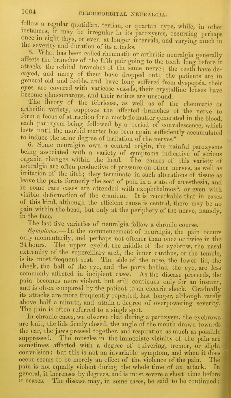 follow a regular quotidian, tertian, or quartan type, while, in other instances, it may be irregular in its paroxysms, occurring perhaps once in eight clays, or even at longer intervals, and varying much in the seventy and duration of its attacks. 5. What has been called rheumatic or arthritic neuralgia generally alfects the branches of the fifth pair going to the teeth long before it attacks the orbital branches of the same nerve; the teeth have de- cayed, and many of them have dropped out; the patients are in general old and feeble, and have long suffered from dyspepsia, their eyes are covered with varicose vessels, their crystalline lenses have become glaucomatous, and their retin£e are unsound. The_ theory of the febricose, as well as of the rheumatic or arthritic variety, supposes the affected branches of the nerve to form a focus of attraction for a morbific matter generated in the blood, each paroxysm being followed by a period of convalescence, which lasts until the morbid matter has been again suflSciently accumulated to induce the same degree of irritation of the nerves.^ 6. Some neuralgiai own a central origin, the painful paroxysms being^ associated with a variety of symptoms indicative of serious organic_ changes within the head. The causes of this variety of neuralgia are often productive of pressure on other nerves, as well as irritation of the fifth; they terminate in such alterations of tissue as leave the parts formerly the seat of pain in a state of ancesthesia, and in some rare cases are attended with exophthalmos ^ or even with visible deformation of the cranium. It is remarkable that in cases of this kind, although the efficient cause is central, there may be no pain within the head, but only at the periphery of the nerve, namely, in the face. The last five varieties of neuralgia follow a chronic course. Si/mptoms.—-In the commencement of neuralgia, the pain occurs only momentarily, and perhaps not oftener than once or twice in the 24 hours. The upper eyehd, the middle of the eyebrow, the nasal extremity of the superciliary arch, the inner canthus, or the temple, is its most frequent seat. The side of the nose, the lower lid, the cheek, the ball of the eye, and the parts behind the eye, are less commonly affected in incipient cases. As the disease proceeds, the paln^ becomes more violent, but still continues only for an instant, and is often compared by the patient to an electric shock. Gradually its attacks are more frequently repeated, last longer, although rarely above half a minute, and attain a degree of overpowering severity. The pain is often referred to a single spot. In chronic cases, we observe that during a paroxysm, the eyebrows are knit, the lids firmly closed, the angle of the mouth drawn towards the ear, the jaws pressed together, and respiration as much as possible suppressed. The muscles in the immediate vicinity of the pain are sometimes affected with a degree of quivering, tremor, or slight convulsion; but this is not an invariable symptom, and when it doco occur seems to be merely an effect of the violence of the pain. The pain is not equally violent during the whole time of an attack. In general, it increases by degrees, and is most severe a short time before it ceases. The disease may, in some cases, be said to be coutiuued ;