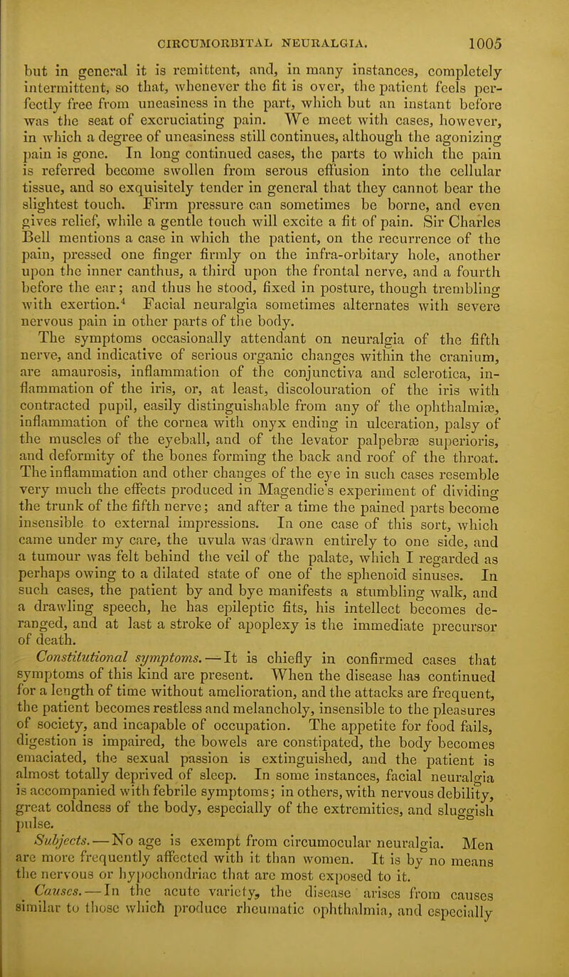 but in general it is remittent, and, in many instances, completely intermittent, so that, whenever the fit is over, the patient feels per- fectly free from uneasiness in the part, which but an instant before was the seat of excruciating pain. We meet with cases, however, in which a degree of uneasiness still continues, although the agonizing I)ain is gone. In long continued cases, the parts to which the pain is referred become swollen from serous effusion into the cellular tissue, and so exquisitely tender in general that they cannot bear the slightest touch. Firm pressure can sometimes be borne, and even gives relief, while a gentle touch will excite a fit of pain. Sir Charles Bell mentions a case in which the patient, on the recurrence of the pain, pressed one finger firmly on the infra-orbitary hole, another upon the inner canthus, a third upon the frontal nerve, and a fourth before the ear; and thus he stood, fixed in posture, though trembling with exertion.* Facial neuralgia sometimes alternates with severe nervous pain in other parts of tlie body. The symptoms occasionally attendant on neuralgia of the fifth nerve, and indicative of serious organic changes within the cranium, are amaurosis, inflammation of the conjunctiva and sclerotica, in- flammation of the iris, or, at least, discolouration of the iris with contracted pupil, easily distinguishable from any of the ophthalmias, inflammation of the cornea with onyx ending in ulceration, palsy of the muscles of the eyeball, and of the levator palpebrgs superiorls, and deformity of the bones forming the back and roof of the throat. The inflammation and other changes of the eye in such cases resemble very much the effects produced in Magendie's experiment of dividing the trunk of the fifth nerve; and after a time the pained parts become insensible to external impressions. In one case of this sort, which came under my care, the uvula was drawn entirely to one side, and a tumour was felt behind the veil of the palate, which I regarded as perhaps owing to a dilated state of one of the sphenoid sinuses. In such cases, the patient by and bye manifests a stumbling walk, and a drawling speech, he has epileptic fits, his intellect becomes de- ranged, and at last a stroke of apoplexy is the immediate precursor of death. Constitutional symptoms. ~li is chiefly in confirmed cases that symptoms of this kind are present. When the disease has continued for a length of time without amelioration, and the attacks are frequent, the patient becomes restless and melancholy, insensible to the pleasures of society, and incapable of occupation. The appetite for food fails, digestion is impaired, the bowels are constipated, the body becomes emaciated, the sexual passion is extinguished, and the patient is almost totally deprived of sleep. In some instances, facial neuralgia is accompanied with febrile symptoms; in others, with nervous debility, great coldness of the body, especially of the extremities, and sluggish pulse. Subjects. — No age is exempt from circumocular neuralgia. Men are more frequently affected with it than women. It is by no means the nervous or hypochondriac that are most exposed to it. Causes. — In the acute variety, the disease arises from causes similar to those which produce rheumatic ophthalmia, and especially