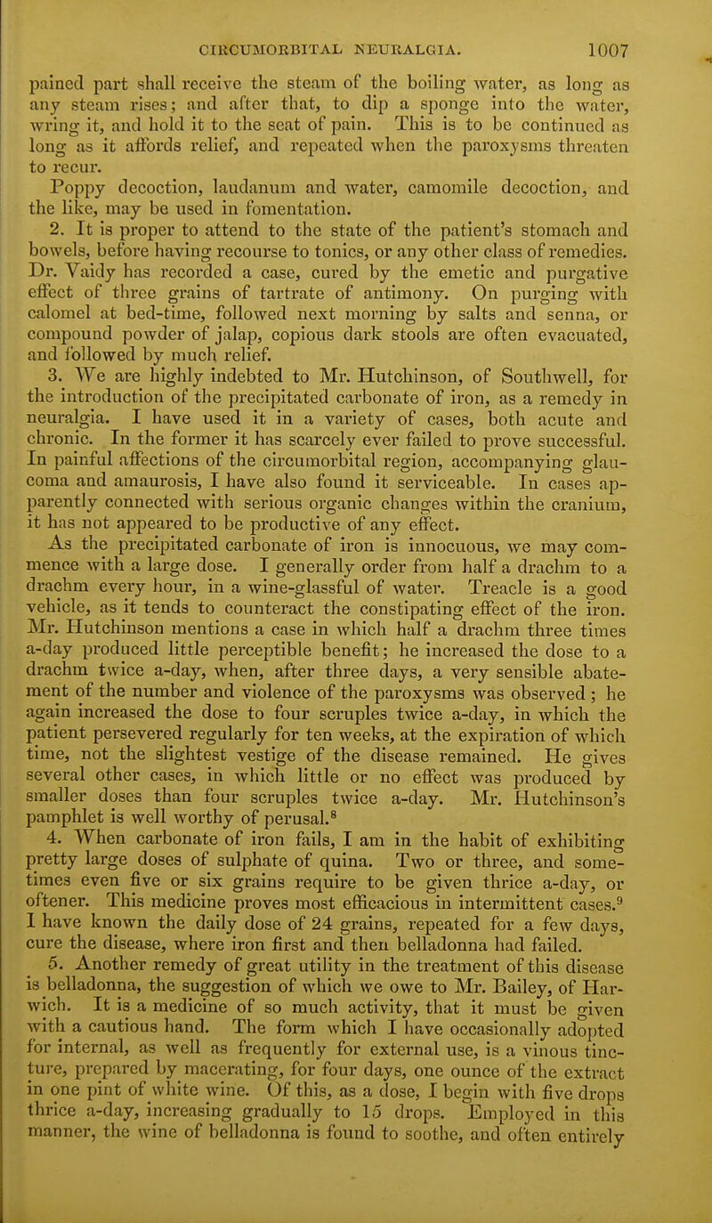 pained part shall receive the steam of the boiling water, as long as any steam rises; and after that, to dip a sponge into the water, wring it, and hold it to the seat of pain. This is to be continued as long as it aiFords relief, and repeated when the paroxysms threaten to recur. Poppy decoction, laudanum and water, camomile decoction, and the like, may be used in fomentation. 2. It is proper to attend to the state of the patient's stomach and bowels, before having recourse to tonics, or any other class of remedies. Dr. Vaidy has recorded a case, cured by the emetic and purgative effect of three grains of tartrate of antimony. On purging with calomel at bed-time, followed next morning by salts and senna, or compound powder of jalap, copious dark stools are often evacuated, and followed by much relief. 3. We are highly indebted to Mr. Hutchinson, of Southwell, for the introduction of the precipitated carbonate of iron, as a remedy in neuralgia. I have used it in a variety of cases, both acute and chronic. In the former it has scarcely ever failed to prove successful. In painful affections of the circumorbital region, accompanying glau- coma and amaurosis, I have also found it serviceable. In cases ap- parently connected with serious organic changes within the cranium, it has not appeared to be productive of any effect. As the precipitated carbonate of iron is innocuous, we may com- mence with a large dose. I generally order from half a drachm to a drachm every hour, in a wine-glassful of water. Treacle is a good vehicle, as it tends to counteract the constipating effect of the iron. Mr. Hutchinson mentions a case in which half a drachm three times a-day produced little perceptible benefit; he increased the dose to a drachm twice a-day, when, after three days, a very sensible abate- ment of the number and violence of the paroxysms was observed ; he again increased the dose to four scruples twice a-day, in which the patient persevered regularly for ten weeks, at the expiration of which time, not the slightest vestige of the disease remained. He gives several other cases, in which little or no effect was produced by smaller doses than four scruples twice a-day. Mr. Hutchinson's pamphlet is well worthy of perusal.^ 4. When carbonate of iron fails, I am in the habit of exhibiting pretty large doses of sulphate of quina. Two or three, and some- times even five or six grains require to be given thrice a-day, or oftener. This medicine proves most efficacious in intermittent cases.^ I have known the daily dose of 24 grains, repeated for a few days, cure the disease, where iron first and then belladonna had failed. 5. Another remedy of great utility in the treatnaent of this disease is belladonna, the suggestion of which we owe to Mr. Bailey, of Har- wich. It is a medicine of so much activity, that it must be given Avith a cautious hand. The form which I have occasionally adopted for internal, as well as frequently for external use, is a vinous tinc- ture, prepared by macerating, for four days, one ounce of the extract in one pint of white wine. Of this, as a dose, I begin with five drops thrice a-day, increasing gradually to 15 drops. Employed in this manner, the wine of belladonna is found to soothe, and often entirely