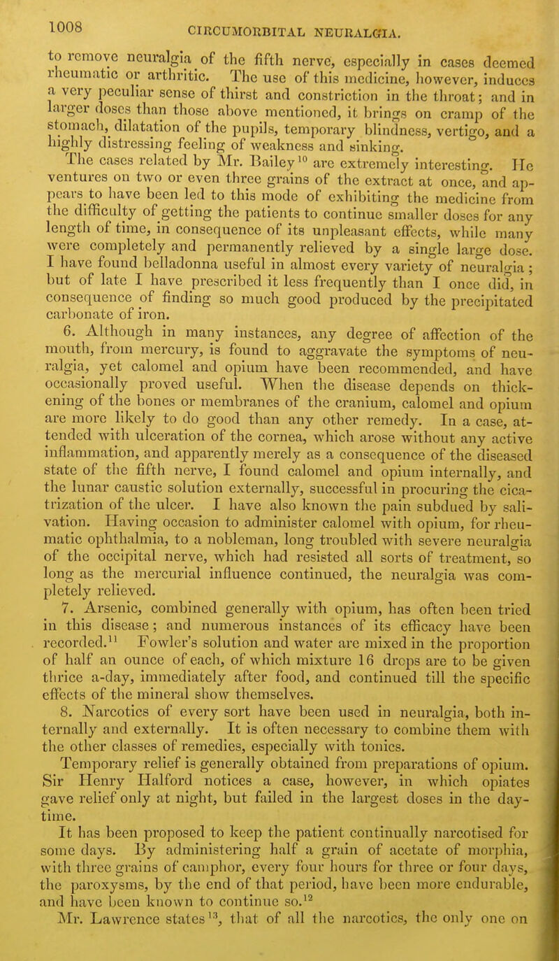 to remove neuralgia of the fifth nerve, especially in cases deemed rheumatic or arthritic. The use of this medicine, however, induces a very peculiar sense of thirst and constriction in the throat; and in larger doses than those above mentioned, it brings on cramp of the stomach,^ dilatation of the pupils, temporary blindness, vertigo, and a highly distressing feeling of weakness and sinking. The cases related by Mr. Bailey are extremdy interesting. He ventures on two or even three grains of the extract at once, and ap- pears to have been led to this mode of exhibiting the medicine from the difficulty of getting the patients to continue smaller doses for any length of time, in consequence of its unpleasant effects, while many were completely and permanently relieved by a single large dose. I have found belladonna useful in almost every variety of neural-ia ; but of late I have prescribed it less frequently than I once did, in consequence of finding so much good produced by the precipitated carbonate of iron. 6. Although in many instances, any degree of affection of the mouth, from mercury, is found to aggravate the symptoms of neu- ralgia, yet calomel and opium have been recommended, and have occasionally proved useful. When the disease depends on thick- ening of the bones or membranes of the cranium, calomel and opium are more likely to do good than any other remedy. In a case, at- tended with ulceration of the cornea, which arose without any active inflammation, and apparently merely as a consequence of the diseased state of the fifth nerve, I found calomel and opium internally, and the lunar caustic solution externally, successful in procuring the cica- trization of the ulcer. I have also known the pain subdued by sali- vation. Having occasion to administer calomel with opium, for rheu- matic ophthalmia, to a nobleman, long troubled with severe neuralgia of the occipital nerve, which had resisted all sorts of treatment, so long as the mercurial influence continued, the neuralgia was com- pletely relieved. 7. Arsenic, combined genei'ally with opium, has often been tried in this disease; and numei'ous instances of its efficacy have been recorded. Fowler's solution and water are mixed in the proportion of half an ounce of each, of which mixture 16 drops are to be given thrice a-day, immediately after food, and continued till the specific effects of the mineral show themselves. 8. Narcotics of every sort have been used in neuralgia, both in- ternally and externally. It is often necessary to combine them with the other classes of remedies, especially with tonics. Temporary relief is generally obtained from preparations of opium. Sir Henry Halford notices a case, however, in which opiates gave relief only at night, but failed in the lai'gest doses in the day- time. It has been proposed to keep the patient continually narcotised for some days. By administering half a grain of acetate of morphia, with three grains of camphor, every four hours for three or four days, the paroxysms, by the end of that period, have been moi*e endurable, and have been known to continue so.''^ Mr. Lawrence states'-'', that of all the narcotics, the only one on
