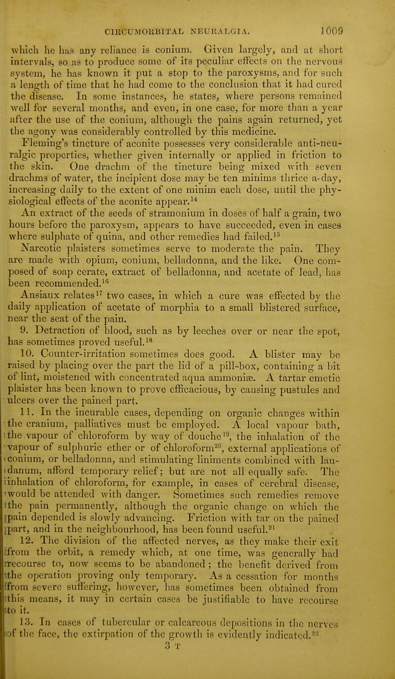 which he has any reh'auce is conium. Given largely, and at short intervals, so as to produce some of its peculiar effects on the nervous system, he has known it put a stop to the paroxysms, and for such a lensrth of time that he had come to the conclusion that it had cui'cd the disease. In some instances, he states, where persons remained Avell for several mouths, and even, in one case, for more than a year after the use of the conium, although the pains again returned, yet the agony was considerably controlled by this medicine. Fleming's tincture of aconite possesses very considerable anti-neu- ralgic properties, whether given internally or applied in friction to the skin. One drachm of the tincture being mixed with seven drachms of water, the incij)ient dose may be ten minims thrice a-day, increasing daily to the extent of one minim each dose, until the phy- siological effects of the aconite appear.''' An extract of the seeds of stramonium in doses of half a grain, two hours before the paroxysm, appears to have succeeded, even in cases where sulphate of quina, and other remedies had failed.'^ Narcotic plaisters sometimes serve to moderate the pain. They are made with opium, conium, belladonna, and the like. One com- posed of soap cerate, extract of belladonna, and acetate of lead, has been recommended. Ansiaux relates'^ two cases, in which a cure was effected by tlic daily application of acetate of morphia to a small blistered surface, near the seat of the pain. 9. Detraction of blood, such as by leeches over or near the spot, has sometimes proved useful,'^ 10. Counter-irritation sometimes does good. A blister may be raised by placing over the part the lid of a pill-box, containing a bit of lint, moistened with concentrated aqua ammonite. A tartar emetic plaister has been known to prove eflScacious, by causing pustules and ulcers over the pained part. 11. In the incurable cases, depending on organic changes within •the cranium, palliatives must be employed. A local vapour bath, 1 the vapour of chloroform by way of douche the inhalation of the •vapour of sulphuric ether or of chloroform^, external applications of 1 conium, or belladonna, and stimulating liniments combined with lau- I danum, afford temporary relief; but are not all equally safe. The i inhalation of chloroform, for example, in cases of cerebral disease, 'would be attended with danger. Sometimes such remedies remove tthe pain permanently, although the organic change on which the ipain depended is slowly advancing. Friction with tar on the pained ipart, and in the neighbourhood, has been found useful.^' 12. The division of the affected nerves, as they make their exit ifrom the orbit, a remedy which, at one time, was generally had rrecourse to, now seems to be abandoned; the benefit derived from tthe operation proving only temporary. As a cessation for months ffrom severe suffering, however, has sometimes been obtained from tthis means, it may in certain cases be justifiable to have recourse tto it. 13. In cases of tubercular or calcareous depositions in the nerves »f the face, the extirpation of the growth is evidently indicated. 3 T