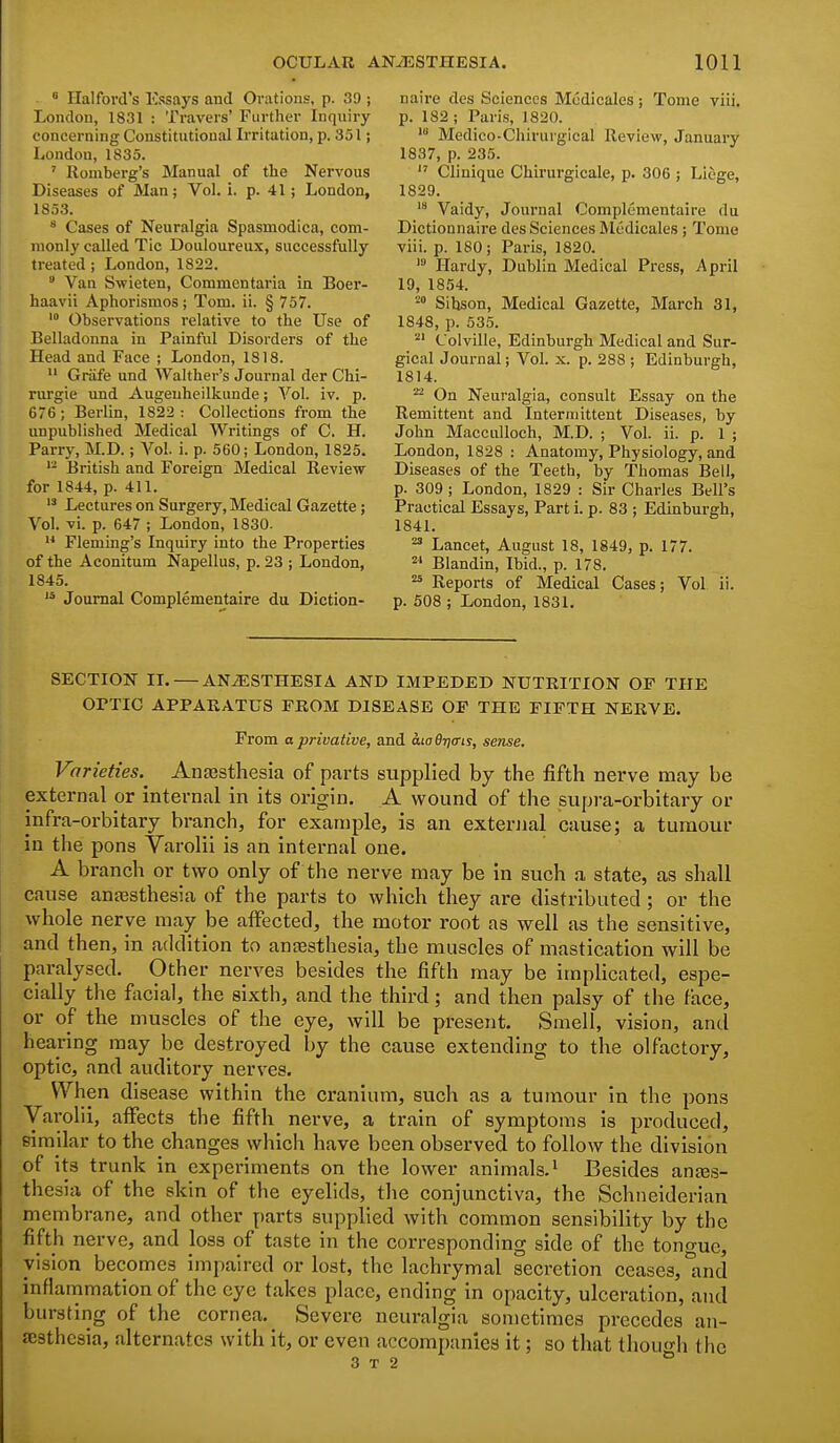 ^ Ilalford's Essays and Orations, p. 39 ; naire des Sciences Modicales ; Tome viii. London, 1831 : Travers' Further Inquiry p. 182 ; Paris, 1820. concerning Constitutional Irritation, p. 351; Medieo-Chirurgical Review, January London, 1835. 1837, p. 235. ' Romberg's Manual of the Nervous Clinique Chirurgicale, p. 306 ; Liege, Diseases of Man; Vol. i. p. 41; London, 1829. 1853. Vaidy, Journal Complementaire du ^ Cases of Neuralgia Spasmodica, com- Dictionnaire des Sciences Modicales ; Tome monly called Tic Douloureux, successfully viii. p. 180; Paris, 1820. treated; London, 1822. >» Hardy, Dublin Medical Press, April Van Swieten, Commentaria in Boer- 19, 1854. haavii Aphorismos; Tom. ii. § 757. » Sibson, Medical Gazette, March 31, * Observations relative to the Use of 1848, p. 535. Belladonna in Painful Disorders of the ^' Colville, Edinburgh Medical and Sur- Head and Face ; London, 1818. gical Journal; Vol. x. p. 288 ; Edinburgh, Griife und Walther's Journal der Chi- 1814. rurgie und Augeuheilkunde; Vol. iv. p. ^ On Neuralgia, consult Essay on the 676; Berlin, 1822: Collections from the Remittent and Intermittent Diseases, by unpublished Medical Writings of C. H. John Macculloch, M.D. ; Vol. ii. p. 1 ; Parry, M.D.; Vol. i. p. 560; London, 1825. London, 1828 : Anatomy, Physiology, and British and Foreign Medical Review Diseases of the Teeth, by Thomas Bell, for 1844, p. 411. p. 309 ; London, 1829 : Sir Charles Bell's Lectures on Surgery,Medical Gazette; Practical Essays, Part i. p. 83 ; Edinburgh, Vol. vi. p. 647 ; London, 1830. 1841. Fleming's Inquiry into the Properties ^ Lancet, August 18, 1849, p. 177. of the Aconitum Napellus, p. 23 ; London, ^ Blandin, Ibid., p. 178. 1845. Reports of Medical Cases; Vol Journal Complementaire du Diction- p. 508 ; London, 1831. 11. SECTION II. — ANESTHESIA AND IMPEDED NUTRITION OF THE OPTIC APPARATUS FROM DISEASE OF THE FIFTH NERVE. From a privative, and. cuo6ri(ris, sense. Varieties. Anesthesia of parts supplied by the fifth nerve may be external or internal in its origin. A wound of the supra-orbitary or infra-orbitary branch, for example, is an external cause; a tumour in the pons Varolii is an internal one. A branch or two only of the nerve may be in such a state, as shall cause antesthesia of the parts to which they are distributed; or the whole nerve may be affected, the motor root as well as the sensitive, and then, in addition to antesthesia, the muscles of mastication will be paralysed. Other nerves besides the fifth may be implicated, espe- cially the facial, the sixth, and the third; and then palsy of the face, or of the muscles of the eye, will be present. Smell, vision, and hearing may be destroyed by the cause extending to the olfactory, optic, and auditory nerves. When disease within the cranium, such as a tumour in the pons Varolii, affects the fifth nerve, a train of symptoms is produced, similar to the changes which have been observed to follow the division of its trunk in experiments on the lower animals.' Besides ana3s- thesia of the skin of the eyelids, the conjunctiva, the Schneiderian membrane, and other parts supplied with common sensibility by the fifth nerve, and loss of taste in the corresponding side of the tono-ue, vision becomes impaired or lost, the lachrymal secretion ceases, lind inflammation of the eye takes place, ending in opacity, ulceration, and bursting of the cornea. Severe neuralgia sometimes precedes an- aesthesia, alternates with it, or even accompanies it; so that though the