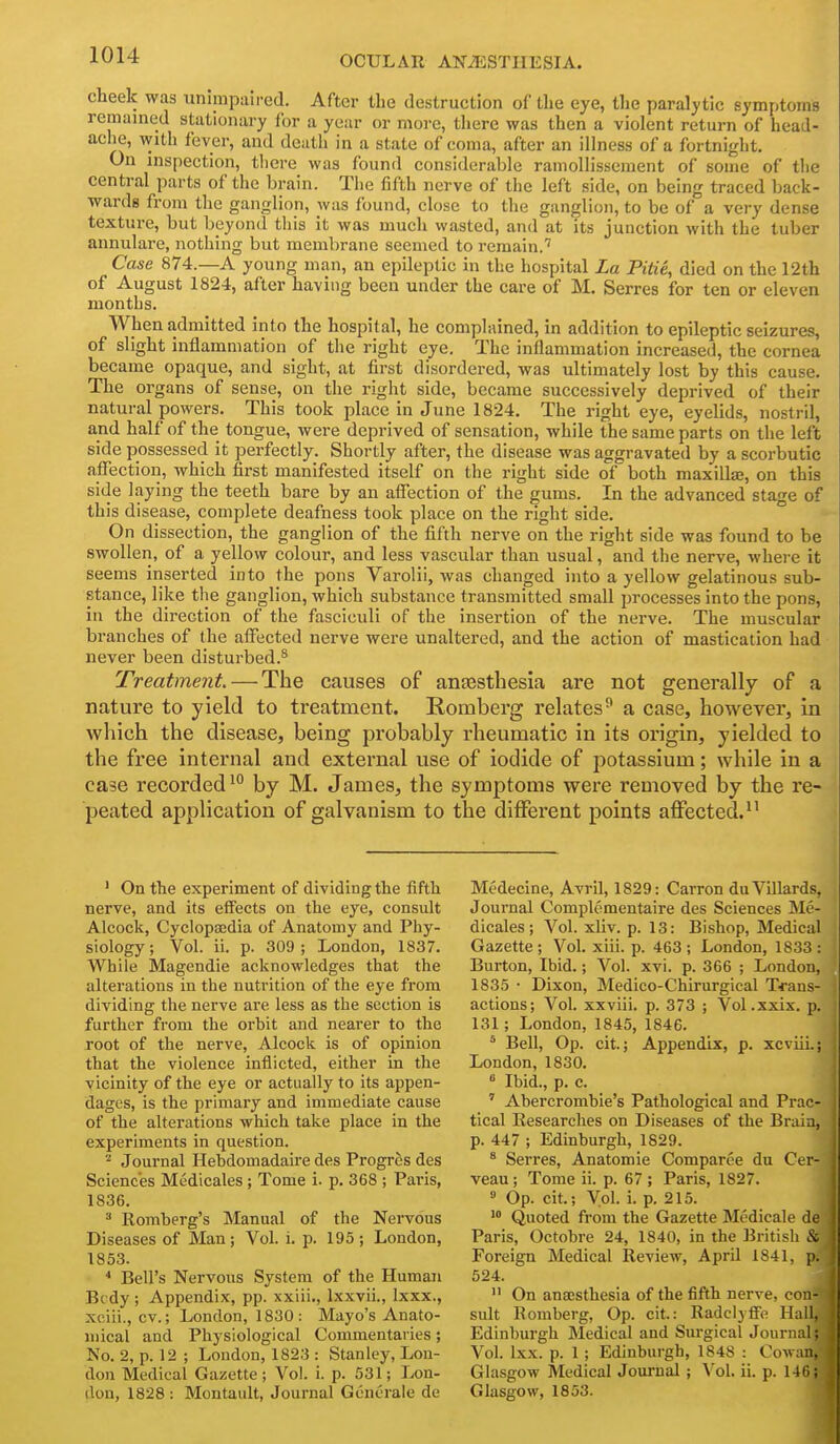 cheek was unimpaired. After the destruction of the eye, tlie paralytic symptoms remamed stationary for a year or more, there was then a violent return of head- aclie, with fevei-, and death in a state of coma, after an illness of a fortnight. On inspection, tlicre was found considerable ramollissement of some of the central parts of the brain. The fifth nerve of the left side, on being traced back- wards from the ganglion, was found, close to the ganglion, to be of a very dense texture, but beyond this it was much wasted, and at its junction with the tuber annulare, nothing but membrane seemed to remain.'' Case 874.—A young man, an epileptic in the hospital La Pitie, died on the 12th of August 1824, after having been under the care of M. Serres for ten or eleven months. When admitted into the hospital, he complained. In addition to epileptic seizures, of slight inflammation of the right eye. The inflammation increased, the cornea became opaque, and sight, at first disordered, was ultimately lost by this cause. The organs of sense, on the right side, became successively deprived of their natural powers. This took place in June 1824. The right eye, eyelids, nostril, and half of the tongue, were deprived of sensation, while the same parts on the left side possessed it perfectly. Shortly after, the disease was aggravated by a scorbutic affection, which first manifested itself on the right side of both maxilla, on this side laying the teeth bare by an affection of the gums. In the advanced stage of this disease, complete deafness took place on the right side. ° On dissection, the ganglion of the fifth nerve on the right side was found to be swollen, of a yellow colour, and less vascular than usual, and the nerve, whei-e it seems inserted into the pons Varolii, was changed into a yellow gelatinous sub- stance, like the ganglion, which substance transmitted small ^jrocesses into the pons, in the direction of the fasciculi of the insertion of the nerve. The muscular branches of the affected nerve were unaltered, and the action of mastication had never been disturbed.^ Treatment — The causes of antesthesia are not generally of a nature to yield to treatment. Romberg relates^ a case, however, in which the disease, being probably rheumatic in its origin, yielded to the free internal and external use of iodide of potassium; while in a case recorded ^° by M. James, the symptoms were removed by the re- peated application of galvanism to the different points affected. ' On the experiment of dividing the fifth nerve, and its effects on the eye, consult Alcock, Cyclopaedia of Anatomy and Phy- siology ; Vol. ii. p. 309; London, 1837. While Magendie acknowledges that the altei'ations in the nutrition of the eye from dividing the nerve are less as the section is further from the orbit and nearer to the root of the nerve, Alcock is of opinion that the violence inflicted, either in the vicinity of the eye or actually to its appen- dages, is the primary and immediate cause of the alterations which take place in the experiments in question. ^ Journal Hebdomadaire des Progres des Sciences Medicales; Tome i. p. 368 ; Pai'is, 1836. ^ Romberg's Manual of the Nervous Diseases of Man; Vol. i. p. 195 ; London, 1853. ■* Bell's Nervous System of the Human Bcdy ; Appendix, pp. xxiii,, Ixxvii., Ixxx., xoiii., cv.; London, 1830: Mayo's Anato- mical and Physiological Commentaries; No. 2, p. 12 ; London, 1823 : Stanley, Lon- don Medical Gazette; Vol. i. p. 531; Lon- don, 1828 : Montault, Journal Generale de Medecine, Avril, 1829: Carron duVillards, Journal Complementaire des Sciences Me- dicales; Vol. xliv. p. 13: Bishop, Medical Gazette ; Vol. xiii. p. 463 ; London, 1833 : Burton, Ibid.; Vol. xvi. p. 366 ; London, 1835 • Dixon, Medico-Chirurgical Trans- actions; Vol. xxviii. p. 373 ; Vol.xxix. p. 131; London, 1845, 1846. * Bell, Op. cit.; Appendix, p. xcviii.; London, 1830. * Ibid., p. c. ' Abercrombie's Pathological and Prac- tical Researches on Diseases of the Brain, p. 447 ; Edinburgh, 1829. ^ Serres, Anatomic Comparee du Cer- veau; Tome ii. p. 67 ; Paris, 1827.  Op. cit.; Vol. i. p. 215. '° Quoted from the Gazette Mcdicale de Paris, Octobre 24, 1840, in the British & Foreign Medical Review, AprU 1841, p. 524.  On anajsthesia of the fifth nerve, con- sult Romberg, Op. cit.: RadclyfFe Hall, Edinburgh Medical and Surgical Journal; Vol. Ixx. p. 1 ; Edinburgh, 1848 : Cowan, Glasgow Medical Journal; Vol. ii. p. 146; Glasgow, 1853.