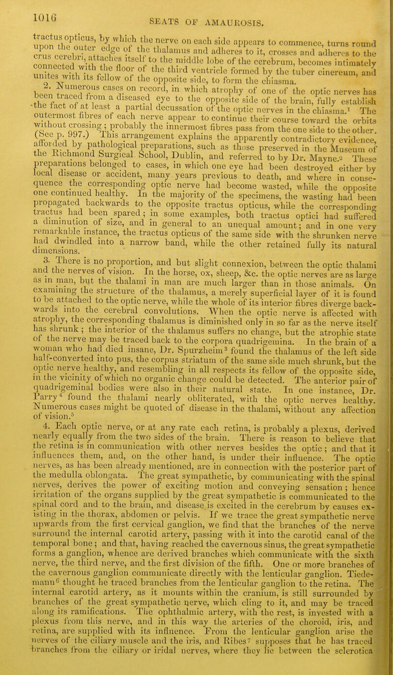 ^^^^ SEATS OF AMAUROSIS. !mnn7l,?*'?'' '^^^^ ° ^^^ '^'^c PPears to Commence, turns round connXl w;;i cerebrum, becomes intimately uXs win, i f n f ^'^'■''^'^ ^'^'^ by tuber cinereum, and unites with Its fellow of the opposite side, to form the chiasma. bpp,; i.^Z7T' ''T''^' '^''^^ ^*''P''y optic nerves has thp fn.; f ^y*' *° ^^'^ PP^^^''« ^^'^'^ of tl^<^ brain, fully establish •the fact of at least a partial decussation of the optic nerves in the chlasina.^ The outermost fibres of each nerve appear to continue their course toward the orbits 7lt''TZ7r4?''^ ^ ^ mnermost fibres pass from the one side to theother. nfford ;i hl'ln.? ^-f^gement explains the apparently contradictory evidence, afforded by pathological preparations, such as those preserved in the Museum of the llichmond Surgical School, Dublin, and referred to by Dr. Mayne'^ These preparations belonged to cases, in which one eye had been destroyed either by local disease or accident, many years previous to death, and where in conse- quence the corresponding optic nerve had become wasted, while the opposite one continued healthy. In the majority of the specimens, the wasting had been propagated backwards to the opposite tractus opticus, while the correspondin<T tractus had been spared; in some examples, both tractus optici had suffered a diminution of size, and in general to an unequal amount; and In one very remarkable instance, the tractus opticus of the same side with the shrunken nerve had dwindled into a narrow band, while the other retained fully its natural dimensions. 3. There is no proportion, and but slight connexion, between the optic thalami and the nerves of vision. In the horse, ox, sheep, &c. the optic nerves are as large as in man, but the thalami in man are much larger than in those animals. On examining the structure of the thalamus, a merely superficial layer of it is found to be attached to the optic nerve, while the whole of its interior fibres diverge back- wards into the cerebral convolutions. When the optic nerve is affected with atrophy, tbe corresponding thalamus is diminished only in so fai' as the nerve itself has shrunk; the interior of the thalamus suffers no change, but the atrophic state ot the nerve may be traced back to the corpora quadrigemina. In the brain of a woman who had died insane. Dr. Spurzheim^ found the thalamus of the left side half-converted into pus, the corpus striatum of the same side much shrunk, but the optic nerve healthy, and resembling in all respects its fellow of the opposite side, m the vicinity of which no organic change could be detected. The anterior pair of quadrigeminal bodies were also in their natural state. In one instance. Dr. Parry* found the thalami nearly obliterated, with the optic nerves healthy. Numerous cases might be quoted of disease in the thalami, without any affection of vision.^ 4. Each optic nerve, or at any rate each retina, is probably a plexus, derived nearly equally from the two sides of the brain. There is reason to believe that the retina is in communication with other nerves besides the optic; and that it influences them, and, on the other hand, is under their influence. The optic nerves, as has been already mentioned, are in connection with the posterior part of the medulla oblongata. The great sympathetic, by communicating with the spinal nerves, derives the power of exciting motion and conveying sensation ; hence irritation of the organs supplied by the great sympathetic is communicated to the spinal cord and to the bruin, and disease is excited in the cerebrum by causes ex- isting in the thorax, abdomen or pelvis. If we trace the great sympathetic nerve upwards from the first cervical ganglion, we find that the branches of the nerve surround the internal carotid artery, passing with it into the carotid canal of the temporal bone; and that, having reached the cavernous sinus, the great sympathetic forms a ganglion, whence are derived branches which communicate with the sixth nerve, the third nerve, and the first division of the fifth. One or more branches of the cavernous ganglion communicate directly with the lenticular ganglion. Tiede- mannf! thought he traced branches from the lenticular ganglion to the retina. The internal carotid artery, as it mounts within the cranium, is still surrounded by branches of the great sympathetic uerve, which cling to it, and may be traced along its ramifications. The ophthalmic artery, with the rest, is invested with a plexus from this nerve, and in this way the arteries of the choroid, iris, and retina, are su[)plied with its influence. From the lenticular ganglion arise the nerves of the ciliary muscle and the iris, and Ribes^ sujiposes that he has traced ijranchcs from the ciliary or iridal nerves, where they lie between the sclerotica