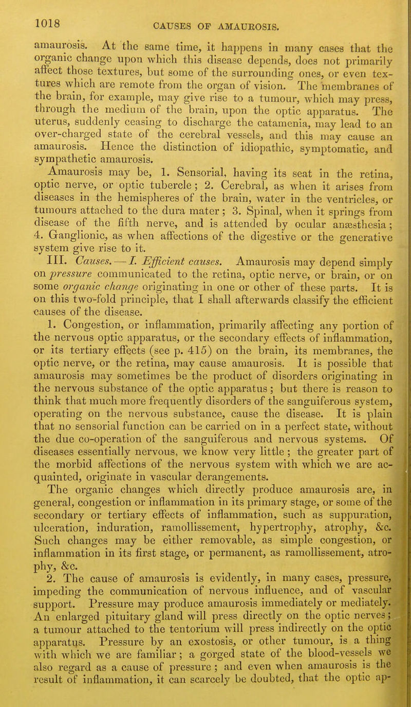 amaurosis. At the same time, it hai)pens in many cases that the organic change upon which this disease depends, does not primarily affect those textures, but some of the surrounding ones, or even tex- tures which are remote from the organ of vision. The membranes of the brain, for example, may give rise to a tumour, which may press, through the medium of the brain, upon the optic apparatus. The uterus, suddenly ceasing to discharge the catamenia, may lead to an over-charged state of the cerebral vessels, and this may cause an amaurosis.^ Hence the distinction of idiopathic, symptomatic, and sympathetic amaurosis. Amaurosis may be, 1. Sensorial, having its seat in the retina, optic nerve, or optic tubercle; 2. Cerebral, as when it arises from diseases in the hemispheres of the brain, water in the ventricles, or tumours attached to the dura mater; 3. Spinal, when it springs from disease of the fifth nerve, and is attended by ocular anassthesia; 4. Ganglionic, as when affections of the digestive or the generative system give rise to it. III. Causes. — L Efficient causes. Amaurosis may depend simply on pressure communicated to the retina, optic nerve, or brain, or on some organic change originating in one or other of these parts. It is on this two-fold principle, that I shall afterwards classify the efficient causes of the disease. 1. Congestion, or inflammation, primarily affecting any portion of the nervous optic apparatus, or the secondary effects of inflammation, or its tertiary effects (see p. 415) on the brain, its membranes, the optic nerve, or the retina, may cause amaurosis. It Is possible that amaurosis may sometimes be the product of disorders ox'iglnating in the nervous substance of the optic apparatus; but there is reason to think that much more frequently disorders of the sanguiferous system, operating on the nervous substance, cause the disease. It is plain that no sensorial function can be carried on in a perfect state, without the due co-operation of the sanguiferous and nervous systems. Of diseases essentially nervous, we know very little ; the greater part of the morbid affections of the nervous system with which we are ac- quainted, originate in vascular derangements. The organic changes which directly produce amaurosis are. In general, congestion or inflammation in its primary stage, or some of the secondary or tertiary effects of inflammation, such as suppuration, ulceration, induration, ramollissement, hypertrophy, atrophy, &c. Such changes may be either removable, as simple congestion, or inflammation in its first stage, or permanent, as ramollissement, atro- phy, &c. 2. The cause of amaurosis is evidently, in many cases, pressure, impeding the communication of nervous influence, and of vascular support. Pressure may produce amaurosis immediately or mediately. An enlarged pituitary gland will press directly on the optic nerves ; a tumour attached to the tentorium will press indirectly on the optic apparatus. Pressure by an exostosis, or other tumour, is a thing with which we are familiar; a gorged state of the blood-vessels we also regard as a cause of pressure ; and even when amaurosis is the result of inflammation, it can scarcely be doubted, that the optic ap-