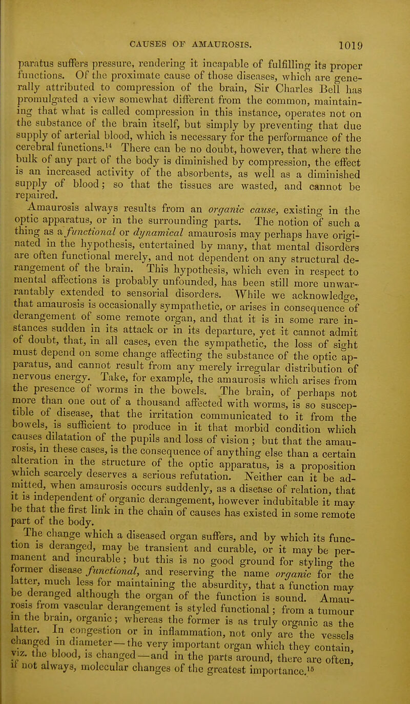 par,itu3 suffers pressure, rendering it incapable of fulfilling its proper functions. Of the proximate cause of those diseases, which are gene- rally attributed to compression of the brain, Sir Charles Bell has promulgated a view somewhat different from the common, maintain- ing that what is called compression in this instance, operates not on the substance of the brain itself, but simply by preventing that due supply of arterial blood, which is necessary for the performance of the cerebral functions. There can be no doubt, however, that where the bulk of any part of the body is diminished by compression, the effect is an increased activity of the absorbents, as well as a diminished supply of blood; so that the tissues are wasted, and cannot be repaired. Amaurosis always results from an organic cause, existing in the optic apparatus, or in the surrounding parts. The notion of such a thing as a. functional or dynamical amaurosis may perhaps have orio-i- nated in the hypothesis, entertained by many, that mental disorders are often functional merely, and not dependent on any structural de- rangement of the brain. This hypothesis, which even in respect to mental affections is probably unfounded, has been still more unwar- rantably extended to sensorial disorders. While we acknowledge, that amaurosis is occasionally sympathetic, or arises in consequence'^of derangement of some remote organ, and that it is in some rare in- stances sudden in its attack or in its departure, yet it cannot admit of doubt, that, in all cases, even the sympathetic, the loss of sio-ht must depend on some change affecting the substance of the optic ap- paratus, and cannot result from any merely irregular distribution of nervous energy. Take, for example, the amaurosis which arises from the presence of worms in the bowels. The brain, of perhaps not more than one out of a thousand affected with worms, is so suscep- tible of disease, that the irritation communicated to it from the bowels, 18 sufficient to produce in it that morbid condition which causes dilatation of the pupils and loss of vision ; but that the amau- rosis, m these cases, is the consequence of anything else than a certain alteration in the structure of the optic apparatus, is a proposition 3vhich scarcely deserves a serious refutation. Neither can it be ad- mitted, when amaurosis occurs suddenly, as a disease of relation, that It is independent of organic derangement, however indubitable it may be that the first link in the chain of causes has existed in some remote part of the body. ^ The change which a diseased organ suffers, and by which its func- tion IS deranged, may be transient and curable, or it may be per- manent and incurable; but this is no good ground for stylino- the former disease functional, and reserving the name organic for the latter, much less for maintaining the absurdity, that a function may be deranged although the organ of the function is sound. Amau- rosis from vascular derangement is styled functional; from a tumour m the brain, organic; whereas the former is as truly organic as the latter. In congestion or in inflammation, not only are the vessels changed in diameter-the very important organ which they contain, VIZ. the blood, is changed—and in the parts around, there are often It not always, molecular changes of the greatest importance