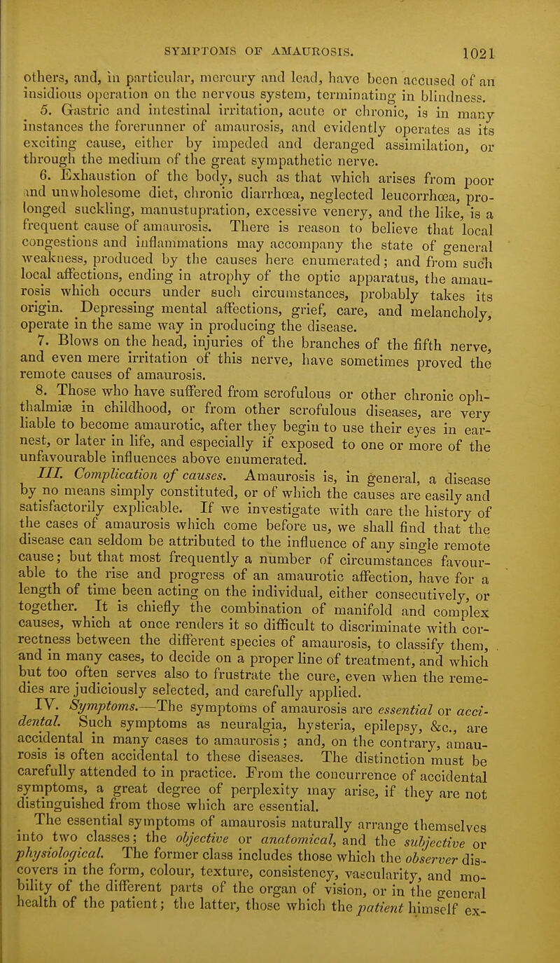 others, ,iiul, in particular, mercury and lead, have been accused of an insidious operation on the nervous system, terminating in blindness. 5. Gastric and intestinal irritation, acute or chronic, is in many instances the forerunner of amaurosis, and evidently operates as its exciting cause, either by impeded and deranged assimilation, or through the medium of the great sympathetic nerve. 6. Exhaustion of the body, such as that which arises from poor md unwholesome diet, chronic diarrhoea, neglected leucorrhoea, pro- longed suckling, manustupration, excessive venery, and the like, is a frequent cause of amaurosis. There is reason to believe that local congestions and inflammations may accompany the state of general weakness, produced by the causes here enumerated; and from such local affections, ending in atrophy of the optic apparatus, the amau- rosis which occurs under such circumstances, probably takes its origin. Depressing mental affections, grief, care, and melancholy, operate in the same way in producing the disease. * 7. Blows on the head, injuries of the branches of the fifth nerve, and even mere irritation of this nerve, have sometimes proved the remote causes of amaurosis. 8. Those who have suffered from scrofulous or other chronic oph- thalmias in childhood, or from other scrofulous diseases, are very hable to become amaurotic, after they begin to use their eyes in ear- nest, or later in life, and especially if exposed to one or more of the unfavourable influences above enumerated. III. Complication of causes. Amaurosis is, in general, a disease by no means simply constituted, or of which the causes are easily and satisfactorily explicable. If we investigate with care the history of the cases of amaurosis which come before us, we shall find that the disease can seldom be attributed to the influence of any single remote cause; but that most frequently a number of circumstances favour- able to the rise and progress of an amaurotic affection, have for a length of time been acting on the individual, either consecutively, or together. It is chiefly the combination of manifold and complex causes, which at once renders it so difficult to discriminate with cor- rectness between the different species of amaurosis, to classify them, . and m many cases, to decide on a proper line of treatment, and which but too often serves also to frustrate the cure, even when the reme- dies are judiciously selected, and carefully applied. IV. Symptoms.—The symptoms of amaurosis are essential or acci- dental Such symptoms as neuralgia, hysteria, epilepsy, &c., are accidental in many cases to amaurosis; and, on the contrary, amau- rosis is often accidental to these diseases. The distinction must be carefully attended to in practice. From the concurrence of accidental symptoins, a great degree of perplexity may arise, if they are not distinguished from those which are essential. The essential symptoms of amaurosis naturally arrange themselves into two classes; the objective or anatomical, and t\\Q subjective or phrjsiological. The former class includes those which the observer dis- covers in the form, colour, texture, consistency, vascularity, and mo- bility of the different parts of the organ of vision, or in the o-ener-a health of the patient; the latter, those which the patient himself ex-