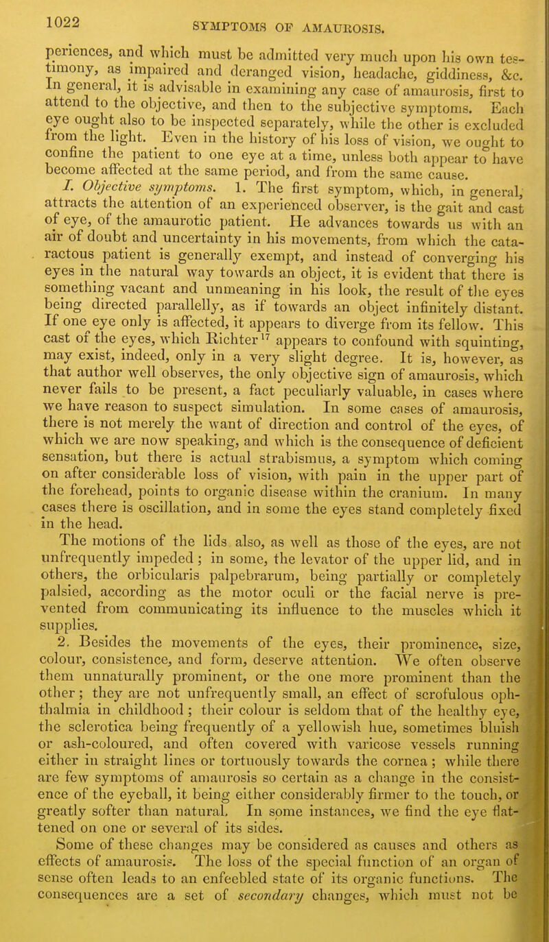 periences, and which must be admitted very much upon his own tes- tuBony, as impaired and deranged vision, headache, giddiness, &c. In general, it is advisable in examining any case of amaurosis, first to attend to the objective, and then to the subjective symptoms. Each eye ought also to be inspected separately, while the other is excluded Irom the light. Even in the history of his loss of vision, we ought to confine the patient to one eye at a time, unless both appear to have become affected at the same period, and from the same cause. /. Objective sijmptoms. 1. The first symptom, which, in general, attracts the attention of an experienced observer, is the gait and cast of eye, of the amaurotic patient. He advances towards us with an air of doubt and uncertainty in his movements, from which the cata- ractous patient is generally exempt, and instead of converging his eyes in the natural way towards an object, it is evident that there is something vacant and unmeaning in his look, the result of tlie eyes being directed parallelly, as if towards an object infinitely distant. If one^eye only is affected, it appears to diverge from its fellow. This cast of the eyes, which Eichter appears to confound with squinting, may exist, indeed, only in a very slight degree. It is, however, as that author well observes, the only objective sign of amaurosis, which never fails to be present, a fact peculiarly valuable, in cases where vre have reason to suspect simulation. In some cases of amaurosis, there is not merely the want of direction and control of the eyes, of which we are now speaking, and which is the consequence of deficient sensation, but there is actual strabismus, a symptom which coming on after considerable loss of vision, with pain in the upper part of the forehead, points to organic disease within the cranium. In many cases there is oscillation, and in some the eyes stand completely fixed in the head. The motions of the lids also, as well as those of the eyes, are not unfrequently impeded; in some, the levator of the upper lid, and in others, the orbicularis palpebrarum, being partially or completely palsied, according as the motor oculi or the facial nerve is pre- vented from communicating its influence to the muscles which it supplies. 2, Besides the movements of the eyes, their prominence, size,JMj| colour, consistence, and form, deserve attention. We often observe^' them unnaturally prominent, or the one more prominent than the other; they are not unfrequently small, an effect of scrofulous o^dIi- thalmia in childhood ; their colour is seldom that of the healthy eye, «' the sclerotica being frequently of a yellowish hue, sometimes bluish or ash-coloui'ed, and often covered with varicose vessels running either in straight lines or tortuously towards the cornea; while there are few symptoms of amaurosis so certain as a change in the consist- ence of the eyeball, it being either considerably firmer to the touch, or greatly softer than natural. In some instances, we find the eye flat- tened on one or several of its sides. Some of these changes may be considered as causes and others as effects of amaurosis. The loss of the special function of an organ of sense often leads to an enfeebled state of its oraanic functions. The consequences are a set of secondary changes, Avhicli must not be