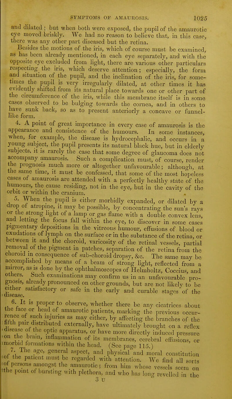 and dilated ; but when both were exposed, the pupil of the amaurotic eye moved briskly. We had no reason to believe that, in this case, there was any other part diseased but the retina. Besides the motions of the iris, which of course must be examined, as has been already mentioned, in each eye separately, and with the opposite eye excluded from light, there are various other particulars respectmg the iris, which deserve attention; especially, the form and situation of the pupil, and the inclination of the iris, for some- times the pupil is very irregularly dilated, at other times it has evidently shifted from its natural place towards one or other part of the circumference of the iris, while this membrane itself is in some cases observed to be bulging towards the cornea, and in others to have sunk back, so as to present anteriorly a concave or funnel- like form. 4. A point of great importance in every case of amaurosis is the appearance and consistence of the humours. In some instances, when, for example, the disease is hydrocephalic, and occurs in a young subject, the pupil presents its natural black hue, but in elderly subjects. It is rarely the case that some degree of glaucoma does not accompany amaurosis. Such a complication must, of course, render the prognosis much more or altogether unfavourable; although, at the same time, it must be confessed, that some of the most hopeless cases of amaurosis are attended with a perfectly healthy state of the humours, the cause residing, not in the eye, but in the cavity of the orbit or within the cranium. 5. When the pupH is either morbidly expanded, or dilated by a drop of atropine, it may be possible, by concentrating the sun's rays or the strong light of a lamp or gas flame with a double convex lens, and letting the focus fall within the eye, to discover in some cases pigmentary depositions in the vitreous humour, effusions of blood or exudations of lymph on the surface or in the substance of the retina, or between it and the choroid, varicosity of the retinal vessels, partial remoyal of the pigment in patches, separation of the retina from the choroid m consequence of sub-choroid dropsy, &c. The same may be accomplished by means of a beam of strong light, reflected from a mirror, as is done by the ophthalmoscopes of Helmholtz, Coccius, and others, feuch examinations may confirm us in an unfavourable pro- gnosis, already pronounced on other grounds, but are not likely to be dise^'e ^ ^^^y early and curable stages of the 6 It is proper to observe, whether there be any cicatrices about the face or head of amaurotic patients, marking the previous occur- rence of such mjuries as may either, by affecting the branches of the fifth pair distributed externally, have ultimately brought on a reflex disease of the optic apparatus, or have more directly induced pressure on the bram inflammation of its membranes, cerebral eff-usions, or imorbid formations withm the head. (See paae 115 ) 7 The age, general aspect, and physical°and moral constitution of the patient must be regarded with attention. We find all sorts of persons amongst the amaurotic; from him whose vessels seem on tthe point of bursting with plethora, and who has long revelled in the 3 u