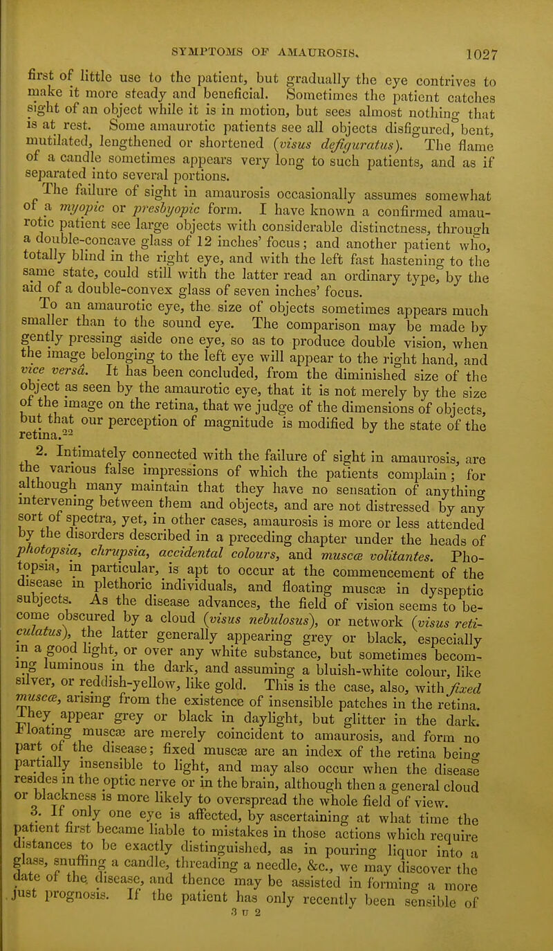 first of little use to the patient, but gmdually the eye contrives to make it more steady and beneficial. Sometimes the i^atient catches sight of an object while it is in motion, but sees almost nothing that is at rest. Some amaurotic patients see all objects disfiguredrbent, mutilated, lengthened or shortened (visus dejiguratus). The flame of a candle sometimes appears very long to such patients, and as if separated into several portions. The failure of sight in amaurosis occasionally assumes somewhat of a mijopic or preshjopic form. I have known a confirmed amau- rotic patient see large objects with considerable distinctness, through a double-concave glass of 12 inches' focus; and another patient who, totally blind in the right eye, and with the left fast hastening to the same state, could still with the latter read an ordinary type, by the aid of a double-convex glass of seven inches' focus. To an amaurotic eye, the size of objects sometimes appears much smaller than to the sound eye. The comparison may be made by gently pressing aside one eye, so as to produce double vision, when the image belonging to the left eye will appear to the right hand, and vice versd. It has been concluded, from the diminished size of the object as seen by the amaurotic eye, that it is not merely by the size ot the image on the retina, that we judge of the dimensions of objects, but that our perception of magnitude is modified by the state of the retina.-^ 2. Intimately connected with the failure of sight in amaurosis, are the various false impressions of which the patients comijlain; for although many maintain that they have no sensation of anything intervening between them and objects, and are not distressed by any sort of spectra, yet, in other cases, amaurosis is more or less attended by the disorders described in a preceding chapter under the beads of photopsia, chriipsia, accidental colours, and musccB volitantes. Pho- topsia, m particular, is apt to occur at the commencement of the disease m plethoric individuals, and floating musc£B in dyspeptic subjects. As the disease advances, the field of vision seems to be- come obscured by a cloud {visus nebulosus), or network (visus reti- culatus) the latter generally appearing grey or black, especially in a good light, or over any white substance, but sometimes becom- ing luminous m the dark, and assuming a bluish-white colour, like silver, or reddish-yeUow, like gold. This is the case, also, with fixed muse<B, arising from the existence of insensible patches in the retina. Ihey appear grey or black in daylight, but glitter in the dark, floating muscaj are merely coincident to amaurosis, and form no part of the disease; fixed muscas are an index of the retina beino- partially insensible to light, and may also occur when the disease resides in the optic nerve or in the brain, although then a general cloud or blackness is more likely to overspread the whole field of view. 3. 11 only one eye is affected, by ascertaining at what time the patient first became liable to mistakes in those actions which require distances to be exactly distinguished, as in pouring liquor into a glass, snuflbng a candle, threading a needle, &c., we may discover the elate of the disease, and thence may be assisted in forming a more just prognosis. If the patient has only recently been sensible of