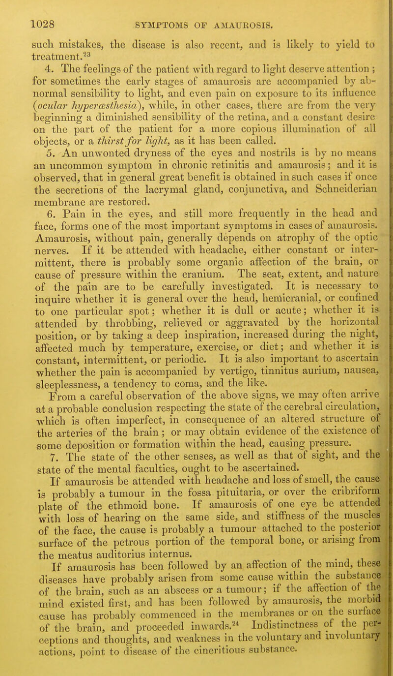 such mistakes, the disease is also recent, and is likely to yield to treatment. 4. The feelings of the patient with regard to light deserve attention ; for sometimes the early stages of amaurosis are accompanied by ab- normal sensibility to light, and even puin on exposure to its influence {ocular hyper(BstJiesia)i while, in other cases, there are from the very beginning a diminished sensibility of the retina, and a constant desire on the part of the patient for a more copious illumination of all objects, or a thirst for light, as it has been called. 5. An unwonted dryness of the eyes and nostrils is by no means an uncommon symptom in chronic retinitis and amaurosis; and it is observed, that in general great benefit is obtained in such cases if once the secretions of the lacrymal gland, conjunctiva, and Schneiderian membrane are restored. 6. Pain in the eyes, and still more frequently in the head and face, forms one of the most important symptoms in cases of amaui'osis. Amaurosis, without pain, generally depends on atrophy of the optic nerves. If it be attended with headache, either constant or inter- mittent, there is probably some organic affection of the brain, or cause of pressure within the cranium. The seat, extent, and nature of the pain are to be carefully investigated. It is necessary to inquire whether it is general over the head, hernicranial, or confined to one particular spot; whether it is dull or acute; whether it is attended by throbbing, relieved or aggravated by the horizontal position, or by taking a deep inspiration, increased during the night, affected much by temperature, exercise, or diet; and whether it is constant, intermittent, or periodic. It is also important to ascertain whether the pain is accompanied by vertigo, tinnitus aurium, nausea, sleeplessness, a tendency to coma, and the like. From a careful observation of the above signs, we may often arrive at a probable conclusion respecting the state of the cerebral circulation, which is often imperfect, in consequence of an altered structure of the arteries of the brain ; or may obtain evidence of the existence of some deposition or formation within the head, causing pressure. 7. The state of the other senses, as well as that of sight, and the state of the mental faculties, ought to be ascertained. If amaurosis be attended with headache and loss of smell, the cause is probably a tumour in the fossa pituitaria, or over the cribriform plate of the ethmoid bone. If amaurosis of one eye be attended with loss of hearing on the same side, and stiffness of the muscles of the face, the cause is probably a tumour attached to the posterior surface of the petrous portion of the temporal bone, or arising from the meatus auditorius internus. If amaurosis has been followed by an affection of the mind, these diseases have probably arisen from some cause within the substance of the brain, such as an abscess or a tumour; if the affection of the mind existed first, and has been followed by amaurosis, the morbid cause has probably commenced in the membranes or on the surface of the brain, and proceeded inwards.^* Indistinctness of the per- ceptions and thoughts, and weakness in the voluntary and mvoluntary actions, point to disease of the cineritious substance.