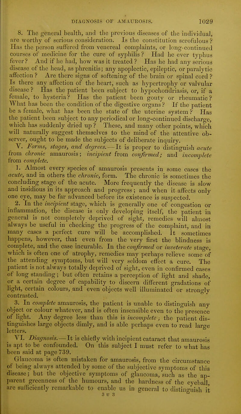 8. The general liealth, and the previous diseases of the individual, are worthy of serious consideration. Is the constitution scrofulous ? Has the person suffered from venereal complaints, or long-continued courses of medicine for the cure of syphilis ? Had he ever typhus fever ? And if he had, how was it treated ? Has he had any serious disease of the head, asphrenitis; any apoplectic, epileptic, or paralytic affection ? Ai-e there signs of softening of the brain or spinal cord ? Is there any affection of the heart, such as hypertrophy or valvular disease ? Has the patient been subject to hypochondriasis, or, if a female, to hysteria? Has the patient been gouty or rheumatic? What lias been the condition of the digestive organs ? If the patient be a female, what has been tlie state of the uterine system ? Has the patient been subject to any jjei'iodical or long-continued discharge, which has suddenly dried up ? These, and many other points, wliicli will naturally suggest themselves to the mind of the attentive ob- server, ought to be made the subjects of deliberate inquiry. V. Forms, stages, and degrees. — It is proper to distinguish acute from chronic amaurosis; incipient from confirmed; and incomplete from complete. 1. Almost every species of amaurosis presents in some cases the acute, and in others the chronic, form. The chronic is sometimes the concluding stage of the acute. More frequently the disease is slow and insidious in its approach and progress; and when it affects only one eye, may be far advanced before its existence is suspected. 2. In the incipient stage, which is generally one of congestion or inflammation, the disease is only developing itself, the patient in general is not completely deprived of sight, remedies will almost always be useful in checking the progress of the complaint, and in many cases a perfect cure will be accomplished. It sometimes happens, however, that even from the very first tbe blindness is complete, and the case incurable. In the confirmed or inveterate stage, which is often one of atrophy, remedies may perhaps relieve some of the^ attending symptoms, but will very seldom effect a cure. The patient is not always totally deprived of sight, even in confirmed cases of long standing; but often retains a perception of light and shade, or a certain degree of capability to discei-n different gradations of light, certain colours, and even objects well illuminated or strongly contrasted. 3. In complete amaurosis, the patient is unable to distinguish any object or colour whatever, and is often insensible even to the presence of light. Any degree less than this is incomplete; the patient dis- tinguishes large objects dimly, and is able perhaps even to read large letters. VI. Diagnosis. —It is chiefly with incipient cataract that amaurosis is apt to be confounded. On this subject I must refer to what has been said at page 739. Glaucoma is often mistaken for amaurosis, from the circumstance of being always attended by some of the subjective symptoms of this disease; but the objective symptoms of glaucoma, such as the ap- parent greenness of the humours, and the hardness of the eyeball, are sufficiently remarkable to enable us in general to distino-uish it 3 u 3 ^