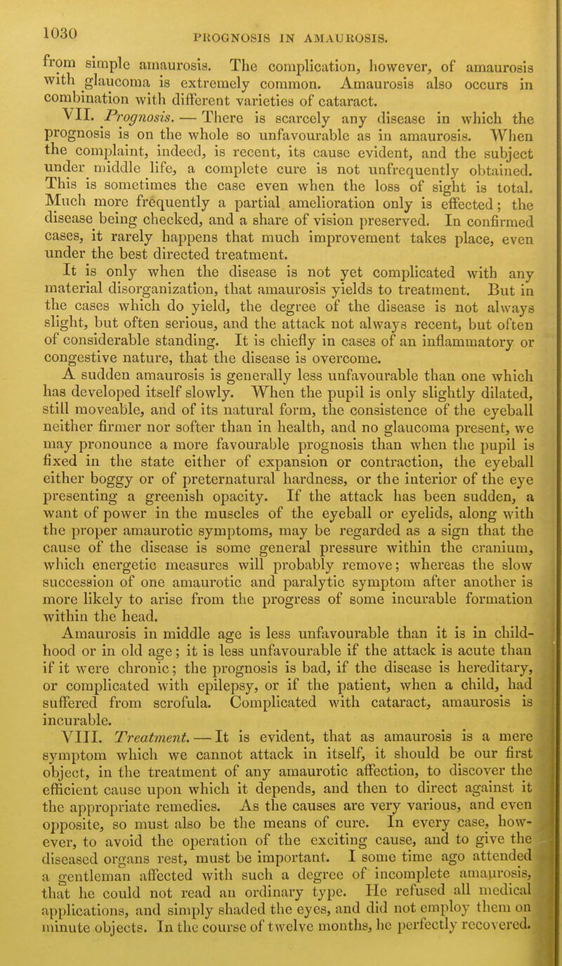 from simple amaurosis. The complication, however, of amaurosis with glaucoma is extremely common. Amaurosis also occurs in combination with different varieties of cataract. VII- Prognosis. — There is scarcely any disease in which the prognosis is on the whole so unfavourable as in amaurosis. When the complaint, indeed, is recent, its cause evident, and the subject under middle life, a complete cure is not unfrequently obtained. This is sometimes the case even when the loss of sight is total. Much more frequently a partial amelioration only is effected; the disease being checked, and a share of vision preserved. In confirmed cases, it rarely happens that much improvement takes place, even under the best directed treatment. It is only when the disease is not yet complicated with any material disorganization, that amaurosis yields to treatment. But in the cases which do yield, the degree of the disease is not always slight, but often serious, and the attack not always recent, but often of considerable standing. It is chiefly in cases of an inflammatory or congestive nature, that the disease is overcome. A sudden amaurosis is generally less unfavourable than one which has developed itself slowly. When the pupil is only slightly dilated, still moveable, and of its natural form, the consistence of the eyeball neither firmer nor softer than in health, and no glaucoma present, we may pronounce a more favourable prognosis than when the pupil is fixed in the state either of expansion or contraction, the eyeball either boggy or of preternatural hardness, or the interior of the eye presenting a greenish opacity. If the attack has been sudden, a want of power in the muscles of the eyeball or eyelids, along with the proper amaurotic symptoms, may be regarded as a sign that the cause of the disease is some general pressure within the cranium, which energetic measures will probably remove; whereas the slow succession of one amaurotic and paralytic symptom after another is more likely to arise from the progress of some incui'able formation within the head. Amaurosis in middle age is less unfavourable than it is in child- hood or in old age; it is less unfavourable if the attack is acute than if it were chronic; the prognosis is bad, if the disease is hereditary, or complicated with epilepsy, or if the patient, when a child, had suffered from scrofula. Complicated with cataract, amaurosis is incurable. VIII. Treatment. — It is evident, that as amaurosis is a mere symptom which we cannot attack in itself, it should be our first object, in the treatment of any amaurotic affection, to discover the efficient cause upon which it depends, and then to direct against it the appropriate remedies. As the causes are very various, and even opposite, so must also be the means of cure. In every case, how- ever, to avoid the operation of the exciting cause, and to give the diseased organs rest, must be important. I some time ago attended a gentleman affected with such a degree of incomplete amaurosis, that he could not read an ordinary type. He refused all medical applications, and simply shaded the eyes, and did not employ them on minute objects. In the course of twelve months, he perfectly rcco\ ered.