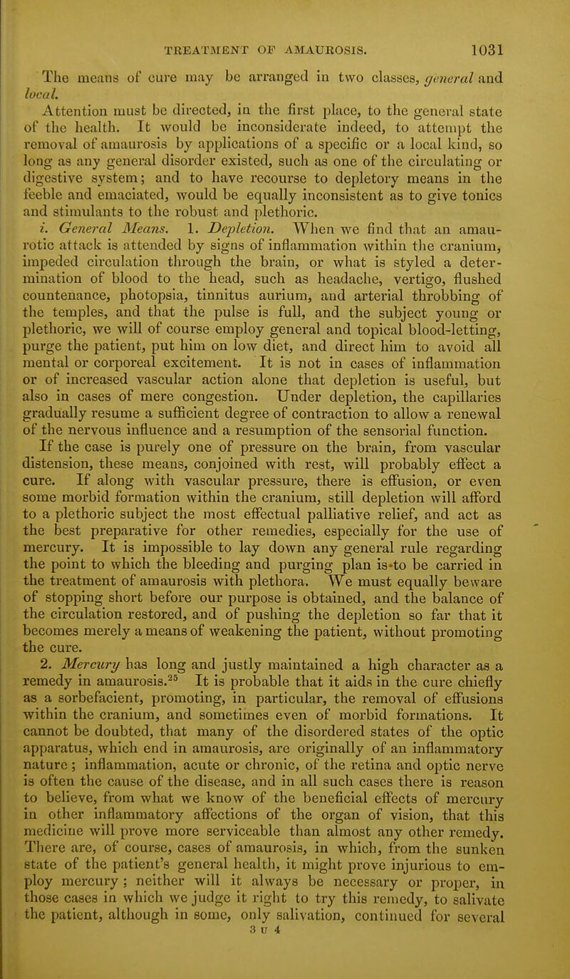 The means of cure may be arranged in two classes, general and local. Attention must be directed, in the first place, to the general state of the health. It would be inconsiderate indeed, to attempt the removal of amaurosis by applications of a specific or a local kind, so long as any general disorder existed, such as one of the circulating or digestive system; and to have recourse to depletory means in the feeble and emaciated, would be equally inconsistent as to give tonics and stimulants to the robust and plethoric. 1. General Means. 1. Depletion. When we find that an amau- rotic attack is attended by signs of inflammation within the cranium, impeded circulation through the brain, or what is styled a deter- mination of blood to the head, such as headache, vertigo, flushed countenance, photopsia, tinnitus aurium, and arterial throbbing of the temples, and that the pulse is full, and the subject young or plethoric, we will of course employ general and topical blood-letting, purge the patient, put him on low diet, and direct him to avoid all mental or corporeal excitement. It is not in cases of inflammation or of increased vascular action alone that depletion is useful, but also in cases of mere congestion. Under depletion, the capillaries gradually resume a sufficient degree of contraction to allow a renewal of the nervous influence and a resumption of the sensorial function. If the case is purely one of pressure on the brain, from vascular distension, these means, conjoined with rest, will probably effect a cure. If along with vascular pressure, there is effusion, or even some morbid formation within the cranium, still depletion will afford to a plethoric subject the most effectual palliative relief, and act as the best preparative for other remedies, especially for the use of mercury. It is impossible to lay down any general rule regarding the point to which the bleeding and purging plan is-to be carried in the treatment of amaurosis with plethora. We must equally beware of stopping short before our purpose is obtained, and the balance of the circulation restored, and of pushing the depletion so far that it becomes merely a means of weakening the patient, without promoting the cure. 2. Mercury has long and justly maintained a high character as a remedy in amaurosis.^^ It is probable that it aids in the cure chiefly as a sorbefacient, promoting, in particular, the removal of effusions within the cranium, and sometimes even of moi-bid formations. It cannot be doubted, that many of the disordered states of the optic apparatus, which end in amaurosis, are originally of an inflammatory nature; inflammation, acute or chronic, of the retina and optic nerve is often the cause of the disease, and in all such cases there is reason to believe, from what we know of the beneficial effects of mercury in other inflammatory affections of the organ of vision, that this medicine will prove more serviceable than almost any other remedy. There are, of course, cases of amaurosis, in which, from the sunken state of the patient's general health, it might prove injurious to em- ploy mercury; neither will it always be necessary or proper, in those cases in which we judge it right to try this remedy, to salivate the patient, although in some, only salivation, continued for several