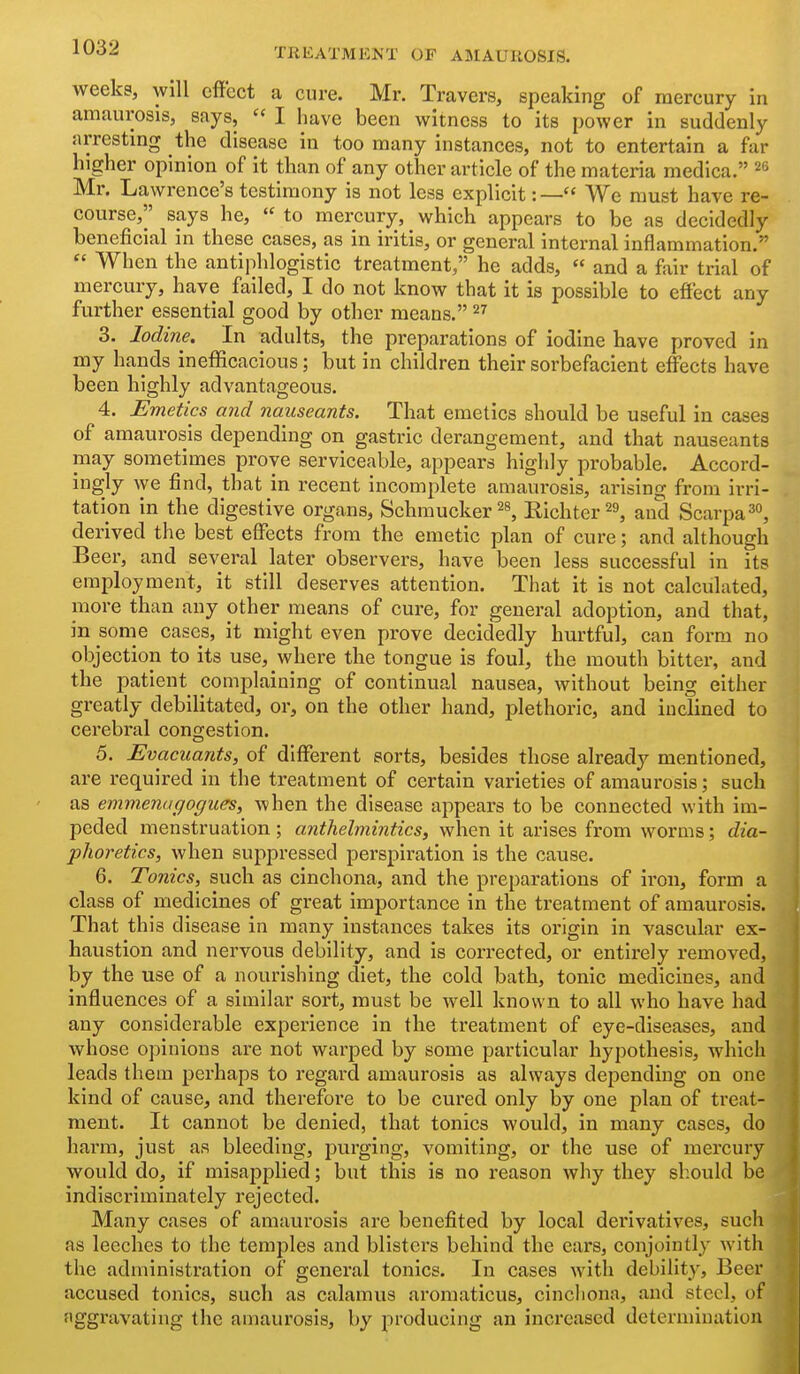 weeks, will effect a cure. Mr. Travers, speaking of mercury in amaurosis, says,  I have been witness to its power in suddenly arresting the disease in too many instances, not to entertain a far higher opinion of it than of any other article of the materia medica. Mr. Lawrence's testimony is not less explicit:— We must have re- course, says he,  to mercury, which appears to be as decidedly beneficial in these cases, as in iritis, or general internal inflammation.  When the antiphlogistic treatment, he adds,  and a fair trial of mercury, have failed, I do not know that it is possible to effect any further essential good by other means. ^7 3. Iodine. In adults, the preparations of iodine have proved in my hands inefficacious; but in children their sorbefacient effects have been highly advantageous. 4. Emetics and nauseants. That emetics should be useful in cases of amaurosis depending on gastric derangement, and that nauseants may sometimes prove serviceable, appears highly probable. Accord- ingly we find, that in recent incomplete amaurosis, arising from irri- tation in the digestive organs, Schmucker^s, Eichter^s, and Scarpa^o, derived the best effects from the emetic plan of cure; and although Beer, and several later observers, have been less successful in its employment, it still deserves attention. That it is not calculated, more than any other means of cure, for general adoption, and that, in some cases, it might even prove decidedly hurtful, can form no objection to its use, where the tongue is foul, the mouth bitter, and the patient complaining of continual nausea, without being either greatly debilitated, or, on the other hand, plethoric, and inclined to cerebral congestion. 5. Evacuants, of different sorts, besides those already mentioned, are required in the treatment of certain varieties of amaurosis; such as emmenagogues, when the disease appears to be connected with im- peded menstruation; anthelmintics, when it arises from worms; dia- phoretics, when suppressed perspiration is the cause. 6. Tonics, such as cinchona, and the preparations of iron, form a class of medicines of great importance in the treatment of amaurosis. That this disease in many instances takes its origin in vascular ex- haustion and nervous debility, and is coiTected, or entirely removed, by the use of a nourishing diet, the cold bath, tonic medicines, and influences of a similar sort, must be well known to all who have had any considerable experience in the treatment of eye-diseases, and whose opinions are not warped by some particular hypothesis, which leads them perhaps to regard amaurosis as always depending on one kind of cause, and therefore to be cured only by one plan of treat- ment. It cannot be denied, that tonics would, in many cases, do harm, just as bleeding, purging, vomiting, or the use of mercury would do, if misapplied; but this is no reason why they should be indiscriminately rejected. Many cases of amaurosis are benefited by local derivatives, such as leeches to the temples and blisters behind the ears, conjointly with the administration of general tonics. In cases with debility. Beer accused tonics, such as calamus aromaticus, cincliona, and steel, of aggravating the amaurosis, by producing an increased determination