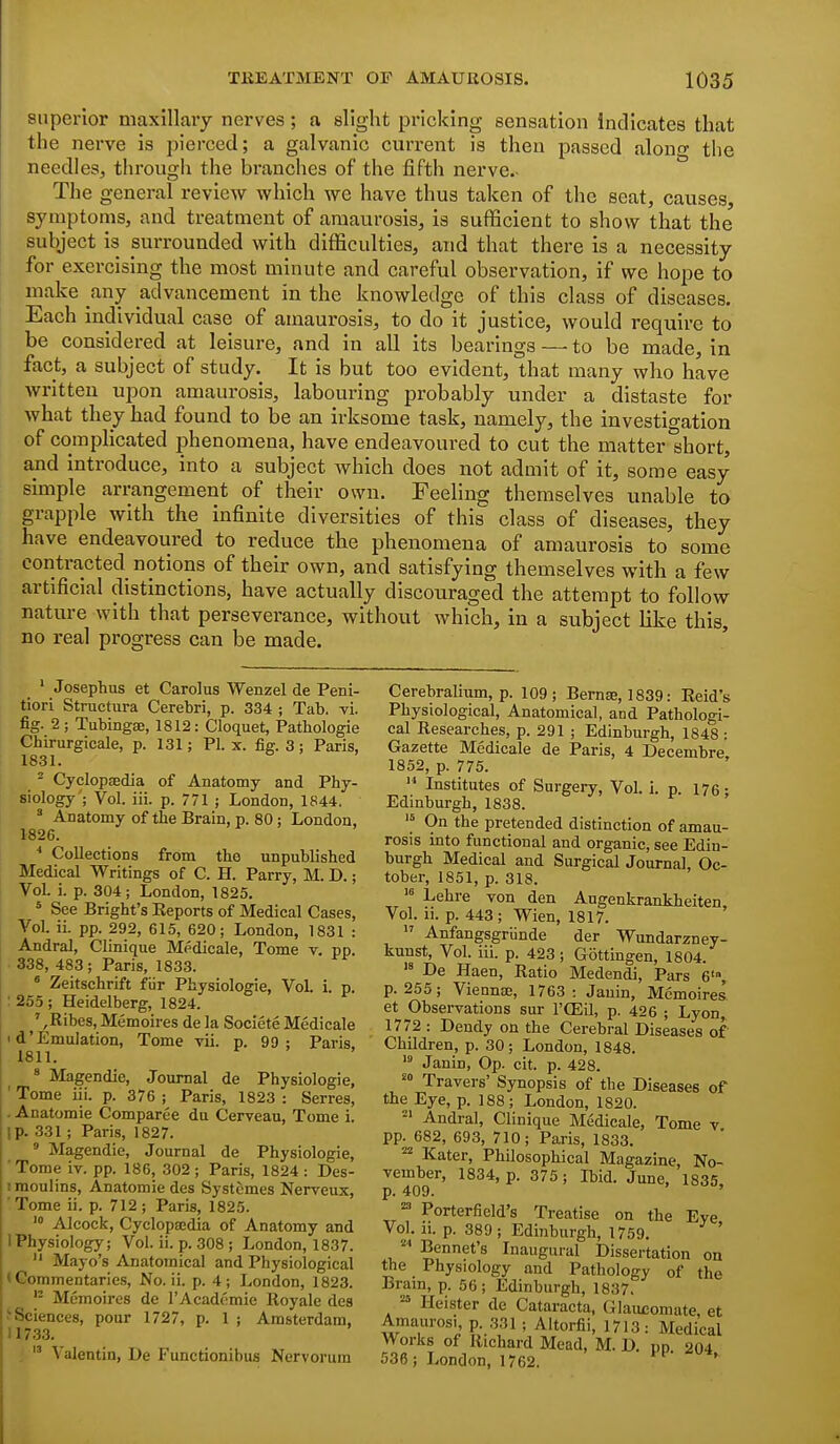 superior maxillary nerves; a slight pricking sensation indicates that the nerve is pierced; a galvanic current is then passed alono- the needles, througii the branches of the fifth nerve.- The general review which we have thus taken of the seat, causes, symptoms, and treatment of amaurosis, is sufficient to show that the subject is surrounded with difficulties, and that there is a necessity for exercising the most minute and careful observation, if we hope to make any advancement in the knowledge of this class of diseases. Each individual case of amaurosis, to do it justice, would require to be considered at leisure, and in all its bearings — to be made, in fact, a subject of study. It is but too evident, that many who have written upon amaurosis, labouring probably under a distaste for what they had found to be an irksome task, namely, the investigation of complicated phenomena, have endeavoured to cut the matter short, and introduce, into a subject which does not admit of it, some easy simple arrangement of their own. Feeling themselves unable to grapple with the infinite diversities of this class of diseases, they have endeavoured to reduce the phenomena of amaurosis to some contracted notions of their own, and satisfying themselves with a few artificial distinctions, have actually discouraged the attempt to follow nature with that perseverance, without which, in a subject like this, no real progress can be made. ' Josepbus et Carolus Wenzel de Peni- tiori Structura Cerebri, p. 334 ; Tab. vi. fig. 2; Tubingse, 1812: Cloquet, Patbologie Chirurgicale, p. 131; PL x. fig. 3 ; Paris, 1831. ^ Cyclopsedia of Anatomy and Phy- siology'; Vol. iii. p. 771 ; London, 1844. ' Anatomy of the Brain, p. 80; London, 1826. * Collections from the unpublished Medical Writings of C. H. Parry, M. D.; Vol. i. p. 304; London, 1825. * See Bright's Reports of Medical Cases, Vol. ii. pp. 292, 615, 620; London, 1831 : Andral, Clinique Medicale, Tome v. pp. 338, 483; Paris, 1833. « Zeitschrift fiir Physiologic, Vol i. p. ;255; Heidelberg, 1824. ',Ribes, Memoires de la Societe Medicale < d'Emulation, Tome rii. p. 99; Paris, 1811. « Magendie, Journal de Physiologic, ' Tome iii. p. 376 ; Paris, 1823 : Serres, . Anatomie Comparee du Cerveau, Tome i. ip. 331 ; Paris, 1827.  Magendie, Journal de Physiologic, ' Tome iv. pp. 186, 302 ; Paris, 1824 : Dcs- imoulins, Anatomie dcs Systemes Nerveux, Tome ii. p. 712 ; Paris, 1825. Alcock, Cyclopaedia of Anatomy and 1 Physiology; Vol. ii. p. 308 ; London, 1837.  Mayo's Anatomical and Physiological • Commentaries, No. ii. p. 4 ; London, 1823. Memoires de I'Acadc'mie Royale des ^Sciences, pour 1727, p. 1 ; Amsterdam, 11733. .  Valentin, De Functionibus Nervorum Cerebralium, p. 109; Bernse, 1839: Reid's Physiological, Anatomical, and Pathologi- cal Researches, p. 291 ; Edinburgh, 1848 : Gazette Medicale de Paris, 4 Decembre 1852, p. 775.  Institutes of Surgery, Vol. i. p 176 • Edinburgh, 1838. ' On the pretended distinction of amau- rosis into functional and organic, see Edin- burgh Medical and Surgical Journal, Oc- tober, 1851, p. 318. Lehre von den Augenkrankheiten, Vol. 11. p. 443 ; Wien, 1817.  Anfangsgriinde der Wundarzney- kunst, Vol. iii. p. 423 ; Gottingen, 1804.  De Haen, Ratio Medendi, Pars 6', p. 255; Viennce, 1763: Jauin, Memoires et Observations sur I'OEil, p. 426 ; Lyon, 1772 : Dendy on the Cerebral Diseases of Children, p. 30; London, 1848. Janin, Op. cit. p. 428. Travel's' Synopsis of the Diseases of the Eye, p. 188; London, 1820. Andral, Clinique Medicale, Tome v pp. 682, 693, 710; Paris, 1833. Kater, Philosophical Magazine, No- vember, 1834, p. 375 ; Ibid. June, 1835 p. 409. ' =^ Porterfield's Treatise on the Eye Vol. ii. p. 389 ; Edinburgh, 1759. Rennet's Inaugural Dissertation on the Physiology and Pathology of the Brain, p. 56; Edinburgh, 1837. ^ Heister de Cataracta, Glaiu;omate, et Amaurosi p. ,331 ; Altorfii, 1713: Medical Works of Richard Mead, M. D. pn 204 536; London, 1762. '