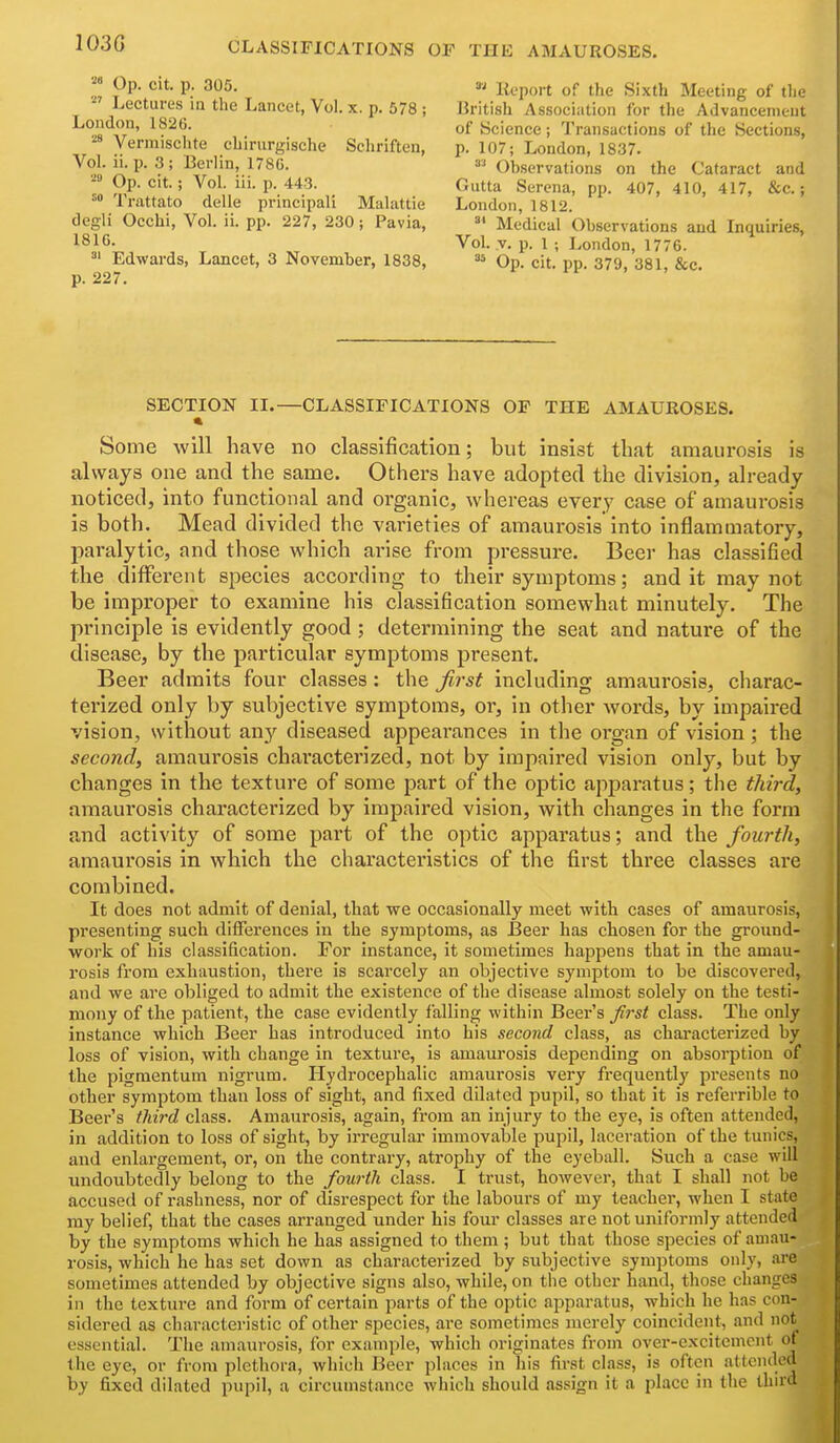 103G Op. cit. p. 305. Lectures in the Lancet, Vol. x. p. 578 ; London, 1826. Vermischte chirurgische Scliriften, Vol. ii. p. 3; Berlin, 1780. Op. cit.; Vol. iii. p. 443. Trattato delle principal! Malattie degli Occhi, Vol. ii. pp. 227, 230 ; Pavia, 18IC. ^' Edwards, Lancet, 3 November, 1838, p. 227. Report of the Sixth Meeting of the British Associntion for the Advancement of Science; Transactions of the Sections, p. 107; London, 1837. Observations on the Cataract and Gutta Serena, pp. 407, 410, 417, &c.; London, 1812. °* Medical Observations and Inquiries, Vol. v. p. 1 ; London, 1776. Op. cit. pp. 379, 381, &c. SECTION II.—CLASSIFICATIONS OP THE AMAUROSES. Some will have no classification; but insist that amaurosis is always one and the same. Others have adopted the division, already- noticed, into functional and organic, whereas every case of amaurosis is both. Mead divided the varieties of amaurosis into inflammatory, paralytic, and those which arise from pressure. Beer has classified the different species according to their symptoms; and it may not be improper to examine his classification somewhat minutely. The principle is evidently good ; determining the seat and nature of the disease, by the particular symptoms present. Beer admits four classes : the first including amaurosis, charac- terized only by subjective symptoms, or, in other words, by impaired vision, without any diseased appearances in the organ of vision; the second, amaurosis characterized, not by impaired vision only, but by changes in the texture of some part of the optic apparatus; the third, amaurosis characterized by impaired vision, with changes in the form and activity of some part of the optic apparatus; and the fourth, amaurosis in which the characteristics of the first three classes are combined. It does not admit of denial, that we occasionally meet with cases of amaurosis, presenting such differences in the symptoms, as Beer has chosen for the groimd- work of his classification. For instance, it sometimes happens that in the amau- rosis from exhaustion, there is scarcely an objective symptom to be discovered, and we are obliged to admit the existence of the disease almost solely on the testi- mony of the patient, the case evidently falling within Beer's Jlrst class. The only instance which Beer has introduced into his second class, as characterized by loss of vision, with change in texture, is amaurosis depending on absorption of the pigmentum nigrum. Hydrocephalic amaurosis very frequentlj' presents no other symptom than loss of sight, and fixed dilated pupil, so that it is referrible to Beer's third class. Amaurosis, again, from an injury to the eye, is often attended, in addition to loss of sight, by irregular immovable pupil, laceration of the tunics, and enlargement, or, on the contrary, atrophy of the eyeball. Such a case will undoubtedly belong to the fourth class. I trust, however, that I shall not be accused of rashness, nor of disrespect for the labours of my teacher, when I state ray belief, that the cases arranged under his four classes are not uniformly attended by the symptoms which he has assigned to them ; but that those species of amau- rosis, which he has set down as characterized by subjective symptoms only, ai'e sometimes attended by objective signs also, while, on tiie other hand, those changes in the textui-e and form of certain parts of the optic apparatus, which he has con- sidered as characteristic of other species, are sometimes merely coincident, and not essential. The .amaurosis, for example, which originates from ovei'-excitemcnt of the eye, or from plethora, which Beer places in his first class, is often attended by fixed dilated pupil, a circumstance which should assign it a place in the third