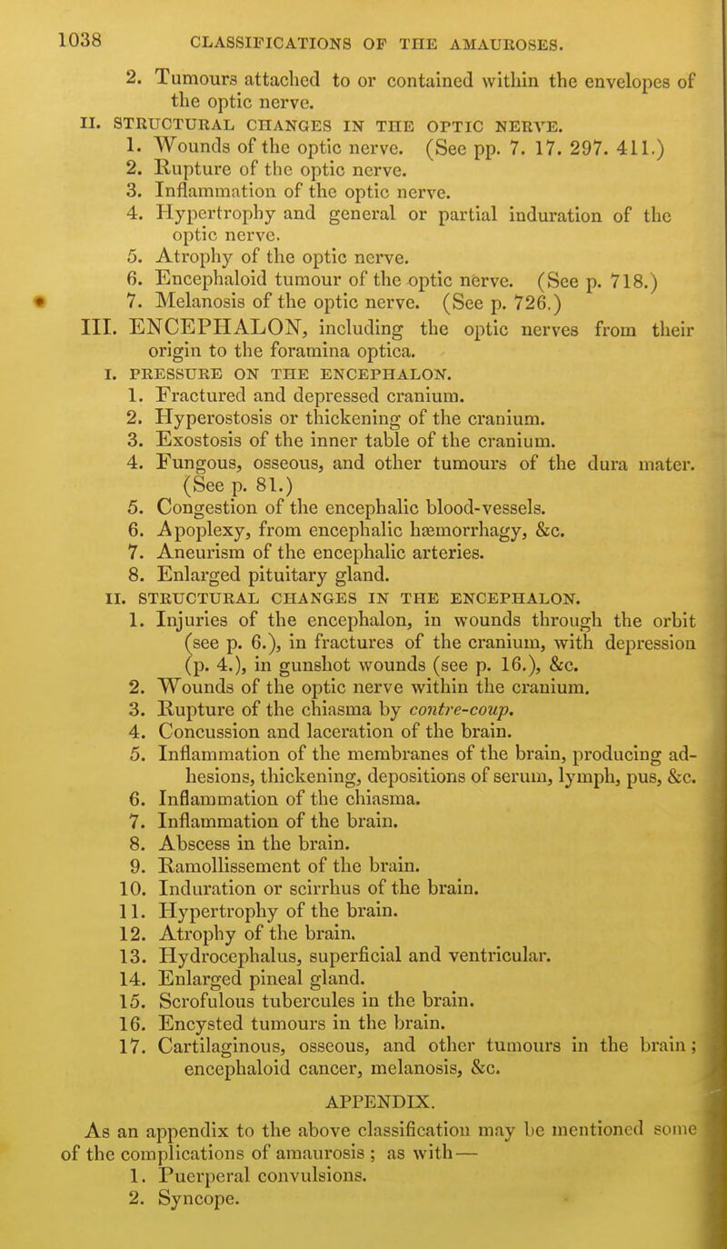 2. Tumoura attached to or contained within the envelopes of the optic nerve. II. STRUCTURAL CHANGES IN THE OPTIC NERVE. 1. Wounds of the optic nerve. (See pp. 7. 17. 297. 411.) 2. Rupture of the optic nerve. 3. Inflammation of the optic nerve. 4. Hypertrophy and general or partial induration of the optic nerve. 5. Atrophy of the optic nerve. 6. Eucephaloid tumour of the optic nferve. (See p. 718.) 7. Melanosis of the optic nerve. (See p. 726.) III. ENCEPHALON, includ ing the optic nerves from their origin to the foramina optica. I. PRESSURE ON THE ENCEPHALON. 1. Fractured and depressed cranium. 2. Hyperostosis or thickening of the cranium. 3. Exostosis of the inner table of the cranium. 4. Fungous, osseous, and other tumours of the dura mater. (See p. 81.) 5. Congestion of the encephalic blood-vessels. 6. Apoplexy, from encephalic hasmorrhagy, &c. 7. Aneurism of the encephalic arteries. 8. Enlarged pituitary gland. II. STRUCTURAL CHANGES IN THE ENCEPHALON. 1. Injuries of the encephalon, in wounds through the orbit see p. 6.), in fractures of the cranium, with depression p. 4.), in gunshot wounds (see p. 16.), &c. 2. Wounds of the ojDtic nerve within the cranium. 3. Rupture of the chiasma by contre-coup. 4. Concussion and laceration of the brain. 5. Inflammation of the membranes of the brain, producing ad- hesions, thickening, depositions of serum, lymph, pus, &c. 6. Inflammation of the chiasma. 7. Inflammation of the brain. 8. Abscess in the brain. 9. RamoUissement of the brain. 10. Induration or scirrhus of the brain. 11. Hypertrophy of the brain. 12. Atrophy of the brain. 13. Hydrocephalus, superficial and ventricular. 14. Enlarged pineal gland. 15. Scrofulous tubercules in the brain. 16. Encysted tumours in the brain. 17. Cartilaginous, osseous, and other tumours in the brain; encephaloid cancer, melanosis, &c. APPENDIX. As an appendix to the above classification may be mentioned some of the complications of amaurosis ; as with — 1. Puerperal convulsions. 2. Syncope.