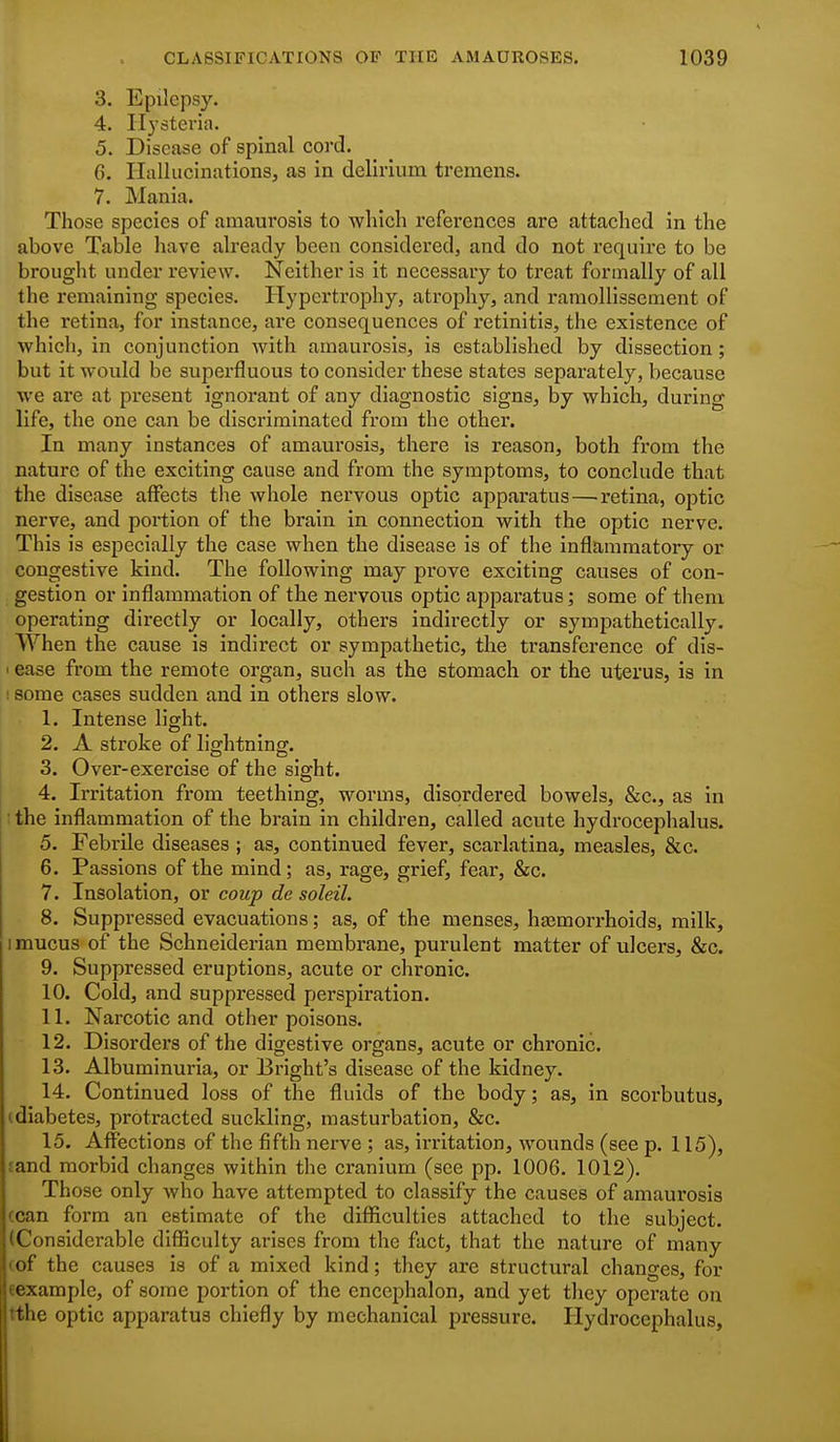 3. Epilepsy. 4. Hysteria. 5. Disease of spinal cord. 6. Hallucinations, as in delirium tremens. 7. Mania. Those species of amaurosis to wliich references are attached in the above Table have already been considered, and do not require to be brought under review. Neither is it necessary to treat formally of all the remaining species. Hypertrophy, atrophy, and ramollissement of the retina, for instance, are consequences of retinitis, the existence of which, in conjunction with amaurosis, is established by dissection; but it would be superfluous to consider these states separately, because we are at present ignorant of any diagnostic signs, by which, during life, the one can be discriminated from the other. In many instances of amaurosis, there is reason, both from the nature of the exciting cause and from the symptoms, to conclude that the disease affects the whole nervous optic apparatus—retina, optic nerve, and portion of the brain in connection with the optic nerve. This is especially the case when the disease is of the inflammatory or congestive kind. The following may prove exciting causes of con- gestion or inflammation of the nervous optic appai'atus; some of them operating directly or locally, others indirectly or sympathetically. When the cause is indirect or sympathetic, the transference of dis- > ease from the remote organ, such as the stomach or the uterus, is in : some cases sudden and in others slow. 1. Intense light. 2. A stroke of lightning. 3. Over-exercise of the sight. 4. Irritation from teething, worms, disordered bowels, &c., as in : the inflammation of the brain in children, called acute hydrocephalus. 5. Febrile diseases ; as, continued fever, scarlatina, measles, &c. 6. Passions of the mind ; as, rage, grief, fear, &c. 7. Insolation, or coup de soleil. 8. Suppressed evacuations; as, of the menses, hasmorrhoids, milk, I mucus of the Schneiderian membrane, purulent matter of ulcers, &c. 9. Suppressed eruptions, acute or chronic. 10. Cold, and suppressed perspiration. 11. Narcotic and other poisons. 12. Disorders of the digestive organs, acute or chronic. 13. Albuminuria, or Bright's disease of the kidney. 14. Continued loss of the fluids of the body; as, in scorbutus, (diabetes, protracted suckling, masturbation, &c. 15. Affections of the fifth nerve ; as, irritation, wounds (see p. 115), sand morbid changes within the cranium (see pp. 1006. 1012). Those only who have attempted to classify the causes of amaurosis (can form an estimate of the difl&culties attached to the subject. (Considerable diflSculty arises from the fact, that the nature of many (of the causes is of a mixed kind; they are structural changes, for sexample, of some portion of the enccphalon, and yet they operate on tthe optic apparatus chiefly by mechanical pressure. Hydrocephalus,