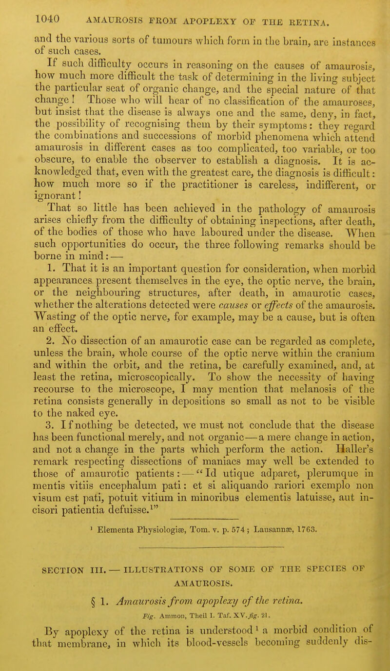 and the various sorts of tumours which form in the brain, are instances of such cases. If such difficulty occurs in reasoning on the causes of amaurosis, how much more difficult the task of determining in the living subject the particular seat of organic change, and the special nature of that change ! Those who will hear of no classification of the amauroses, but insist that the disease is always one and the same, deny, in fact, the possilDility of recognising them by their symptoms: they regard the combinations and successions of morbid phenoiiiena which attend amaurosis in different cases as too complicated, too variable, or too obscure, to enable the observer to establish a diagnosis. It is ac- knowledged that, even with the greatest care, the diagnosis is difficult: how much more so if the practitioner is careless, indifferent, or ignorant! That so little has been achieved in the pathology of amaurosis arises chiefly from the difficulty of obtaining inspections, after death, of the bodies of those who have laboured under the disease. When such opportunities do occur, the three following remarks should be borne in mind: — 1. That it is an important question for consideration, when morbid appearances present themselves in the eye, the optic nerve, the brain, or the neighbouring structures, after death, in amaurotic cases, whether the alterations detected were causes or effects of the amaurosis. Wasting of the optic nerve, for example, may be a cause, but is often an effect. 2. No dissection of an amaurotic case can be regarded as complete, unless the brain, whole course of the optic nerve within the cranium and within the orbit, and the retina, be carefully examined, and, at least the retina, microscopically. To show the necessity of having recourse to the microscope, I may mention that melanosis of the retina consists generally in depositions so small as not to be visible to the naked eye. 3. I f nothing be detected, Ave must not conclude that the disease has been functional merely, and not organic—a mere change in action, and not a change in the parts which perform the action. Haller's remark respecting dissections of maniacs may well be extended to those of amaurotic patients: — Id utique adparet, plerumque in mentis vitiis encephalum pati: et si aliquando rariori exemplo non visum est pati, potuit vitlum in minoribus elementis latuisse, aut in- cisori patientia defuisse.^ ' Elementa Physiologise, Tom. v. p. 574 ; Lausannse, 1763. SECTION III. — ILLUSTRATIONS OP SOME OP THE SPECIES OF AMAUROSIS. § 1. Amaurosis from apoplexy of the retina. Fig. Amnion, Theil I. Taf. 'KW.fig. 21. By apoplexy of the retina is understood ^ a morbid condition of that membrane, in wliich its blood-vessels becoming suddenly dis-