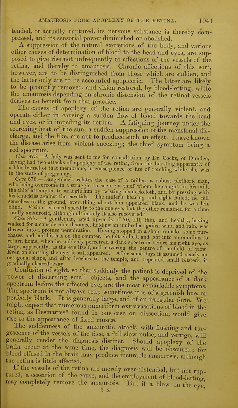tended, or actually ruptui'ed, its nervous substance is thereby com- pressed, and its sensorial power diminished or abolished. A suppression of the natural excretions of the body, and various other causes of determination of blood to the head and eyes, are sup- posed to give rise not unfrequently to affections of the vessels of the retina, and thereby to amaurosis. Chronic affections of this sort, however, are to be distinguished from those which are sudden, and the latter only are to be accounted apoplectic. The latter are likely to be promptly removed, and vision restored, by blood-letting, while the^ amaurosis depending on chronic distension of the retinal vessels derives no benefit from that practice. The causes of apoplexy of the retina are generally violent, and operate either in causing a sudden flow of blood towards the head and ej^es, or in impeding its return. A fatiguing journey under the scorching heat of the sun, a sudden suppression of the menstrual dis- charge, and the like, are apt to produce such an effect. I have known the disease arise from violent sneezing; the chief symptom beino- a red spectrum. ° Case 875.—A lady was sent to me for consultation by Dr. Cocks, of Dundee, having had two attacks of apoplexy of the retina, from the bursting apparently of a bloodvessel of that membrane, in consequence of fits of retching while she was m the state of pregnancy. Case 876.—Langenbeck relates the case of a miller, a robust plethoric man, who bemg overcome in a struggle to secure a thief whom he caught in his mill, the thief attempted to strangle him by twisting his neckcloth, and by pressino- with his knuckles against the carotids. The miller's hearing and sight failed, he fell senseless to the ground, everything about him appeared black and he was left blind. Vision returned speedily to the one eye, but the other remained for a time totally amaurotic, although ultimately it also recovered.^ Case 877.—A gentleman, aged upwards of 70, tall, thin, and healthy, having walked for a considerable distance, holding an umbrella against wind and rain, was thrown into a profuse perspiration. Having stopped in a shop to make some pur- chases, and laid his hat on the counter, he felt chilled, and got into an omnibus to return home, when he suddenly perceived a dark spectrum before his rio-ht eye, as large, apparently, as the eye itself, and covering the centre of the field of view Even on shutting the eye, it still appeared. After some days it assumed nearly an octagonal shape, and after leeches to the temple, and repeated small blisters it gradually cleared away. Confusion of sight, so that suddenly the patient is deprived of the power of discerning small objects, and the appearance of a dark spectrum before the affected eye, are the most remarkable symptoms. The spectrum is not always red; sometimes it is of a greenish hue, or perfectly black. It is generally large, and of an irregular form. We might expect that numerous punctiform extravasations of blood in the retina, as Desmarres^* found in one case on dissection, would give rise to the appearance of fixed musca?. The suddenness of the amaurotic attack, with flushing and tui-- gescence of the vessels of the face, a full slow pulse, and vertigo, will generally render the diagnosis distinct. Should apoplexy ^of the bram occur at the same time, the diagnosis will be obscured; for blood effused in the brain may produce incurable amaurosis, although the retina is little affected. ° If the vessels of the retina are merely over-distended, but not rup- tured, a cessation of the cause, and the employment of blood-lettino- may completely remove the amaurosis. But if a blow on the eye,' 3 X.