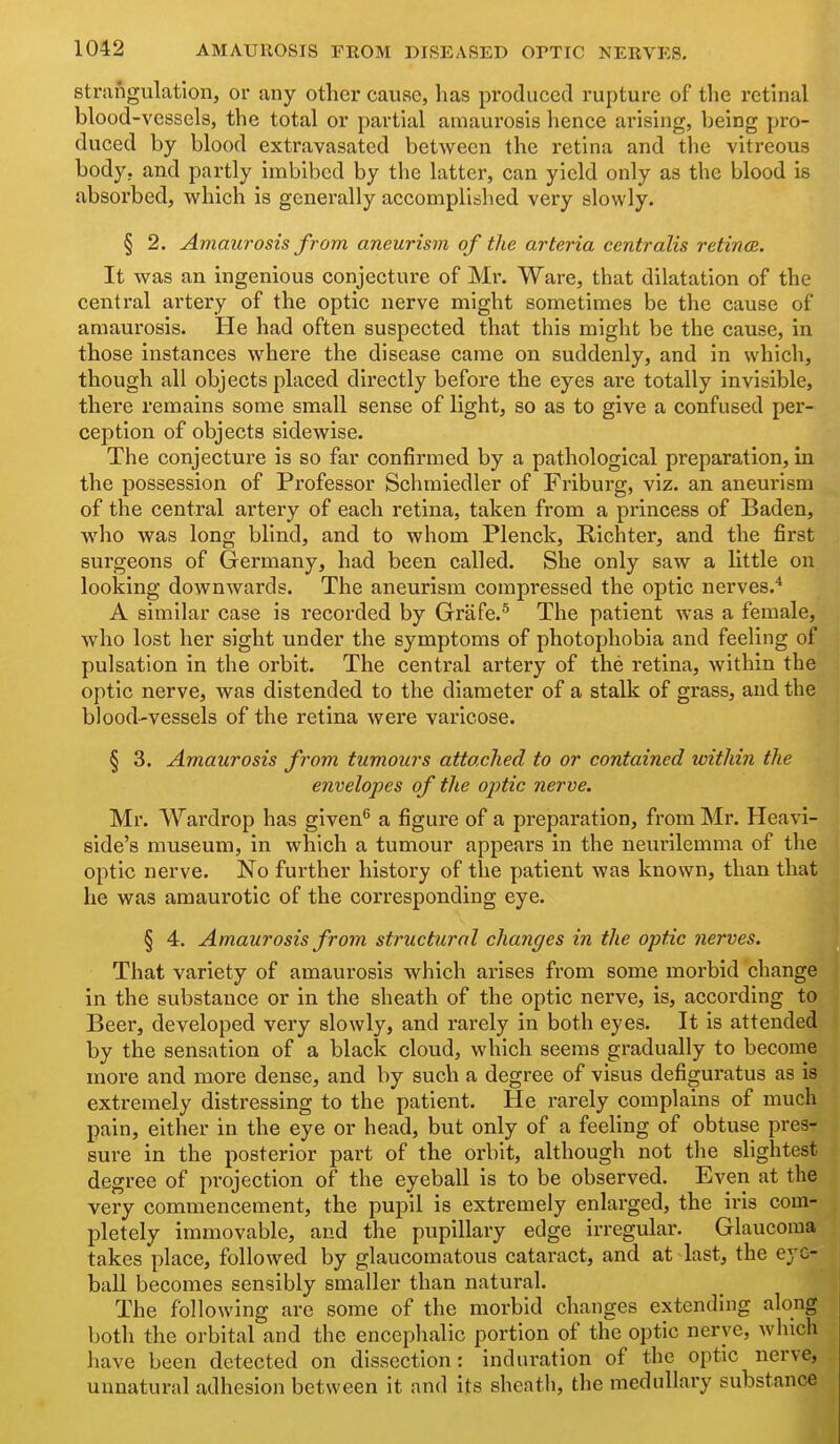 strangulation, or any other cause, has produced rupture of the retinal blood-vessels, the total or pai'tial amaurosis hence arising, being pro- duced by blood extravasated between the retina and tiie vitreous body, and partly imbibed by the latter, can yield only as the blood is absorbed, which is generally accomplitshed very slowly. § 2. Amaurosis from aneurism of the arteria centralis retinxB. It was an ingenious conjecture of Mr. Ware, that dilatation of the central artery of the optic nerve might sometimes be the cause of amaurosis. He had often suspected that this might be the cause, in those instances where the disease came on suddenly, and in which, though all objects placed directly before the eyes are totally invisible, there remains some small sense of light, so as to give a confused per- ception of objects sidewise. The conjecture is so far confirmed by a pathological preparation, in the possession of Professor Schmiedler of Friburg, viz. an aneurism of the central artery of each retina, taken from a princess of Baden, who was long blind, and to whom Plenck, Richter, and the first surgeons of Germany, had been called. She only saw a little on looking downwards. The aneurism compressed the optic nerves.* A similar case is recorded by Grafe.'^ The patient was a female, who lost her sight under the symptoms of photophobia and feeling of pulsation in the orbit. The central artery of the retina, within the optic nerve, was distended to the diameter of a stalk of grass, and the blood-vessels of the retina were varicose. § 3. Amaurosis from tumours attached to or contained within the envelopes of the optic nerve. Mr. Wardrop has given^ a figure of a preparation, from Mr. Heavi- side's museum, in which a tumour appears in the neurilemma of the optic nerve. No further history of the patient was known, than that he was amaurotic of the corresponding eye. § 4. Amaurosis from structural changes in the optic nerves. That variety of amaurosis which arises from some morbid change in the substance or in the sheath of the optic nerve, is, according to Beer, developed very slowly, and rarely in both eyes. It is attended by the sensation of a black cloud, which seems gradually to become more and more dense, and by such a degree of visus defiguratus as is extremely distressing to the patient. He rarely complains of much pain, either in the eye or head, but only of a feeling of obtuse pres- sure in the posterior part of the orbit, although not the slightest degree of projection of the eyeball is to be observed. Even at the very commencement, the pupil is extremely enlarged, the iris com- pletely immovable, and the pupillary edge irregular. Glaucoma takes place, followed by glaucomatous cataract, and at last, the eye- ball becomes sensibly smaller than natural. The following are some of the morbid changes extending along both the orbital and the encephalic portion of the optic nerve, which have been detected on dissection: induration of the optic nerve, unnatural adhesion between it and its sheath, the medullary substance