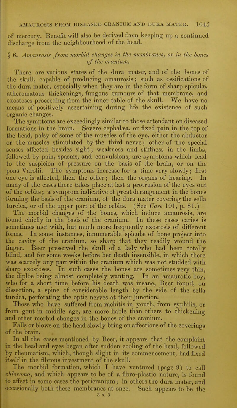 of mercury. Benefit will also be derived from keeping up a continued discharge from the neiglibourhood of the head. § 6. Amavrosis from morbid changes in the membranes, or in the bones of the cranium. There are various states of the dura mater, and of the bones of the skull, capable of producing amaurosis; such as ossifications of the dura mater, especially when they are in the form of sharp spicula;, atheromatous thickenings, fungous tumours of that membrane, and exostoses proceeding from the inner table of the skull. We have no means of positively ascertaining during life the existence of such organic changes. The symptoms are exceedingly similar to those attendant on diseased formations in the brain. Severe cephal^a, or fixed pain in the top of the head, palsy of some of the muscles of the eye, either the abductor or the muscles stimulated by the third nerve; other of the special senses affected besides sight; weakness and stiffness in the limbs, followed by pain, spasms, and convulsions, are symptoms which lead to the suspicion of pressure on the basis of the brain, or on the pons Varolii. The symptoms increase for a time very slowly; first one eye is affected, then the other; then the organs of hearing. In many of the cases there takes place at last a protrusion of the eyes out of the orbits; a symptom indicative of great derangement in the bones forming the basis of the cranium, of the dura mater covering the sella turcica, or of the upper part of the orbits. (See Case 10], p. 81.) The morbid changes of the bones, which induce amaurosis, are found chiefly in the basis of the cranium. In these cases caries is sometimes met with, but much more frequently exostosis of different forms. In some instances, innumerable spicule of bone project into the cavity of the cranium, so sharp that they readily wound the finger. IBeer preserved the skull of a lady who had been totally blind, and for some weeks before her death insensible, in which there was scarcely any part within the cranium which was not studded with sharp exostoses. In such cases the bones are sometimes very thin, the diploe being almost completely wanting. In an amaurotic boy, who for a short time before his death was insane. Beer found, on dissection, a spine of considerable length by the side of the sella turcica, perforating the optic nerves at their junction. Those who have suffered from rachitis in youth, from syphilis, or from gout in middle age, are more liable than others to thickening and other morbid changes in the bones of the cranium. Falls or blows on the head slowly bring on affections of the coverings of the brain. In all the cases mentioned by Beer, it appears that the complaint in the head and eyes began after sudden cooling of the head, followed by rheumatism, which, though slight in its commencement, had fixed itself in the fibrous investment of the skull. ' The morbid formation, which I have ventured (page 9) to call chloroma, and which appears to be of a fibro-plastic nature, is found to affect in some cases the pericranium; in others the dura mater, and occasionally both these membranes at once. Such appears to be the 3x3