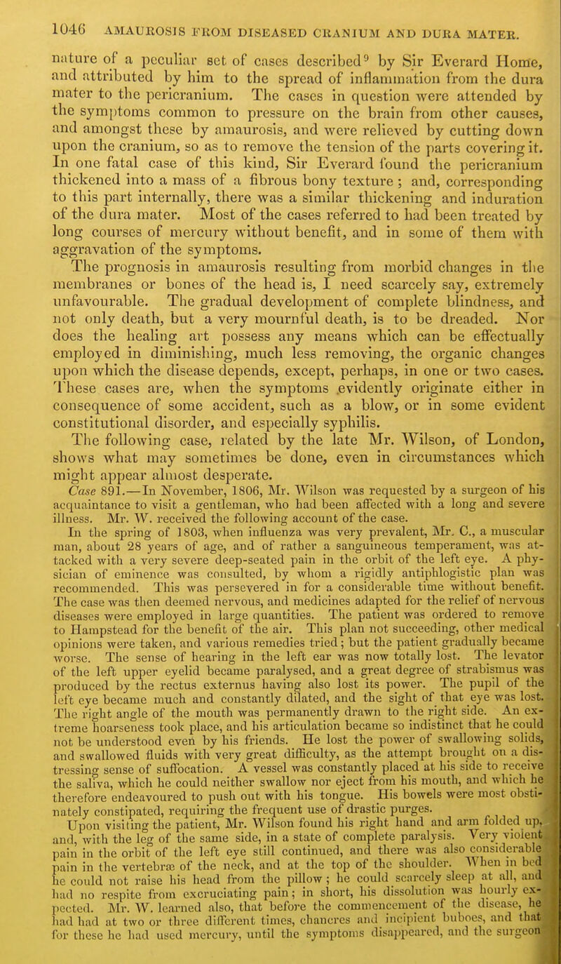 nature of a peculiar set of cases described^ by Sir Everard Home, and attributed by him to the spread of inflammation from the dura mater to the pericranium. The cases in question were attended by the symptoms common to pressure on the brain from other causes, and amongst these by amaurosis, and were relieved by cutting down upon the cranium, so as to remove the tension of the parts covering it. In one fatal case of this kind, Sir Everard found the pericranium thickened into a mass of a fibrous bony texture ; and, corresponding to this part internally, there was a similar thickening and induration of the dura mater. Most of the cases referred to had been treated by long courses of mercury without benefit, and in some of them with aggravation of the symptoms. The prognosis in amaurosis resulting from morbid changes in the membranes or bones of the head is, I need scarcely say, extremely unfavourable. The gradual development of complete blindness, and not only death, but a very mournful death, is to be dreaded. Nor does the healing art possess any means which can be effectually employed in diminisliing, much less removing, the organic changes upon which the disease depends, except, perhaps, in one or two cases. 'I'hese cases are, when the symptoms .evidently originate either in consequence of some accident, such as a blow, or in some evident constitutional disorder, and especially syphilis. The following case, related by the late Mr. Wilson, of London, shows what may sometimes be done, even in circumstances which might appear almost desperate. Case 891.—In November, 1806, Mr. Wilson was requested by a siu-geon of his acquaintance to visit a gentleman, who had been aifected with a long and severe illness. Mr. W. received the following account of the case. In the spring of 1803, when influenza was very prevalent, Ikir, C, a muscular man, about 28 years of age, and of rather a sanguineous temperament, was at- tacked with a very severe deep-seated pain in the orbit of the left eye. A phy- sician of eminence was consulted, by whom a rigidly antiphlogistic plan was recommended. This was persevered in for a considerable time without benefit. The case was then deemed nervous, and medicines adapted for the relief of nervous diseases were employed In large quantities. The patient was ordered to remove to Hampstead for the benefit of the air. This plan not succeeding, other medical opinions were taken, and various remedies tried; but the patient gradually became worse. The sense of hearing In the left ear was now totally lost. The levator of the left upper eyelid became paralysed, and a great degree of strabismus was produced by the rectus externus having also lost its power. The pupil of the left eye became much and constantly dilated, and the sight of that eye was lost. The right angle of the mouth was permanently drawn to the right side. An ex- treme hoarseness took place, and his articulation became so Indistinct that he could not be understood even by his friends. He lost the power of swallowing solids, and swallowed fluids with very great difficulty, as the attempt brought on a dis- tressing sense of suflTocatlon. A vessel was constantly placed at his side to receive the saliva, which he could neither swallow nor eject from his mouth, and which he therefore endeavoured to push out with his tongue. His bowels were most obsti- nately constipated, requiring the frequent use of drastic purges. Upon visiting the patient, Mr. Wilson found his right hand and arm folded up. and, with the leg of the same side, in a state of complete paralysis. Verjr violent pain in the orbit of the left eye still continued, and there was also considerable pain In the vertebra; of the neck, and at the top of the shoulder. When in bod he could not raise his head from the pillow ; he could scarcely sleep at all, and had no respite from excruciating pain; in short, his dissolution was hourly ex- pected. Mr. W. learned also, that before the commencement of the disease, he liad had at two or three different times, chancres and Incipient buboes, and tliiit for these he had used mercury, until the symptoms disappeared, and the surgeon