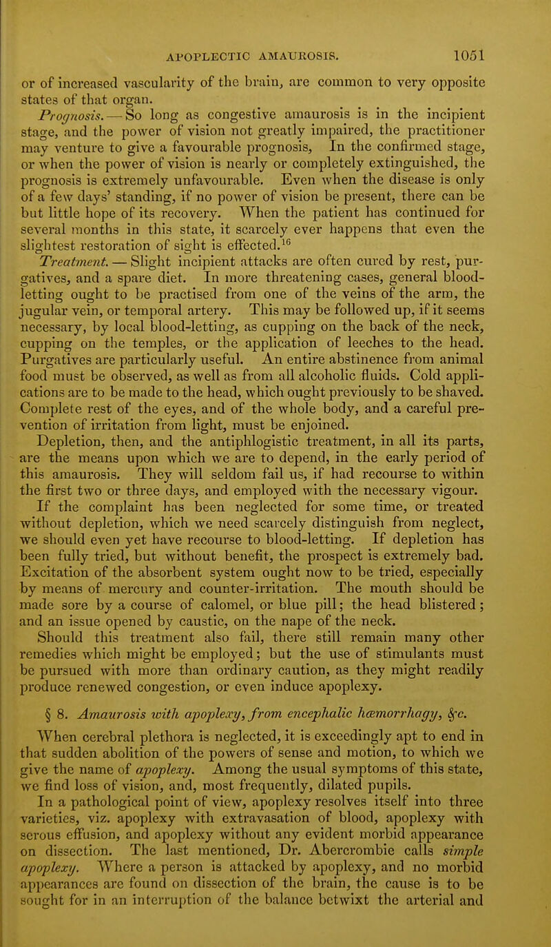 or of increased vascularity of the brain, are common to very opposite states of that organ. Prognosis. — So long as congestive amaurosis is in the incipient stage, and the power of vision not greatly impaired, the practitioner may venture to give a favoui'able prognosis, In the confirmed stage, or when the power of vision is nearly or completely extinguished, the prognosis is extremely unfavourable. Even when the disease is only of a few days' standing, if no power of vision be present, there can be but little hope of its recovery. When the patient has continued for several months in this state, it scarcely ever happens that even the slightest restoration of sight is effected.' Treatment. — Slight incipient attacks are often cured by rest, pur- gatives, and a spare diet. In more threatening cases, general blood- letting ought to be practised from one of the veins of the arm, the jugular vein, or temporal artery. This may be followed up, if it seems necessary, by local blood-letting, as cupping on the back of the neck, cupping on the temples, or the application of leeches to the head. Purgatives are particularly useful. An entire abstinence from animal food must be observed, as well as from all alcoholic fluids. Cold appli- cations are to be made to the head, which ought previously to be shaved. Complete rest of the eyes, and of the whole body, and a careful pre- vention of irritation from light, must be enjoined. Depletion, then, and the antiphlogistic treatment, in all its parts, are the means upon which we are to depend, in the early period of this amaurosis. They will seldom fail us, if had recourse to within the first two or three days, and employed with the necessary vigour. If the complaint has been neglected for some time, or treated without depletion, which we need scarcely distinguish from neglect, we should even yet have recourse to blood-letting. If depletion has been fully tried, but without benefit, the prospect is extremely bad. Excitation of the absorbent system ought now to be tried, especially by means of mercury and counter-irritation. The mouth should be made sore by a course of calomel, or blue pill; the head blistered; and an issue opened by caustic, on the nape of the neck. Should this treatment also fail, there still remain many other remedies which might be employed; but the use of stimulants must be pursued with more than ordinary caution, as they might readily produce renewed congestion, or even induce apoplexy. § 8. Amaurosis with apoplexy, from encephalic hcemorrhagy, Sfc. When cerebral plethora is neglected, it is exceedingly apt to end in that sudden abolition of the powers of sense and motion, to which we give the name of apoplexy. Among the usual symptoms of this state, we find loss of vision, and, most frequently, dilated pupils. In a pathological point of view, apoplexy resolves itself into three varieties, viz. apoplexy with extravasation of blood, apoplexy with serous effusion, and apoplexy without any evident morbid appearance on dissection. The last mentioned. Dr. Abercrombie calls simple apoplexy. Where a person is attacked by apoplexy, and no morbid appearances are found on dissection of the brain, the cause is to be sought for in an interruption of the balance betwixt the arterial and