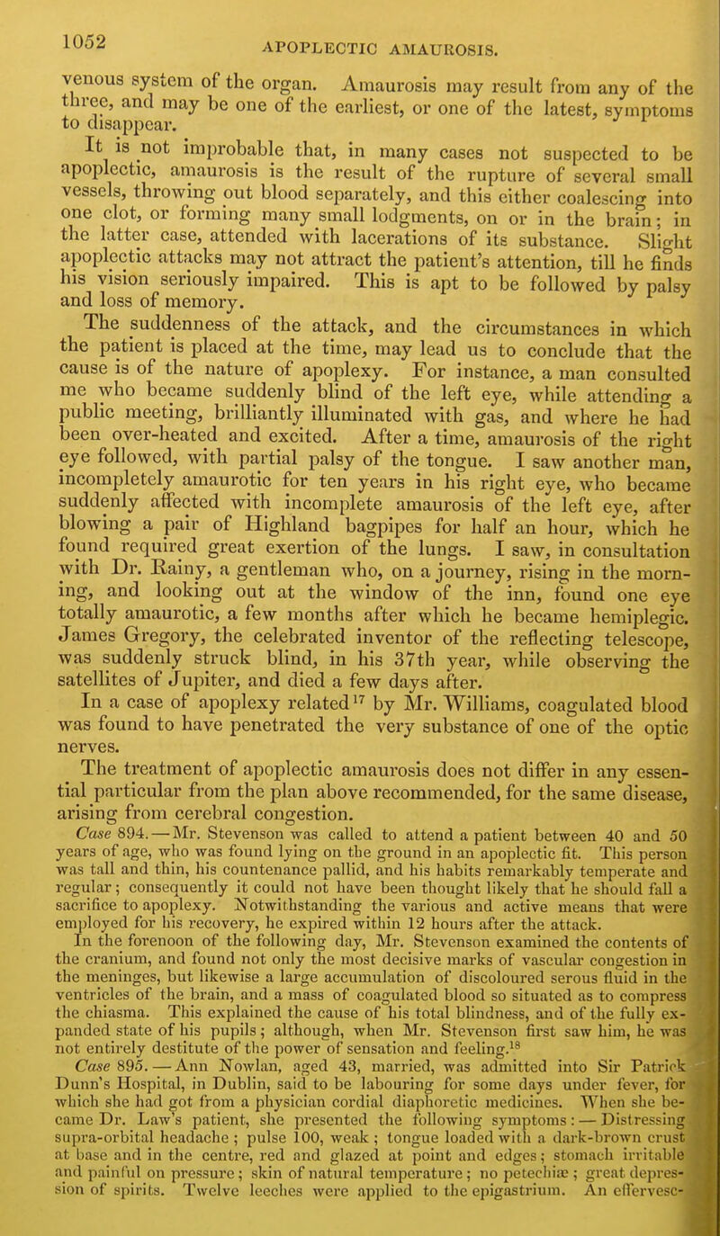 venous system of the organ. Amaurosis may result from any of the three, and may be one of the earliest, or one of the latest, symptoms to disappear. It is not improbable that, in many cases not suspected to be apoplectic, amaurosis is the result of the rupture of several small vessels, throwing out blood separately, and this either coalescing into one clot, or forming many small lodgments, on or in the brain; in the latter case, attended with lacerations of its substance. Slio-ht apoplectic attacks may not attract the patient's attention, till he finds his vision seriously impaired. This is apt to be followed by palsy and loss of memory. The suddenness of the attack, and the circumstances in which the patient is placed at the time, may lead us to conclude that the cause is of the nature of apoplexy. For instance, a man consulted me who became suddenly blind of the left eye, while attending a public meeting, brilliantly illuminated with gas, and where he had been over-heated and excited. After a time, amaurosis of the right eye followed, with partial palsy of the tongue. I saw another man, incompletely amaurotic for ten years in his right eye, who became suddenly affected with incomplete amaurosis of the left eye, after blowing a pair of Highland bagpipes for half an hour, which he found required great exertion of the lungs. I saw, in consultation with Dr. Eainy, a gentleman who, on a journey, rising in the morn- ing, and looking out at the window of the inn, found one eye totally amaurotic, a few months after which he became hemiplegic. James Gregory, the celebrated inventor of the reflecting telescope, was suddenly struck blind, in his 37th year, while observing the satellites of Jupiter, and died a few days after. In a case of apoplexy related by Mr. Williams, coagulated blood was found to have penetrated the very substance of one of the optic nerves. The treatment of apoplectic amaurosis does not differ in any essen- tial particular from the plan above recommended, for the same disease, arising from cerebral congestion. Case 894. — Mr. Stevenson was called to attend a patient between 40 and 50 years of age, who was found lying on tbe ground in an apoplectic fit. This person was tall and thin, his countenance pallid, and his habits remai-kably temperate and regular; consequently it could not have been thought likely that he should fall a sacrifice to apoplexy. Notwithstanding the various and active means that were employed for his recovery, he expired within 12 hours after the attack. In the forenoon of the following day, Mr. Stevenson examined the contents of the cranium, and found not only the most decisive marks of vasculai- congestion in the meninges, but likewise a large accumulation of discoloured serous fluid in the ventricles of the brain, and a mass of coagulated blood so situated as to compress the chiasma. This explained the cause of his total blindness, and of the fully ex- panded state of his pupils; although, when Mr. Stevenson first saw him, he was not entirely destitute of tlie power of sensation and feeling.^^ Case — Ann Nowlan, aged 43, married, was admitted into Sir Patrick Dunn's Hospital, in Dublin, said to be labouring for some days under fever, for which she had got from a physici.m cordial diaphoretic medicines. When she be- came Dr. Law's patient, she presented the following symptoms: — Distressing supra-orbital headache ; pulse 100, weak ; tongue loaded with a dark-brown crust at base and in the centre, red and glazed at point and edges; stomach irritable and painf'id on pressure; skin of natiu-al temperature; no petechias; greatdepi'es- sion of spirits. Twelve leeches were applied to the epigastrium. An eflervesc-