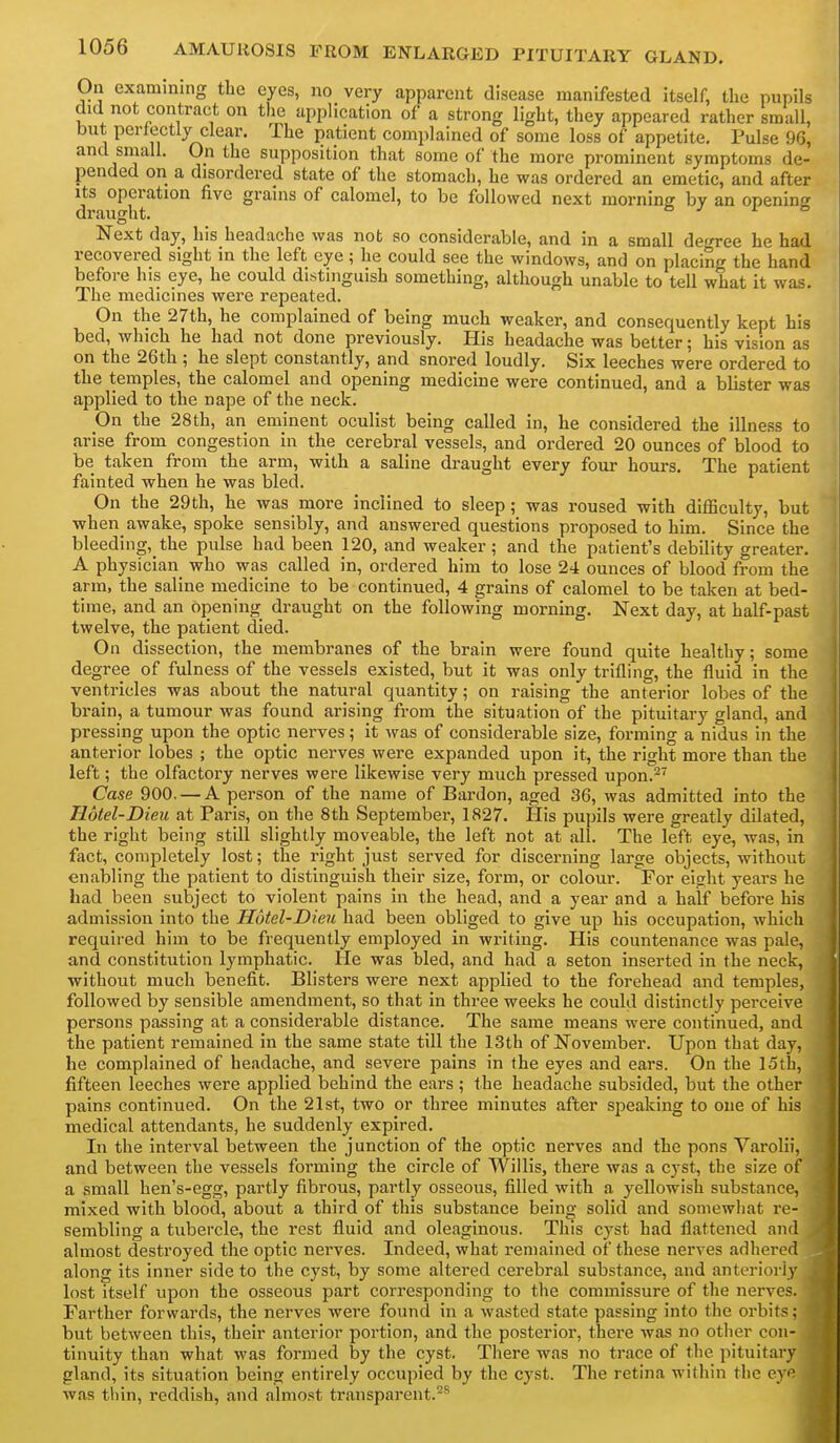 On examining the eyes, no very apparent disease manifested itself, the pupils did not contract on the application of a strong light, they appeared rather small, but perfectly clear. The patient complained of some loss of appetite. Pulse 96, and small. On the supposition that some of the more prominent symptoms de- pended on a disordered state of the stomach, he was ordered an emetic, and after Its operation five grains of calomel, to be followed next morning by an opening draught. ° ^ i b Next day, his headache was not so considerable, and in a small degree he had recovered sight in the left eye ; he could see the windows, and on placing the hand before his eye, he could distinguish something, although unable to tell what it was. The medicines were repeated. On the 27th, he complained of being much weaker, and consequently kept his bed, which he had not done previously. His headache was better; his vision as on the 26th ; he slept constantly, and snored loudly. Six leeches were ordered to the temples, the calomel and opening medicine were continued, and a blister was applied to the nape of the neck. On the 28th, an eminent oculist being called in, he considered the illness to arise from congestion in the cerebral vessels, and ordered 20 ounces of blood to be taken from the arm, with a saline draught every four hours. The patient fainted when he was bled. On the 29th, he was more inclined to sleep; was roused with difficulty, but when awake, spoke sensibly, and answered questions proposed to him. Since the bleeding, the pulse had been 120, and weaker; and the patient's debility greater. A physician who was called in, ordered him to lose 24 ounces of blood from the arm, the saline medicine to be continued, 4 grains of calomel to be taken at bed- time, and an opening draught on the following morning. Next day, at half-past twelve, the patient died. On dissection, the membranes of the brain were found quite healthy; some degree of fulness of the vessels existed, but it was only trifling, the fluid in the ventricles was about the natural quantity; on raising the anterior lobes of the brain, a tumour was found arising from the situation of the pituitary gland, and pressing upon the optic nerves; it was of considerable size, forming a nidus in the anterior lobes ; the optic nerves were expanded upon it, the right more than the left; the olfactory nerves were likewise very much pressed upon.^^ Case 900. — A person of the name of Bardon, aged 36, was admitted into the Hotel-Dieu at Paris, on the 8th September, 1827. His pupils were greatly dilated, the right being still slightly moveable, the left not at all. The left eye, was, in fact, completely lost; the right just served for discerning large objects, without enabling the patient to distinguish their size, form, or colour. For eight years he had been subject to violent pains in the head, and a year and a half before his admission into the Hotel-Dieu had been obliged to give up his occupation, which required him to be frequently employed in writing. His countenance was pale, a,nd constitution lymphatic. He was bled, and had a seton inserted in the neck, without much benefit. Blisters were next applied to the forehead and temples, followed by sensible amendment, so that in three weeks he could distinctly perceive persons passing at a considerable distance. The same means were continued, and the patient remained in the same state till the 13th of November. Upon that dav, he complained of headache, and severe pains in the eyes and ears. On the 15tii, fifteen leeches were applied behind the ears; the headache subsided, but the other pains continued. On the 21st, two or three minutes after speaking to one of his medical attendants, he suddenly expired. In the interval between the junction of the optic nerves and the pons Varolii, and between the vessels forming the circle of Willis, there was a cj'st, the size of a small hen's-egg, partly fibrous, partly osseous, filled with a yellowish substance, mixed with blood, about a third of this substance being solid and somewhat re- sembling a tubercle, the rest fluid and oleaginous. This cyst had flattened and almost destroyed the optic nerves. Indeed, what remained of these nerves adhered along its inner side to the cyst, by some altered cerebral substance, and anteriorly lost itself upon the osseous part corresponding to the commissure of the nerves. Farther forwards, the nerves were found in a wasted state passing into the orbits; but between this, their anterior portion, and the posterior, there was no other con- tinuity than what was formed by the cyst. There was no trace of the pituitary gland, its situation being entirely occupied by the cyst. The retina within the eyi was til in, reddish, and almost transparent.^**