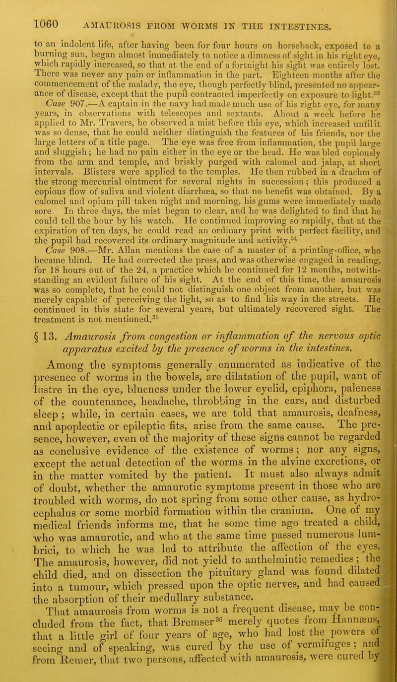 AMAUROSIS FROM WORMS IN THE INTESTINES. to an indolent life, after having been for four hours on horseback, exposed to a burning sun, began almost immediately to notice a dimness of sight in his rigliteye, ■which rapidly increased, so that at the end of a fortnight his sight was entirely lost. There was never any pain or inflammation in the part. Eighteen months after the commencement of the malady, the eye, though pei-fectly blind, presented no appear- ance of disease, except that the pupil contracted imperfectly on exposure to ligbt.^* Case 907.—A captain in the navy had made much use of his right eye, for many years, in observations with telescopes and sextants. About a week before he applied to Mr. Travers, he observed a mist before this eye, which increased until it was so dense, that he could neither distinguish the features of his friends, nor the large letters of a title page. The eye was free from inflammation, the pupil large and sluggish; he had no pain either in the eye or the head. He was bled copiously from the arm and temple, and briskly purged with calomel and jalap, at short intervals. Blisters were applied to the temples. He then rubbed in a drachm of the strong mercurial ointment for several nights in succession; this produced a copious flow of saliva and violent diarrhoea, so that no benefit was obtained. By a calomel and opium pill taken night and morning, his gums were immediately made sore In three days, the mist began to clear, and he was delighted to tind that he could tell the hour by his watch. He continued improving so rapidly, that at the expu-ation of ten days, he could read an ordinary print with perfect facility, and the pupil had recovered its ordinai-y magnitude and activity.^* Case 908.—Mr. Allan mentions the case of a master of a printing-oflice, who became blind. He had corrected the press, and was otherwise engaged in reading, for 18 hours out of the 24, a practice which he continued for 12 months, notwith- standing an evident failure of his sight. At the end of this time, the amaurosis was so complete, that he could not distinguish one object from another, but was merely capable of perceiving the light, so as to find his way in the streets. He continued in this state for several years, but ultimately recovered sight. The treatment is not mentioned.^^ § 13. Amaurosis from congestion or inflammation of the nervous optic apparatus excited by the presence of worms in the intestines. Among the symptoms generally enumerated as indicative of the presence of worms in the bowels, are dilatation of the pupil, want of lustre in the eye, blueness under the lower eyelid, epiphora, paleness of the countenance, headache, throbbing in the ears, and disturbed sleep ; while, in certain cases, we are told that amaurosis, deafness, and apoplectic or epileptic fits, arise from the same cause. The pre- sence, however, even of the majority of these signs cannot be regarded as conclusive evidence of the existence of worms ; nor any signs, except the actual detection of the worms in the alvine excretions, or in the matter vomited by the patient. It must also always admit of doubt, whether the amaurotic symptoms present in those who are troubled with worms, do not spring from some other cause, as hydro- cephalus or some morbid formation within the cranium. One of my medical friends informs me, that he some time ago treated a child, who was amaurotic, and who at the same time passed numerous lum- brici, to which he was led to attribute the affection of the eyes. The amaurosis, however, did not yield to anthelmintic remedies; the child died, and on dissection the pituitary gland was found dilated into a tumour, which pressed upon the optic nerves, and had caused the absorption of their medullary substance. That amaurosis from worms is not a frequent disease, may be con- cluded from the fact, that Bremser^e merely quotes from Hannteu^^, that a little girl of four years of age, who had lost the powers o seeing and of speaking, was cured by the use of vermifuges; and from liemer, tliat two persons, affected with amaurosis, were cured by