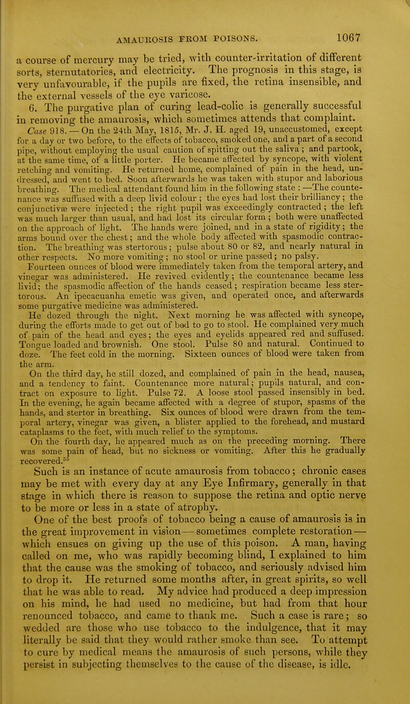 a course of mercury may be tried, with counter-irritation of different sorts, sternutatories, and electricity. The prognosis in this stage, is very unfavourable, if the pupils are fixed, the retina insensible, and the external vessels of the eye varicose. 6. The purgative plan of curing lead-colic is generally successful in removing the amaurosis, which sometimes attends that complaint. Case 918. — On the 24th May, 1815, Mr. J. H. aged 19, unaccustomed, except for a day or two before, to the eifects of tobacco, smoked one, and a part of a second pipe, without employing the usual caution of spitting out the saliva; and partook, at the same time, of a little porter. He became affected by syncope, with violent retching and vomiting. He returned home, complained of pain in the head, un- dressed, and went to bed. Soon afterwards he was taken with stupor and laborious breathing. The medical attendant found him in the following state : —The counte- nance was suffused with a deep livid colour ; the eyes had lost their brilliancy; the conjunctivEB were injected; the right pupil was exceedingly contracted; the left was much larger than usual, and had lost its circular form ; both were unaffected on the approach of light. The hands were joined, and in a state of rigidity; the arras bound over the chest; and the whole body affected with spasmodic contrac- tion. The breathing was stertorous; pulse about 80 or 82, and nearly natural in other respects. No more vomiting; no stool or urine passed; no palsy. Fourteen ounces of blood were immediately taken from the temporal artery, and vinegar was administered. I[e revived evidently; the countenance became less livid; the spasmodic affection of the hands ceased; respiration became less ster- torous. An ipecacuanha emetic was given, and operated once, and afterwards some purgative medicine was administered. He dozed through the night. Next morning he was affected with syncope, during the efforts made to get out of bed to go to stool. He complained very much of pain of the head and eyes; the eyes and eyelids appeared red and suffused. Tongue loaded and brownish. One stool. Pulse 80 and natural. Continued to doze. The feet cold in the morning. Sixteen ounces of blood were taken from the arm. On the third day, he still dozed, and complained of pain in the head, nausea, and a tendency to faint. Countenance more natural; pupils natural, and con- tract on exposure to light. Pulse 72. A loose stool passed insensibly in bed. In the evening, he again became affected with a degree of stupor, spasms of the hands, and stertor in breathing. Six ounces of blood were drawn from the tem- poral artery, vinegar was given, a blister applied to the forehead, and mustard cataplasms to the feet, with much relief to the symptoms. On the fourth day, he appeared much as on the preceding morning. There was some pain of head, but no sickness or vomiting. After this he gradually recovered.^* Such is an instance of acute amaurosis from tobacco; chronic cases may be met with every day at any Eye Infirmary, generally in that stage in which there is reason to suppose the retina and optic nerve to be more or less in a state of atrophy. One of the best proofs of tobacco being a cause of amaurosis is in the great improvement in vision—sometimes complete restoration— which ensues on giving up the use of this poison. A man, having called on me, who was rapidly becoming blind, I explained to him that the cause was the smoking of tobacco, and seriously advised him to drop it. He returned some months after, in great spirits, so well that he was able to read. My advice had produced a deep impression on his mind, he had used no medicine, but had from that hour renounced tobacco, and came to thank me. Such a case is rare ; so wedded are those who use tobacco to the indulgence, that it may literally be said that they would rather smoke than see. To attempt to cure by medical means the amaurosis of such persons, while they persist in subjecting themselves to the cause of the disease, is idle.